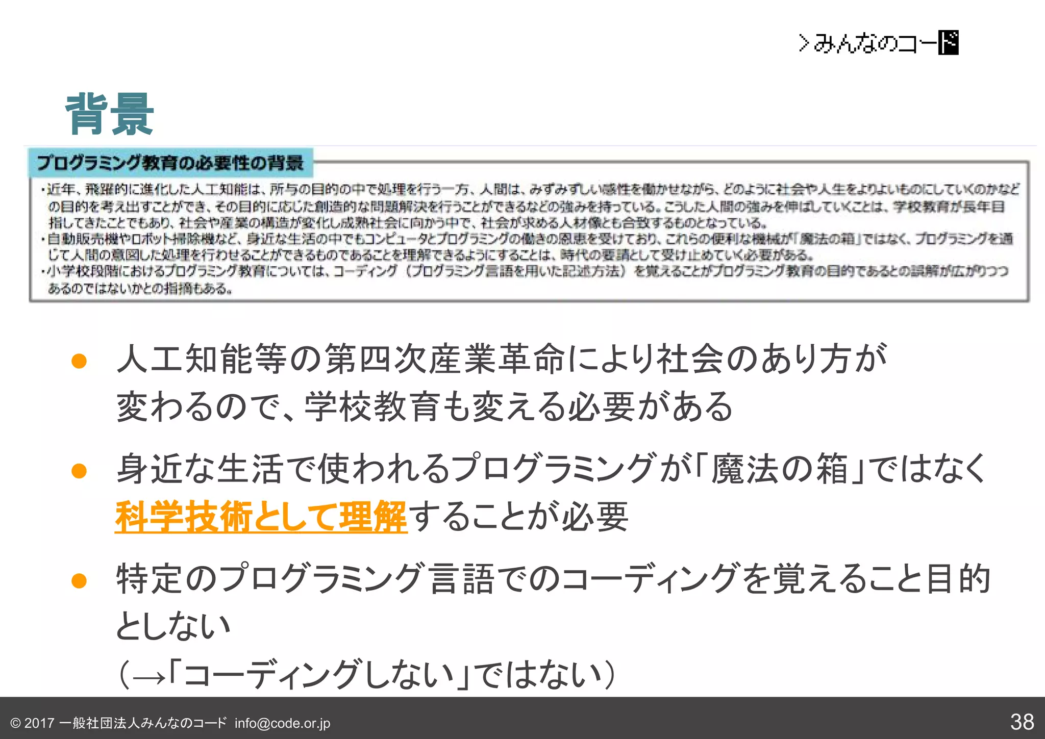 © 2017 一般社団法人みんなのコード info@code.or.jp 38
背景
● 人工知能等の第四次産業革命により社会のあり方が
変わるので、学校教育も変える必要がある
● 身近な生活で使われるプログラミングが「魔法の箱」ではなく
科学技術として理解することが必要
● 特定のプログラミング言語でのコーディングを覚えること目的
としない
（→「コーディングしない」ではない）
 