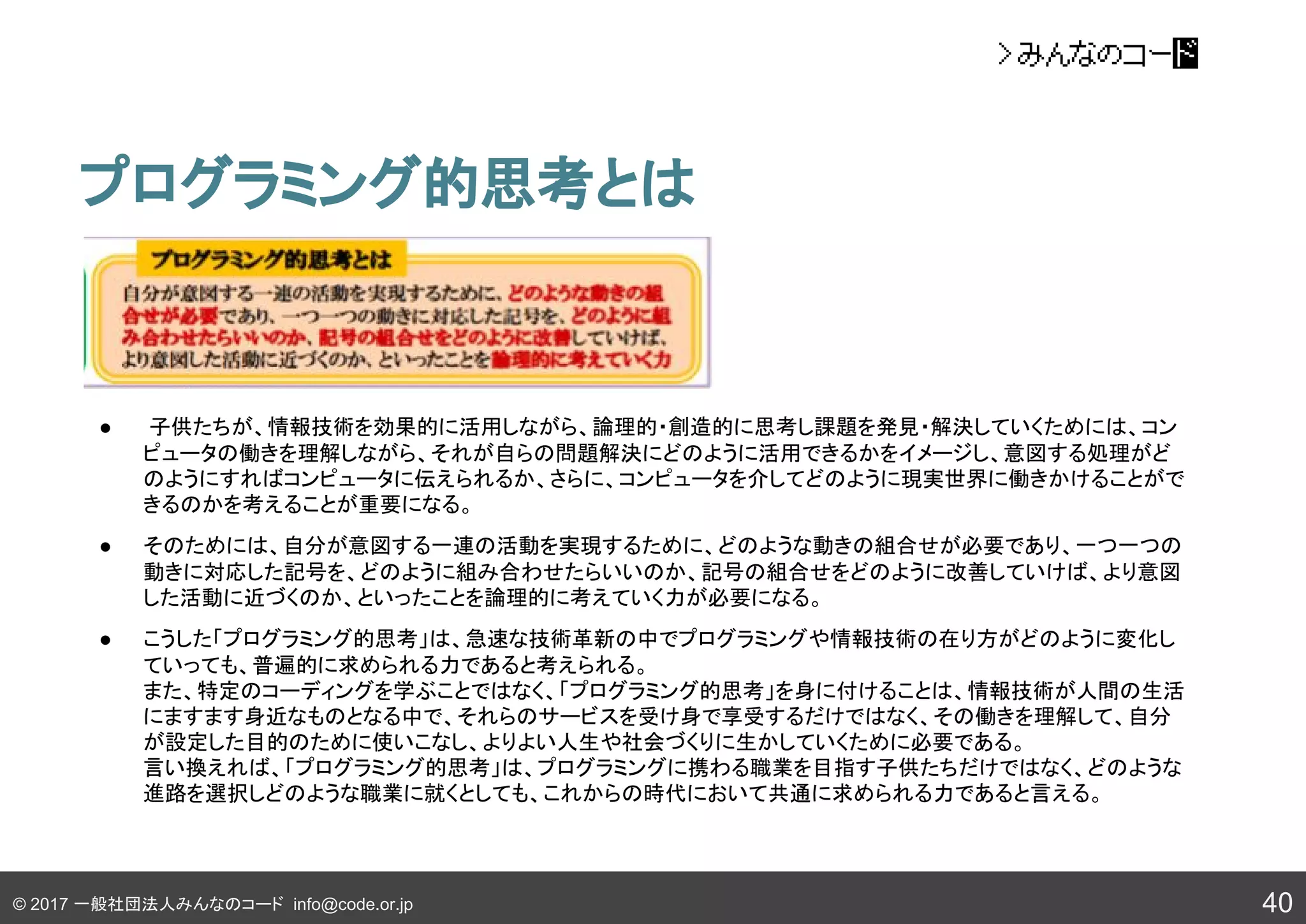 © 2017 一般社団法人みんなのコード info@code.or.jp
プログラミング的思考とは
40
● 子供たちが、情報技術を効果的に活用しながら、論理的・創造的に思考し課題を発見・解決していくためには、コン
ピュータの働きを理解しながら、それが自らの問題解決にどのように活用できるかをイメージし、意図する処理がど
のようにすればコンピュータに伝えられるか、さらに、コンピュータを介してどのように現実世界に働きかけることがで
きるのかを考えることが重要になる。
● そのためには、自分が意図する一連の活動を実現するために、どのような動きの組合せが必要であり、一つ一つの
動きに対応した記号を、どのように組み合わせたらいいのか、記号の組合せをどのように改善していけば、より意図
した活動に近づくのか、といったことを論理的に考えていく力が必要になる。
● こうした「プログラミング的思考」は、急速な技術革新の中でプログラミングや情報技術の在り方がどのように変化し
ていっても、普遍的に求められる力であると考えられる。
また、特定のコーディングを学ぶことではなく、「プログラミング的思考」を身に付けることは、情報技術が人間の生活
にますます身近なものとなる中で、それらのサービスを受け身で享受するだけではなく、その働きを理解して、自分
が設定した目的のために使いこなし、よりよい人生や社会づくりに生かしていくために必要である。
言い換えれば、「プログラミング的思考」は、プログラミングに携わる職業を目指す子供たちだけではなく、どのような
進路を選択しどのような職業に就くとしても、これからの時代において共通に求められる力であると言える。
 