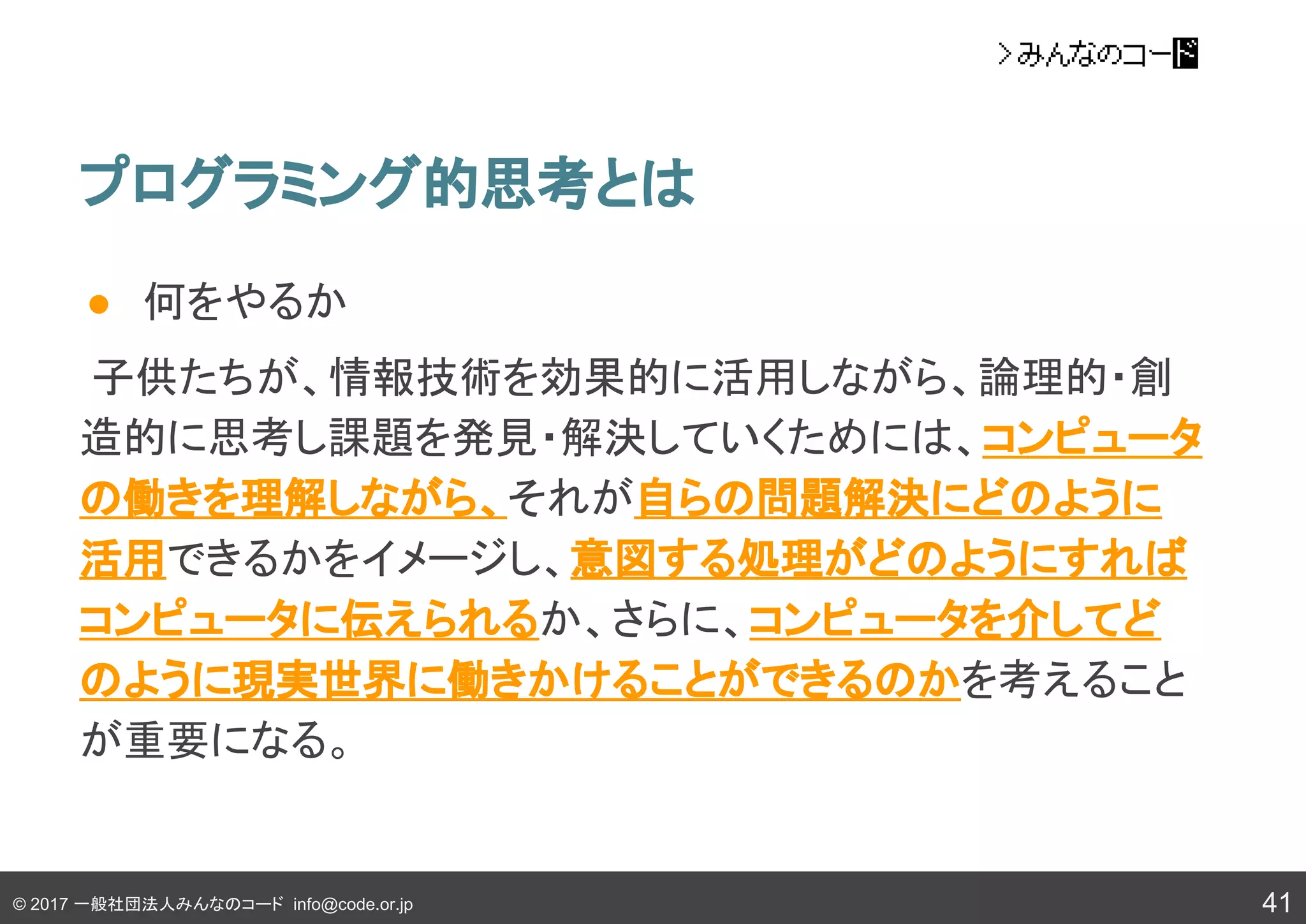 © 2017 一般社団法人みんなのコード info@code.or.jp
● 何をやるか
子供たちが、情報技術を効果的に活用しながら、論理的・創
造的に思考し課題を発見・解決していくためには、コンピュータ
の働きを理解しながら、それが自らの問題解決にどのように
活用できるかをイメージし、意図する処理がどのようにすれば
コンピュータに伝えられるか、さらに、コンピュータを介してど
のように現実世界に働きかけることができるのかを考えること
が重要になる。
プログラミング的思考とは
41
 