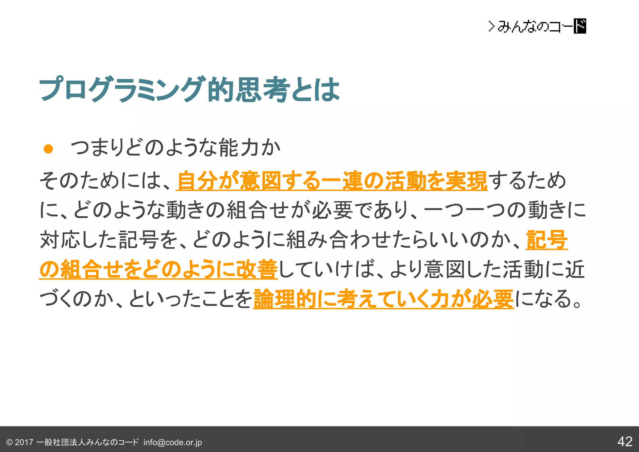 © 2017 一般社団法人みんなのコード info@code.or.jp
● つまりどのような能力か
そのためには、自分が意図する一連の活動を実現するため
に、どのような動きの組合せが必要であり、一つ一つの動きに
対応した記号を、どのように組み合わせたらいいのか、記号
の組合せをどのように改善していけば、より意図した活動に近
づくのか、といったことを論理的に考えていく力が必要になる。
プログラミング的思考とは
42
 