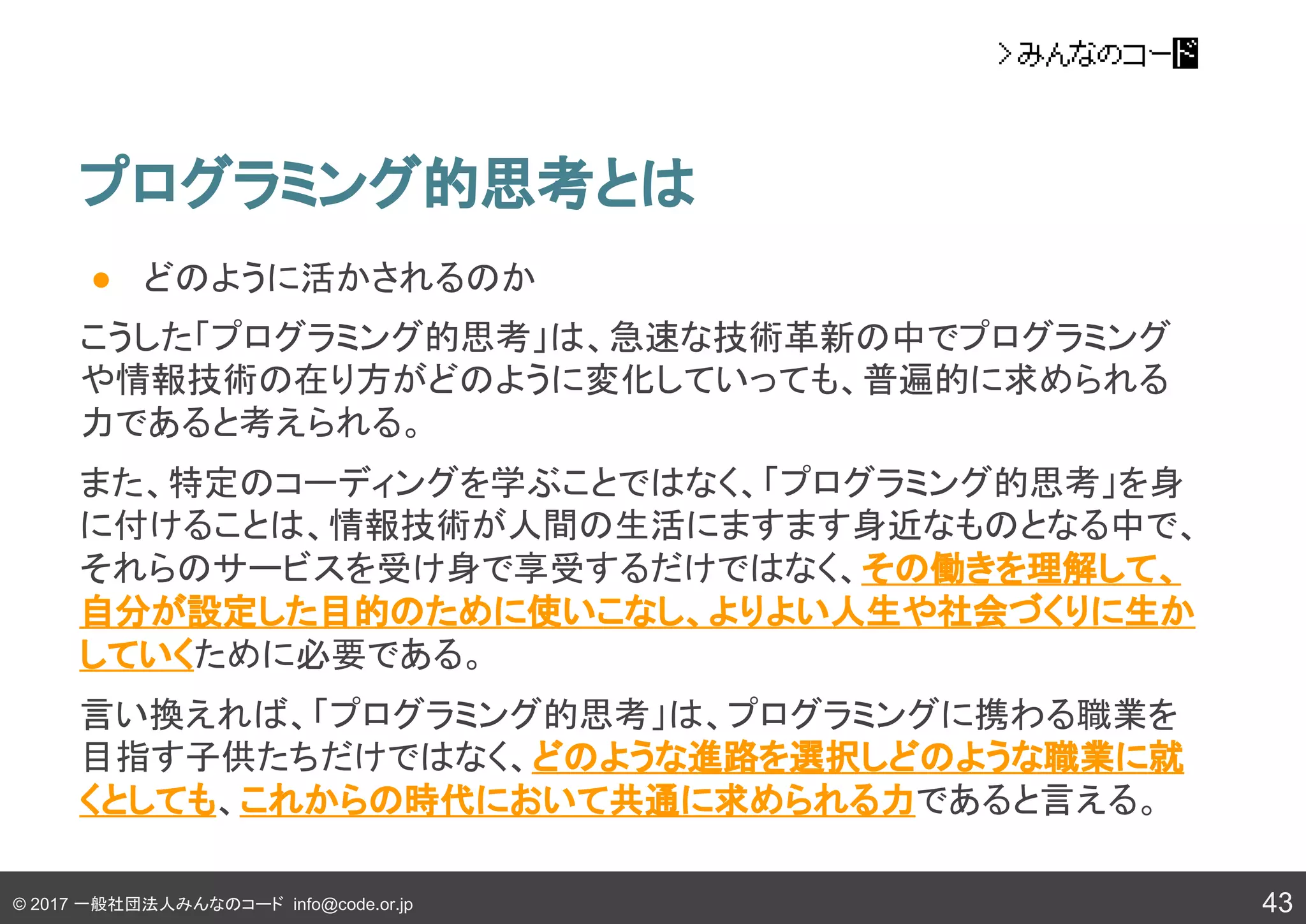 © 2017 一般社団法人みんなのコード info@code.or.jp
プログラミング的思考とは
43
● どのように活かされるのか
こうした「プログラミング的思考」は、急速な技術革新の中でプログラミング
や情報技術の在り方がどのように変化していっても、普遍的に求められる
力であると考えられる。
また、特定のコーディングを学ぶことではなく、「プログラミング的思考」を身
に付けることは、情報技術が人間の生活にますます身近なものとなる中で、
それらのサービスを受け身で享受するだけではなく、その働きを理解して、
自分が設定した目的のために使いこなし、よりよい人生や社会づくりに生か
していくために必要である。
言い換えれば、「プログラミング的思考」は、プログラミングに携わる職業を
目指す子供たちだけではなく、どのような進路を選択しどのような職業に就
くとしても、これからの時代において共通に求められる力であると言える。
 