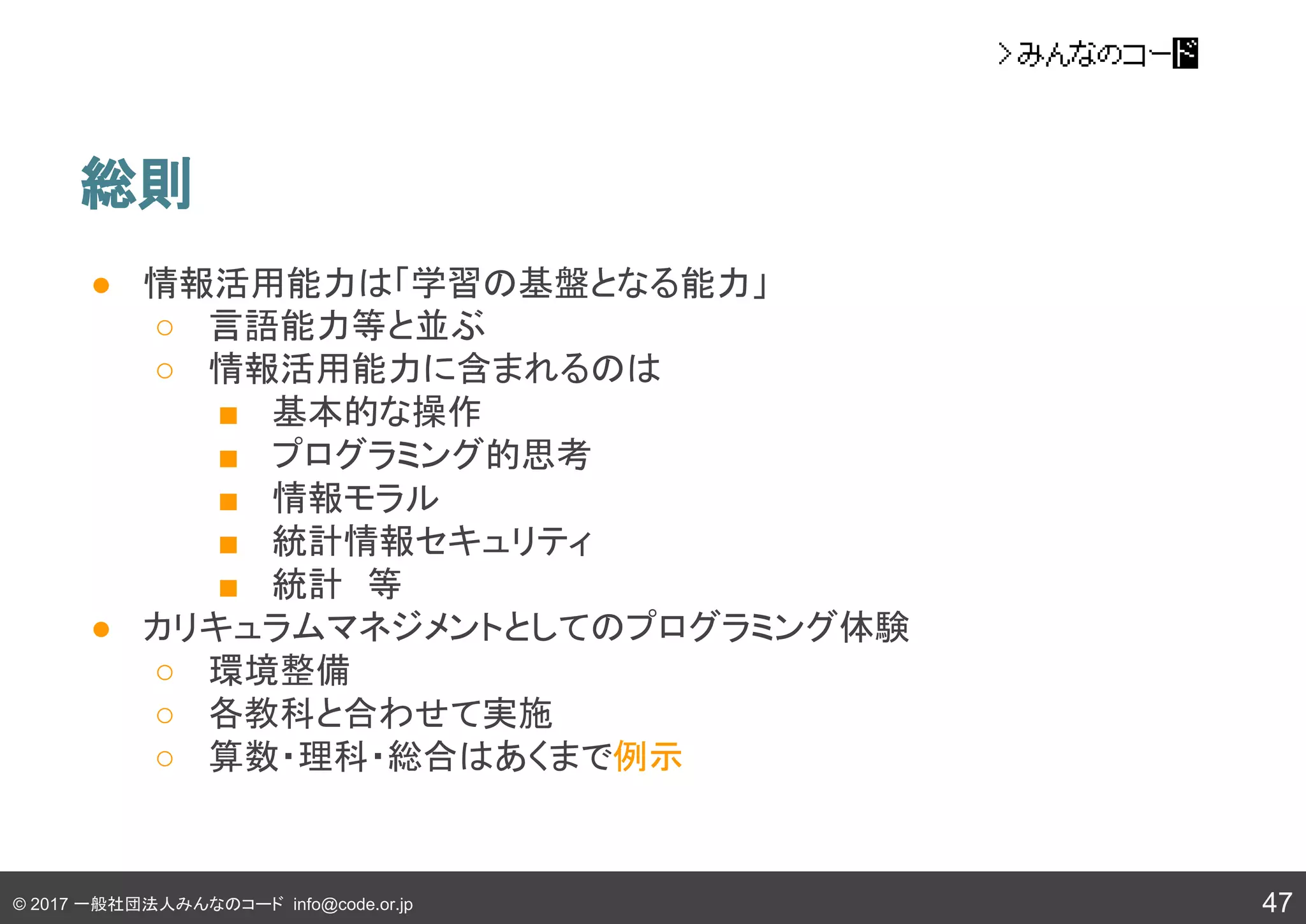© 2017 一般社団法人みんなのコード info@code.or.jp
● 情報活用能力は「学習の基盤となる能力」
○ 言語能力等と並ぶ
○ 情報活用能力に含まれるのは
■ 基本的な操作
■ プログラミング的思考
■ 情報モラル
■ 統計情報セキュリティ
■ 統計　等
● カリキュラムマネジメントとしてのプログラミング体験
○ 環境整備
○ 各教科と合わせて実施
○ 算数・理科・総合はあくまで例示
総則
47
 
