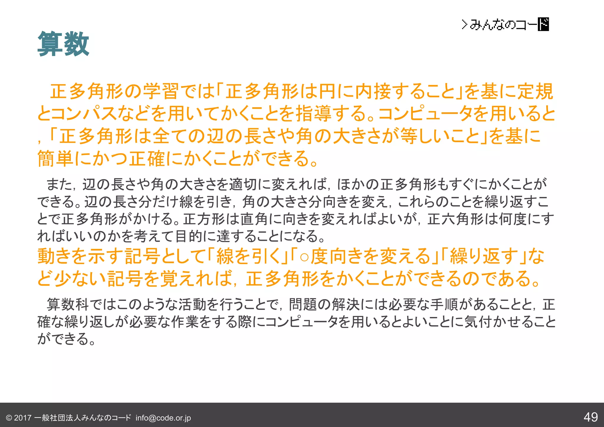 © 2017 一般社団法人みんなのコード info@code.or.jp
算数
　正多角形の学習では「正多角形は円に内接すること」を基に定規
とコンパスなどを用いてかくことを指導する。コンピュータを用いると
，「正多角形は全ての辺の長さや角の大きさが等しいこと」を基に
簡単にかつ正確にかくことができる。
　また，辺の長さや角の大きさを適切に変えれば，ほかの正多角形もすぐにかくことが
できる。辺の長さ分だけ線を引き，角の大きさ分向きを変え，これらのことを繰り返すこ
とで正多角形がかける。正方形は直角に向きを変えればよいが，正六角形は何度にす
ればいいのかを考えて目的に達することになる。
動きを示す記号として「線を引く」「○度向きを変える」「繰り返す」な
ど少ない記号を覚えれば，正多角形をかくことができるのである。
　算数科ではこのような活動を行うことで，問題の解決には必要な手順があることと，正
確な繰り返しが必要な作業をする際にコンピュータを用いるとよいことに気付かせること
ができる。
49
 