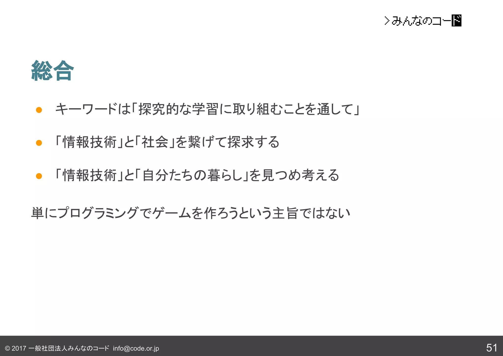 © 2017 一般社団法人みんなのコード info@code.or.jp
総合
51
● キーワードは「探究的な学習に取り組むことを通して」
● 「情報技術」と「社会」を繋げて探求する
● 「情報技術」と「自分たちの暮らし」を見つめ考える
単にプログラミングでゲームを作ろうという主旨ではない
 