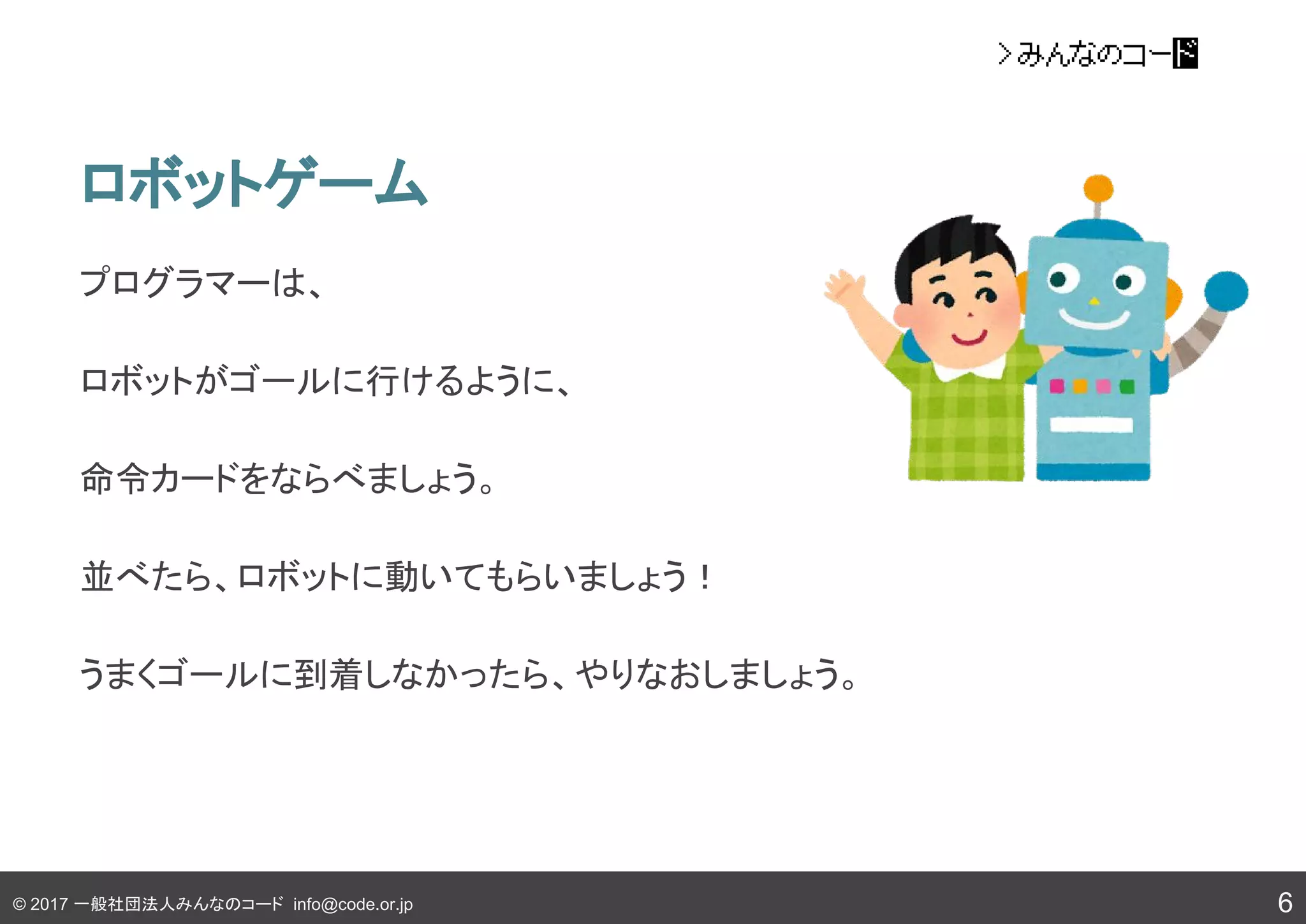 © 2017 一般社団法人みんなのコード info@code.or.jp
ロボットゲーム
プログラマーは、
ロボットがゴールに行けるように、
命令カードをならべましょう。
並べたら、ロボットに動いてもらいましょう！
うまくゴールに到着しなかったら、やりなおしましょう。
6
 