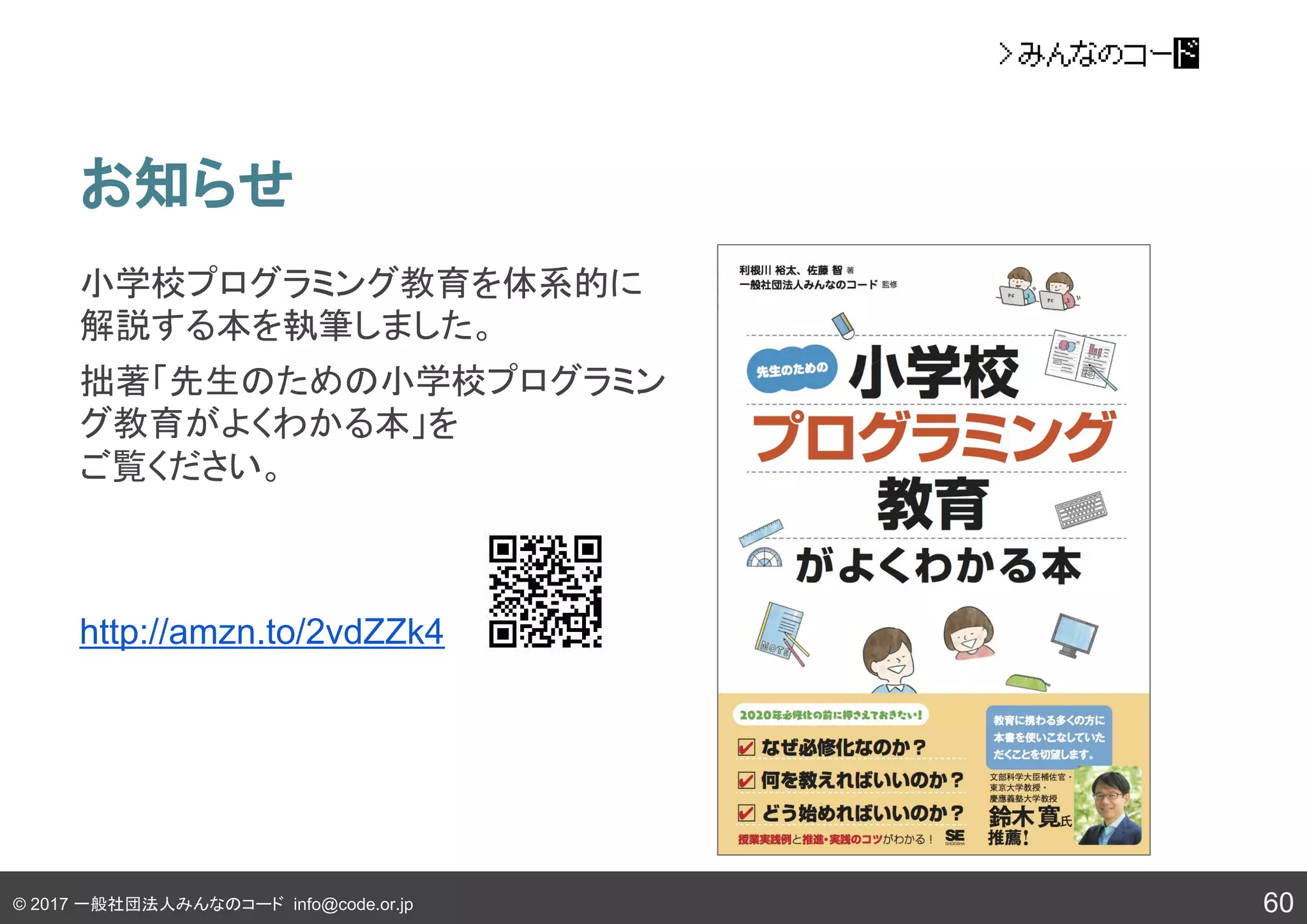 © 2017 一般社団法人みんなのコード info@code.or.jp
お知らせ
60
小学校プログラミング教育を体系的に
解説する本を執筆しました。
拙著「先生のための小学校プログラミン
グ教育がよくわかる本」を
ご覧ください。
http://amzn.to/2vdZZk4
 