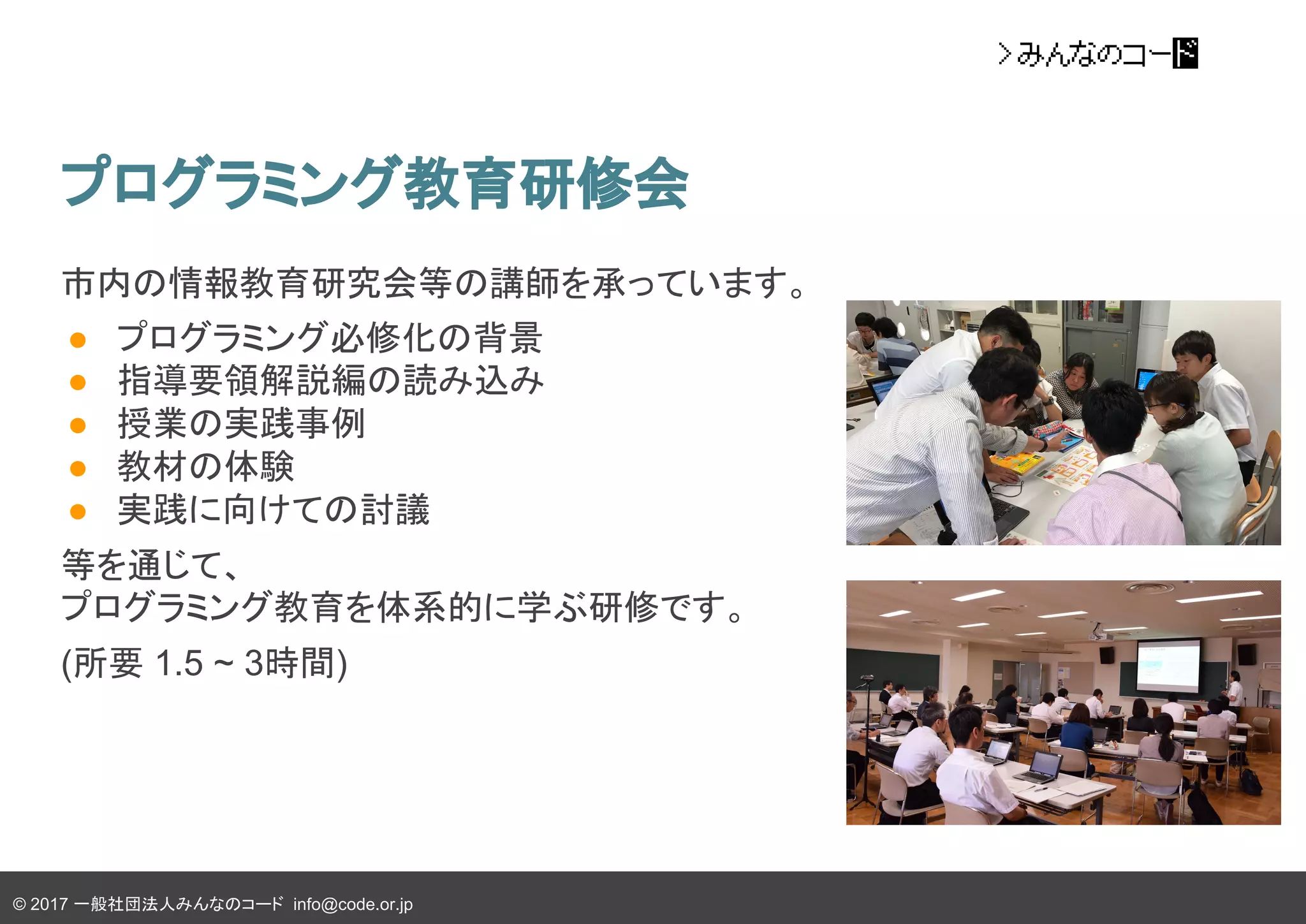 © 2017 一般社団法人みんなのコード info@code.or.jp
プログラミング教育研修会
市内の情報教育研究会等の講師を承っています。
● プログラミング必修化の背景
● 指導要領解説編の読み込み
● 授業の実践事例
● 教材の体験
● 実践に向けての討議
等を通じて、
プログラミング教育を体系的に学ぶ研修です。
(所要 1.5 ~ 3時間)
 