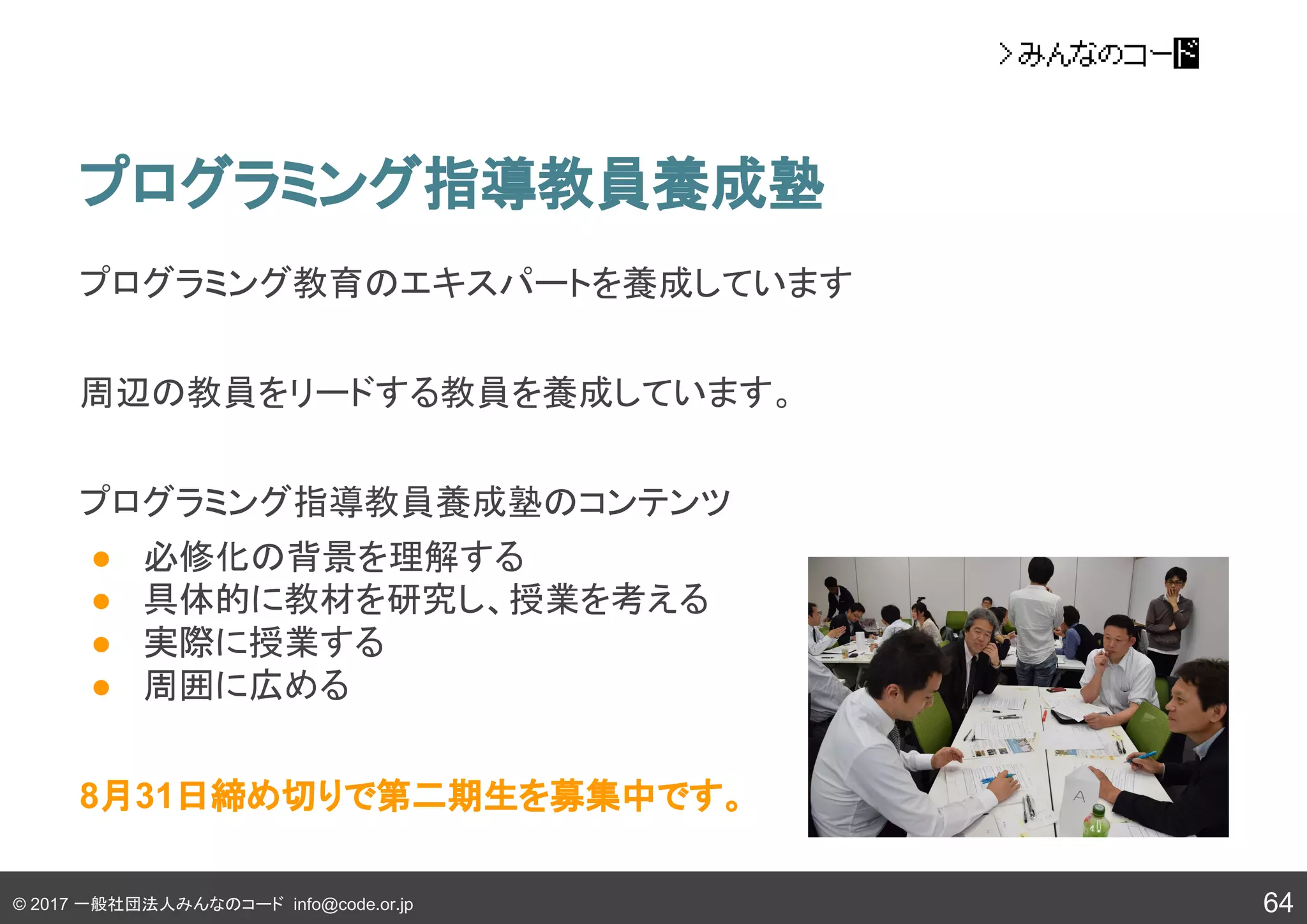 © 2017 一般社団法人みんなのコード info@code.or.jp
プログラミング指導教員養成塾
64
プログラミング教育のエキスパートを養成しています
周辺の教員をリードする教員を養成しています。
プログラミング指導教員養成塾のコンテンツ
● 必修化の背景を理解する
● 具体的に教材を研究し、授業を考える
● 実際に授業する
● 周囲に広める
8月31日締め切りで第二期生を募集中です。
 