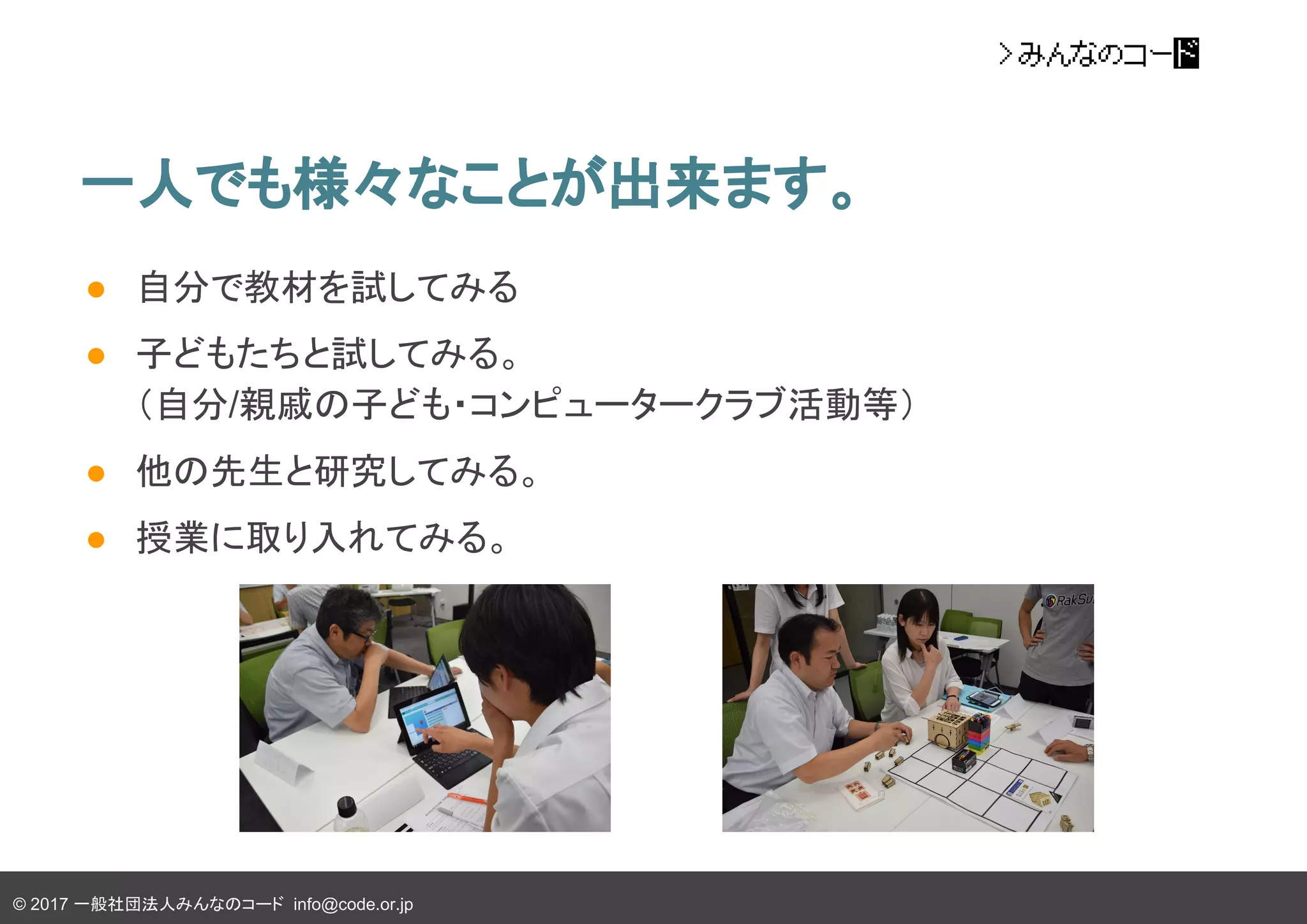 © 2017 一般社団法人みんなのコード info@code.or.jp
一人でも様々なことが出来ます。
● 自分で教材を試してみる
● 子どもたちと試してみる。
（自分/親戚の子ども・コンピュータークラブ活動等）
● 他の先生と研究してみる。
● 授業に取り入れてみる。
 