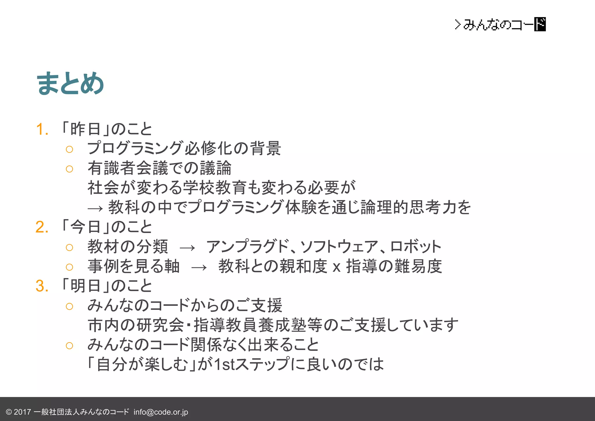 © 2017 一般社団法人みんなのコード info@code.or.jp
まとめ
1. 「昨日」のこと
○ プログラミング必修化の背景
○ 有識者会議での議論
社会が変わる学校教育も変わる必要が
→ 教科の中でプログラミング体験を通じ論理的思考力を
2. 「今日」のこと
○ 教材の分類　→　アンプラグド、ソフトウェア、ロボット
○ 事例を見る軸　→　教科との親和度 x 指導の難易度
3. 「明日」のこと
○ みんなのコードからのご支援
市内の研究会・指導教員養成塾等のご支援しています
○ みんなのコード関係なく出来ること
「自分が楽しむ」が1stステップに良いのでは
 