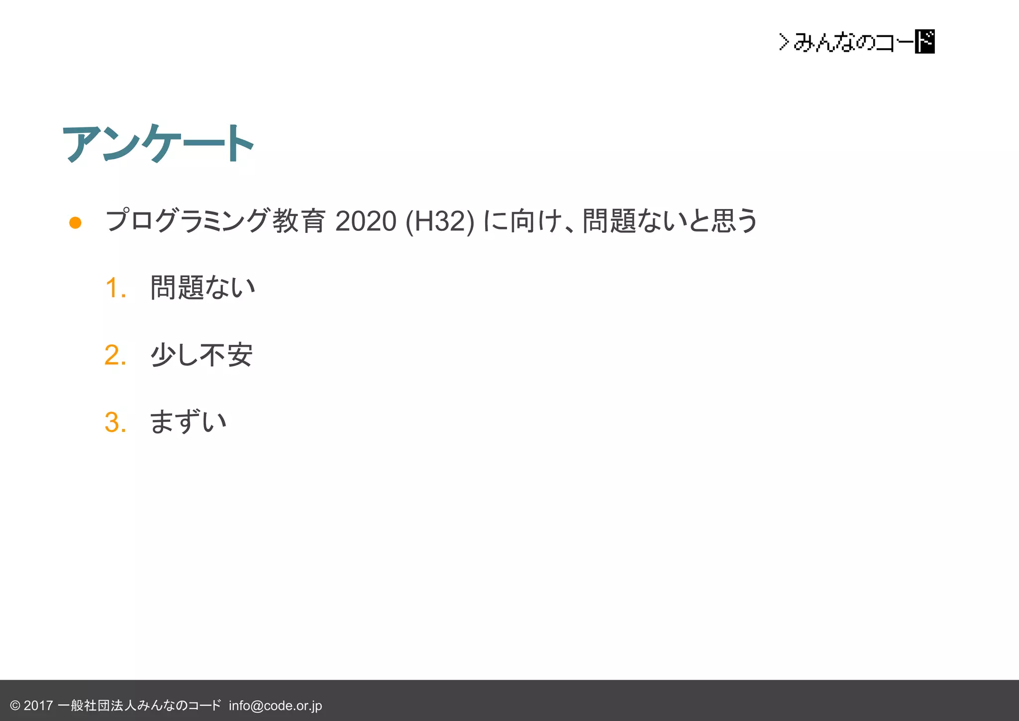 © 2017 一般社団法人みんなのコード info@code.or.jp
アンケート
● プログラミング教育 2020 (H32) に向け、問題ないと思う
1. 問題ない
2. 少し不安
3. まずい
 