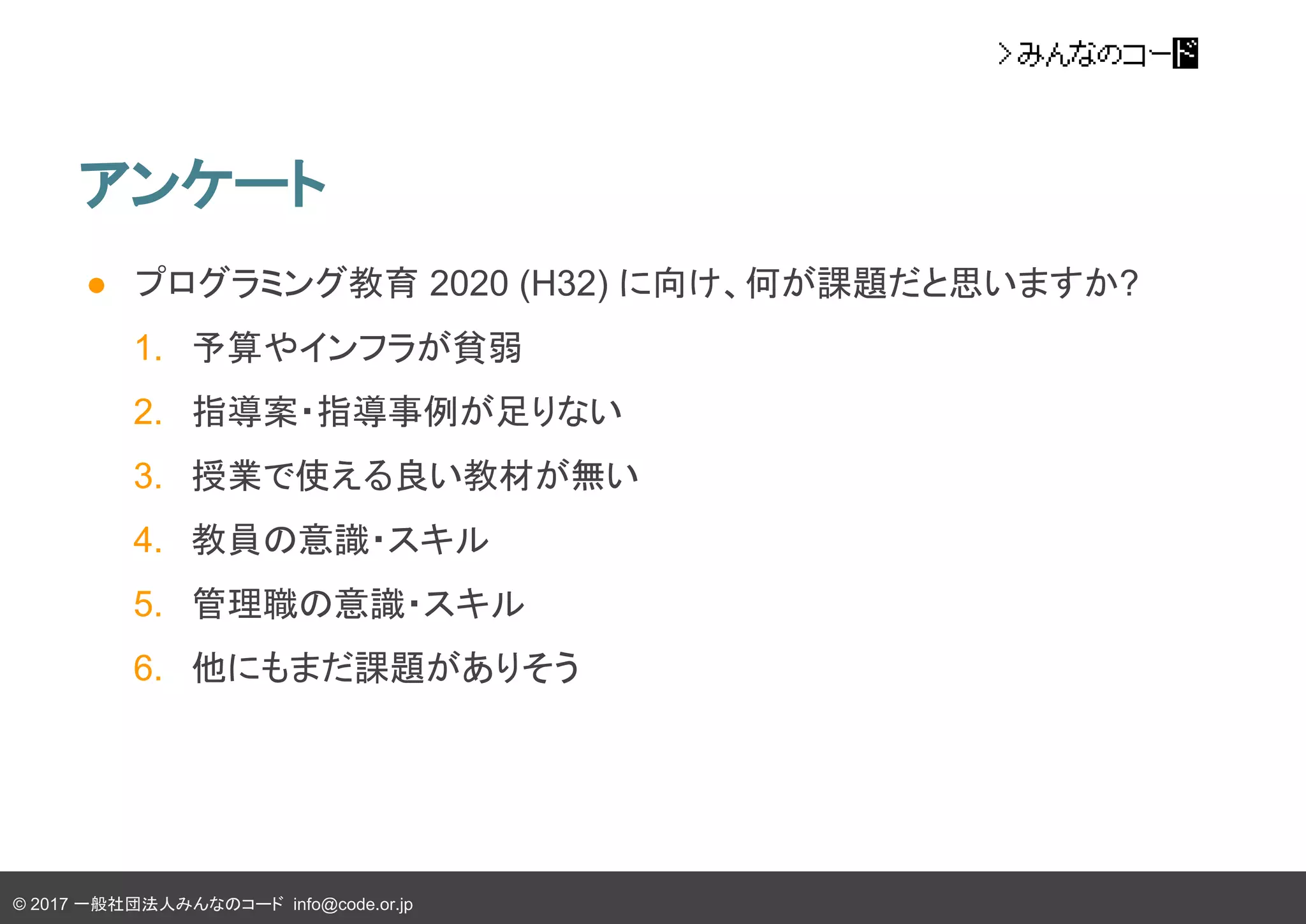 © 2017 一般社団法人みんなのコード info@code.or.jp
アンケート
● プログラミング教育 2020 (H32) に向け、何が課題だと思いますか?
1. 予算やインフラが貧弱
2. 指導案・指導事例が足りない
3. 授業で使える良い教材が無い
4. 教員の意識・スキル
5. 管理職の意識・スキル
6. 他にもまだ課題がありそう
 