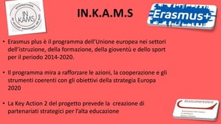 • Erasmus plus è il programma dell’Unione europea nei settori
dell’istruzione, della formazione, della gioventù e dello sport
per il periodo 2014-2020.
• Il programma mira a rafforzare le azioni, la cooperazione e gli
strumenti coerenti con gli obiettivi della strategia Europa
2020
• La Key Action 2 del progetto prevede la creazione di
partenariati strategici per l’alta educazione
IN.K.A.M.S
 
