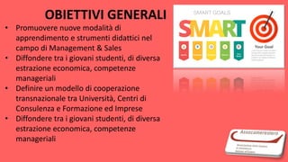 OBIETTIVI GENERALI
• Promuovere nuove modalità di
apprendimento e strumenti didattici nel
campo di Management & Sales
• Diffondere tra i giovani studenti, di diversa
estrazione economica, competenze
manageriali
• Definire un modello di cooperazione
transnazionale tra Università, Centri di
Consulenza e Formazione ed Imprese
• Diffondere tra i giovani studenti, di diversa
estrazione economica, competenze
manageriali
 