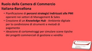 Ruolo della Camera di Commercio
Italiana-Barcellona
• Pianificazione di percorsi strategici indirizzati alle PMI
operanti nei settori di Management & Sales
• Creazione di un Knowledge Hub - Ambiente digitale
per la condivisione di strumenti e metodi di
pagamento
• Ideazione di cortometraggi per simulare scene tipiche
dei progetti commerciali di gestione e vendita
 