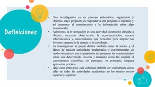 Definiciones
• Una investigación es un proceso sistemático, organizado y
objetivo, cuyo propósito es responder a una pregunta o hipótesis y
así aumentar el conocimiento y la información sobre algo
desconocido.
• Asimismo, la investigación es una actividad sistemática dirigida a
obtener, mediante observación, la experimentación, nuevas
informaciones y conocimientos que necesitan para ampliar los
diversos campos de la ciencia y la tecnología.
• La investigación se puede definir también como la acción y el
efecto de realizar actividades intelectuales y experimentales de
modo sistemático con el propósito de aumentar los conocimientos
sobre una determinada materia y teniendo como fin ampliar el
conocimiento científico, sin perseguir, en principio, ninguna
aplicación práctica.
• Bajo estos principios esta actividad debería ser considerada como
pilar en todas las actividades académicas en los niveles medio
superior y superior.
 