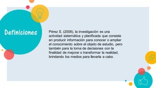 Pérez S. (2008), la investigación es una
actividad sistemática y planificada que consiste
en producir información para conocer o ampliar
el conocimiento sobre el objeto de estudio, pero
también para la toma de decisiones con la
finalidad de mejorar o transformar la realidad,
brindando los medios para llevarla a cabo.
Definiciones
 