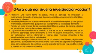 • Promueve una nueva forma de actuar, inicia un esfuerzo de innovación y
mejoramiento de nuestra práctica que debe ser sometida permanentemente al análisis,
evaluación y reflexión.
• Facilita la generación de nuevos conocimientos al docente-investigador y a los grupos
involucrados, conocimientos que parten de su experiencia y sus deseos de mejora.
• Permite un mejor empleo de los recursos disponibles al analizar de manera colectiva
las necesidades y asumir las opciones existentes.
• Logra una transformación de la realidad, la que se da en el mismo proceso de su
ejecución, sobre todo porque transforma a todos los sujetos involucrados, ya que al
ser participantes activos interiorizan y valoran otras vivencias diferentes a las
experimentadas en contextos tradicionales.
• El docente investigador cumple la función de un facilitador del proceso, organiza las
discusiones, estimula la comunicación abierta sobre todos los aspectos del problema,
actúa como catalizador de conflictos y como asistente técnico es responsable de todo
el proceso en sus diversos momentos.
¿Para qué nos sirve la investigación-acción?
 