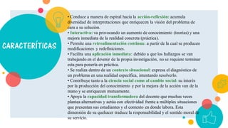 CARACTERÍTICAS
• Conduce a manera de espiral hacia la acción-reflexión: acumula
diversidad de interpretaciones que enriquecen la visión del problema de
cara a su solución.
• Interactiva: va provocando un aumento de conocimiento (teorías) y una
mejora inmediata de la realidad concreta (práctica).
• Permite una retroalimentación continua: a partir de la cual se producen
modificaciones y redefiniciones.
• Facilita una aplicación inmediata: debido a que los hallazgos se van
trabajando en el devenir de la propia investigación, no se requiere terminar
esta para ponerla en práctica.
• Se realiza dentro de un contexto situacional: expresa el diagnóstico de
un problema en una realidad específica, intentando resolverlo.
• Contribuye tanto a la ciencia social como al cambio social: su interés
por la producción del conocimiento y por la mejora de la acción van de la
mano y se enriquecen mutuamente.
• Apoya la capacidad transformadora del docente que muchas veces
plantea alternativas y actúa con efectividad frente a múltiples situaciones
que presentan sus estudiantes y el contexto en donde labora. Esta
dimensión de su quehacer traduce la responsabilidad y el sentido moral de
su servicio.
 