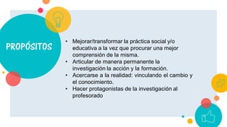 PROPÓSITOS
• Mejorar/transformar la práctica social y/o
educativa a la vez que procurar una mejor
comprensión de la misma.
• Articular de manera permanente la
investigación la acción y la formación.
• Acercarse a la realidad: vinculando el cambio y
el conocimiento.
• Hacer protagonistas de la investigación al
profesorado
 
