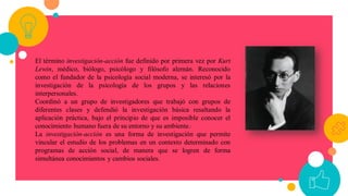 El término investigación-acción fue definido por primera vez por Kurt
Lewin, médico, biólogo, psicólogo y filósofo alemán. Reconocido
como el fundador de la psicología social moderna, se interesó por la
investigación de la psicología de los grupos y las relaciones
interpersonales.
Coordinó a un grupo de investigadores que trabajó con grupos de
diferentes clases y defendió la investigación básica resaltando la
aplicación práctica, bajo el principio de que es imposible conocer el
conocimiento humano fuera de su entorno y su ambiente.1
La investigación-acción es una forma de investigación que permite
vincular el estudio de los problemas en un contexto determinado con
programas de acción social, de manera que se logren de forma
simultánea conocimientos y cambios sociales.
 