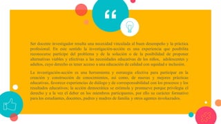 “Ser docente investigador resulta una necesidad vinculada al buen desempeño y la práctica
profesional. En este sentido la investigación-acción es una experiencia que posibilita
reconocerse partícipe del problema y de la solución o de la posibilidad de proponer
alternativas viables y efectivas a las necesidades educativas de los niños, adolescentes y
adultos, cuyo derecho es tener acceso a una educación de calidad con equidad e inclusión.
La investigación-acción es una herramienta y estrategia efectiva para participar en la
creación y construcción de conocimientos, así como, de nuevas y mejores prácticas
educativas, favorece experiencias de diálogo y de corresponsabilidad con los procesos y los
resultados educativos; la acción democrática se estimula y promueve porque privilegia el
derecho y a la vez el deber en los miembros participantes, por ello su carácter formativo
para los estudiantes, docentes, padres y madres de familia y otros agentes involucrados.
 