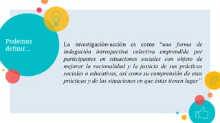 Podemos
definir….
La investigación-acción es como “una forma de
indagación introspectiva colectiva emprendida por
participantes en situaciones sociales con objeto de
mejorar la racionalidad y la justicia de sus prácticas
sociales o educativas, así como su comprensión de esas
prácticas y de las situaciones en que éstas tienen lugar”
 