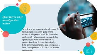Ideas fuerza sobre
investigación–
acción.
Se refiere a los aspectos más relevantes de
la investigación-acción que permita
reconocer el aporte a nivel del desarrollo
profesional y el proceso de mejora de los
aprendizajes de los estudiantes en la
perspectiva de un docente investigador.
Esta competencia tendría que acompañar al
buen desempeño de la docencia de manera
permanente.
 
