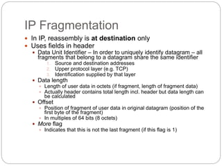 IP Fragmentation
 In IP, reassembly is at destination only
 Uses fields in header
 Data Unit Identifier – In order to uniquely identify datagram – all
fragments that belong to a datagram share the same identifier
1. Source and destination addresses
2. Upper protocol layer (e.g. TCP)
3. Identification supplied by that layer
 Data length
 Length of user data in octets (if fragment, length of fragment data)
 Actually header contains total length incl. header but data length can
be calculated
 Offset
 Position of fragment of user data in original datagram (position of the
first byte of the fragment)
 In multiples of 64 bits (8 octets)
 More flag
 Indicates that this is not the last fragment (if this flag is 1)
 