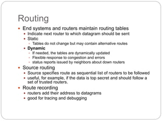 Routing
 End systems and routers maintain routing tables
 Indicate next router to which datagram should be sent
 Static
 Tables do not change but may contain alternative routes
 Dynamic
 If needed, the tables are dynamically updated
 Flexible response to congestion and errors
 status reports issued by neighbors about down routers
 Source routing
 Source specifies route as sequential list of routers to be followed
 useful, for example, if the data is top secret and should follow a
set of trusted routers.
 Route recording
 routers add their address to datagrams
 good for tracing and debugging
 