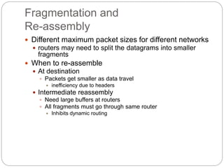 Fragmentation and
Re-assembly
 Different maximum packet sizes for different networks
 routers may need to split the datagrams into smaller
fragments
 When to re-assemble
 At destination
 Packets get smaller as data travel
 inefficiency due to headers
 Intermediate reassembly
 Need large buffers at routers
 All fragments must go through same router
 Inhibits dynamic routing
 