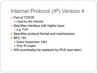 Internet Protocol (IP) Version 4
 Part of TCP/IP
 Used by the Internet
 Specifies interface with higher layer
 e.g. TCP
 Specifies protocol format and mechanisms
 RFC 791
 Dated September 1981
 Only 45 pages
 Will (eventually) be replaced by IPv6 (see later)
 