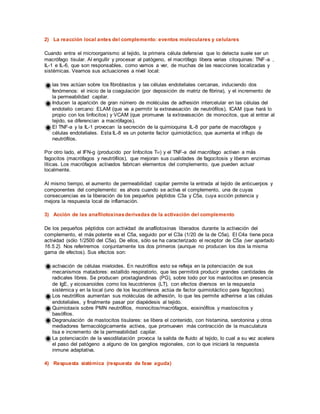 2) La reacción local antes del complemento: eventos moleculares y celulares
Cuando entra el microorganismo al tejido, la primera célula defensiva que lo detecta suele ser un
macrófago tisular. Al engullir y procesar al patógeno, el macrófago libera varias citoquinas: TNF-a ,
IL-1 e IL-6, que son responsables, como vamos a ver, de muchas de las reacciones localizadas y
sistémicas. Veamos sus actuaciones a nivel local:
las tres actúan sobre los fibroblastos y las células endoteliales cercanas, induciendo dos
fenómenos: el inicio de la coagulación (por deposición de matriz de fibrina), y el incremento de
la permeabilidad capilar.
Inducen la aparición de gran número de moléculas de adhesión intercelular en las células del
endotelio cercano: ELAM (que va a permitir la extravasación de neutrófilos), ICAM (que hará lo
propio con los linfocitos) y VCAM (que promueve la extravasación de monocitos, que al entrar al
tejido, se diferencian a macrófagos).
El TNF-a y la IL-1 provocan la secreción de la quimioquina IL-8 por parte de macrófagos y
células endoteliales. Esta IL-8 es un potente factor quimiotáctico, que aumenta el influjo de
neutrófilos.
Por otro lado, el IFN-g (producido por linfocitos TH) y el TNF-a del macrófago activan a más
fagocitos (macrófagos y neutrófilos), que mejoran sus cualidades de fagocitosis y liberan enzimas
líticas. Los macrófagos activados fabrican elementos del complemento, que pueden actuar
localmente.
Al mismo tiempo, el aumento de permeabilidad capilar permite la entrada al tejido de anticuerpos y
componentes del complemento: es ahora cuando se activa el complemento, una de cuyas
consecuencias es la liberación de los pequeños péptidos C3a y C5a, cuya acción potencia y
mejora la respuesta local de inflamación.
3) Acción de las anafilotoxinasderivadas de la activación del complemento
De los pequeños péptidos con actividad de anafilotoxinas liberados durante la activación del
complemento, el más potente es el C5a, seguido por el C3a (1/20 de la de C5a). El C4a tiene poca
actividad (sólo 1/2500 del C5a). De ellos, sólo se ha caracterizado el receptor de C5a (ver apartado
16.5.2). Nos referiremos conjuntamente los dos primeros (aunque no producen los dos la misma
gama de efectos). Sus efectos son:
activación de células mieloides. En neutrófilos esto se refleja en la potenciación de sus
mecanismos matadores: estallido respiratorio, que les permitirá producir grandes cantidades de
radicales libres. Se producen prostaglandinas (PG), sobre todo por los mastocitos en presencia
de IgE, y eicosanoides como los leucotrienos (LT), con efectos diversos en la respuesta
sistémica y en la local (uno de los leucotrienos actúa de factor quimiotáctico para fagocitos).
Los neutrófilos aumentan sus moléculas de adhesión, lo que les permite adherirse a las células
endoteliales, y finalmente pasar por diapédesis al tejido.
Quimiotaxis sobre PMN neutrófilos, monocitos/macrófagos, eosinófilos y mastoscitos y
basófilos.
Degranulación de mastocitos tisulares: se libera el contenido, con histamina, serotonina y otros
mediadores farmacológicamente activos, que promueven más contracción de la musculatura
lisa e incremento de la permeabilidad capilar.
La potenciación de la vasodilatación provoca la salida de fluido al tejido, lo cual a su vez acelera
el paso del patógeno a alguno de los ganglios regionales, con lo que iniciará la respuesta
inmune adaptativa.
4) Respuesta sistémica (respuesta de fase aguda)
 