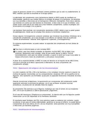 cepas de gonococo poseen en su membrana externa proteínas que se unen no covalentemente al
MAC, evitando que éste se ensamble en la bicapa lipídica.
La efectividad del complemento como bacteriolisina (debido al MAC) queda de manifiesto en
enfermedades genéticas que impiden fabricar el complejo de ataque a la membrana: los pacientes
son muy sensibles a infecciones por el meningococo (Neisseria meningitidis). Esto indica, además,
que teniendo en cuenta que esta bacteria es intracelular, la fase clave en la que el individuo sano
puede luchar contra ella es por medio de su lisis mediante complemento, cuando el patógeno aún
se encuentra en la sangre o en el plasma.
Las bacterias Gram-positivas son normalmente resistentes al MAC, debido a que su pared gruesa
de peptidoglucano impide que el complejo lítico alcance la membrana citoplásmica.
Incluso algunos microorganismos producen proteínas que mimetizan las proteínas inhibidoras de la
cascada del complemento, por lo que escapan a sus efectos (un ejemplo más de la particular
"carrera de armamentos" evolutiva entre organismos superiores y microorganismos).
En sistemas experimentales se puede evaluar la capacidad del complemento de lisar células de
mamífero:
Para lisar un eritrocito basta un solo complejo MAC.
En cambio, para lisar células nucleadas se requieren muchos MAC. Ello se debe a que
endocitan rápidamente este complejo, antes de que pueda ejercer su efecto. Esto es
lamentablemente cierto para las células tumorales, y supone la razón por la que no es viable la
terapia antitumoral a base de complemento y anticuerpos monoclonales.
A pesar de su espectacularidad, el MAC no suele ser decisivo en la mayoría de las infeccciones,
sino que lo principal es el efecto opsonizante e inflamatorio de otros componentes del
complemento activado.
16.6.2 Opsonización del antígeno o de los inmunocomplejos
La unión covalente de C3b y C4b a las bacterias y a los complejos inmunes supone la creación de
multitud de ligandos reconocibles por los correspondientes receptores CR1 de la superficie de los
fagocitos: esto representa una formidable ayuda para la capacidad destructora intracelular de estas
células.
Además de estimular la fagocitosis, la opsonización por componentes del complemento puede
igualmente estimular la exocitosis de gránulos, con lo que se liberan al exterior enzimas
proteolíticas y la producción de radicales libres de oxígeno.
El componente C5a estimula a que el fagocito multiplique aún más el número de sus receptores
CR1, con lo que se potencia si cabe la opsonización y fagocitosis.
En el caso del neumococo (Streptococcus pneumoniae), la cápsula evita que los fagocitos puedan
interaccionar con el C3b depositado en la membrana bacteriana
El importante papel fisiológico del C3b como opsonina queda en evidencia por contraste, cuando
se observa lo que pasa en ciertas enfermedades genéticas en las que el enfermo no puede fabricar
componentes de la ruta clásica, de C3 o de sus receptores: estos pacientes son muy susceptibles
a infecciones por bacterias piogénicas.
16.6.3 Solubilización de inmunocomplejos
 