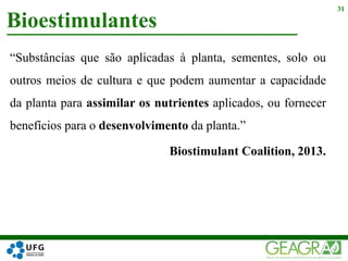 “Substâncias que são aplicadas à planta, sementes, solo ou
outros meios de cultura e que podem aumentar a capacidade
da planta para assimilar os nutrientes aplicados, ou fornecer
benefícios para o desenvolvimento da planta.”
Biostimulant Coalition, 2013.
Bioestimulantes
31
 