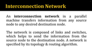 An interconnection network in a parallel
machine transfers information from any source
node to any desired destination node.
The network is composed of links and switches,
which helps to send the information from the
source node to the destination node. A network is
specified by its topology & routing algorithm.
4
 