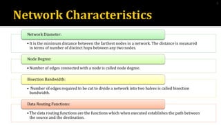• It is the minimum distance between the farthest nodes in a network. The distance is measured
in terms of number of distinct hops between any two nodes.
Network Diameter:
• Number of edges connected with a node is called node degree.
Node Degree:
• Number of edges required to be cut to divide a network into two halves is called bisection
bandwidth.
Bisection Bandwidth:
• The data routing functions are the functions which when executed establishes the path between
the source and the destination.
Data Routing Functions:
8
 