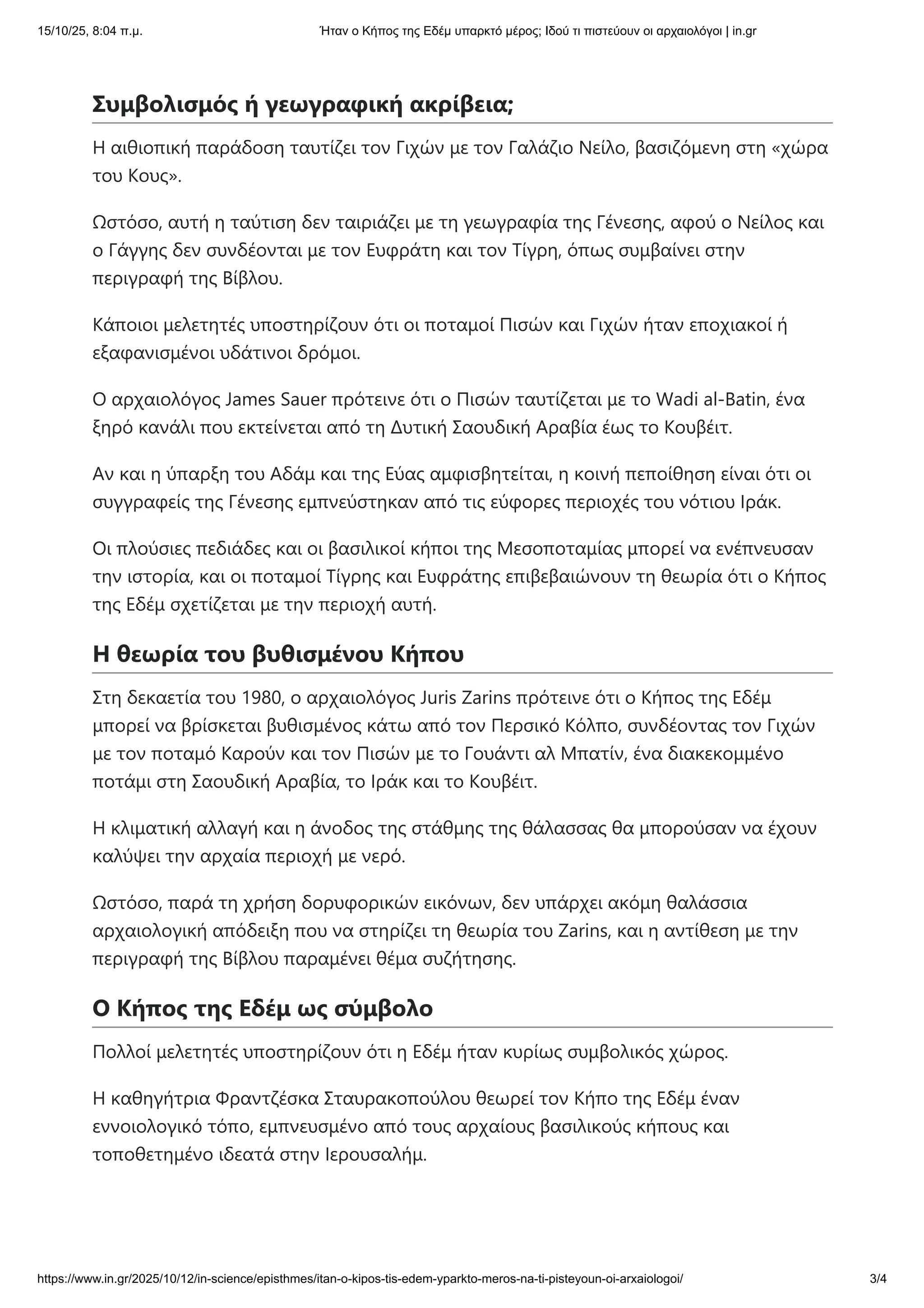 Συμβολισμός ή γεωγραφική ακρίβεια;
Η αιθιοπική παράδοση ταυτίζει τον Γιχών με τον Γαλάζιο Νείλο, βασιζόμενη στη «χώρα
του Κους».
Ωστόσο, αυτή η ταύτιση δεν ταιριάζει με τη γεωγραφία της Γένεσης, αφού ο Νείλος και
ο Γάγγης δεν συνδέονται με τον Ευφράτη και τον Τίγρη, όπως συμβαίνει στην
περιγραφή της Βίβλου.
Κάποιοι μελετητές υποστηρίζουν ότι οι ποταμοί Πισών και Γιχών ήταν εποχιακοί ή
εξαφανισμένοι υδάτινοι δρόμοι.
Ο αρχαιολόγος James Sauer πρότεινε ότι ο Πισών ταυτίζεται με το Wadi al-Batin, ένα
ξηρό κανάλι που εκτείνεται από τη Δυτική Σαουδική Αραβία έως το Κουβέιτ.
Αν και η ύπαρξη του Αδάμ και της Εύας αμφισβητείται, η κοινή πεποίθηση είναι ότι οι
συγγραφείς της Γένεσης εμπνεύστηκαν από τις εύφορες περιοχές του νότιου Ιράκ.
Οι πλούσιες πεδιάδες και οι βασιλικοί κήποι της Μεσοποταμίας μπορεί να ενέπνευσαν
την ιστορία, και οι ποταμοί Τίγρης και Ευφράτης επιβεβαιώνουν τη θεωρία ότι ο Κήπος
της Εδέμ σχετίζεται με την περιοχή αυτή.
Η θεωρία του βυθισμένου Κήπου
Στη δεκαετία του 1980, ο αρχαιολόγος Juris Zarins πρότεινε ότι ο Κήπος της Εδέμ
μπορεί να βρίσκεται βυθισμένος κάτω από τον Περσικό Κόλπο, συνδέοντας τον Γιχών
με τον ποταμό Καρούν και τον Πισών με το Γουάντι αλ Μπατίν, ένα διακεκομμένο
ποτάμι στη Σαουδική Αραβία, το Ιράκ και το Κουβέιτ.
Η κλιματική αλλαγή και η άνοδος της στάθμης της θάλασσας θα μπορούσαν να έχουν
καλύψει την αρχαία περιοχή με νερό.
Ωστόσο, παρά τη χρήση δορυφορικών εικόνων, δεν υπάρχει ακόμη θαλάσσια
αρχαιολογική απόδειξη που να στηρίζει τη θεωρία του Zarins, και η αντίθεση με την
περιγραφή της Βίβλου παραμένει θέμα συζήτησης.
Ο Κήπος της Εδέμ ως σύμβολο
Πολλοί μελετητές υποστηρίζουν ότι η Εδέμ ήταν κυρίως συμβολικός χώρος.
Η καθηγήτρια Φραντζέσκα Σταυρακοπούλου θεωρεί τον Κήπο της Εδέμ έναν
εννοιολογικό τόπο, εμπνευσμένο από τους αρχαίους βασιλικούς κήπους και
τοποθετημένο ιδεατά στην Ιερουσαλήμ.
15/10/25, 8:04 π.μ. Ήταν ο Κήπος της Εδέμ υπαρκτό μέρος; Ιδού τι πιστεύουν οι αρχαιολόγοι | in.gr
https://www.in.gr/2025/10/12/in-science/episthmes/itan-o-kipos-tis-edem-yparkto-meros-na-ti-pisteyoun-oi-arxaiologoi/ 3/4
 