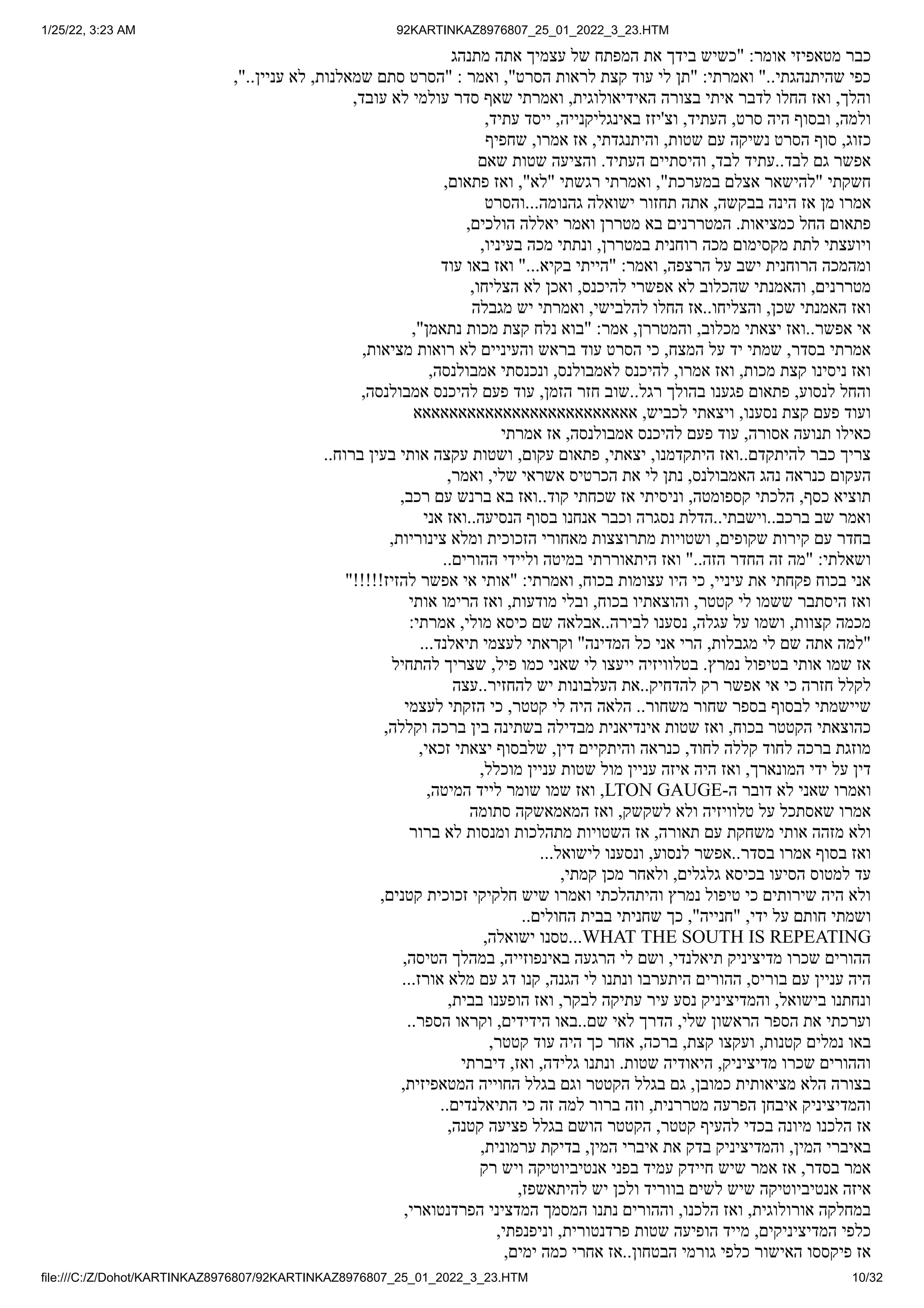 1/25/22, 3:23 AM 92KARTINKAZ8976807_25_01_2022_3_23.HTM
file:///C:/Z/Dohot/KARTINKAZ8976807/92KARTINKAZ8976807_25_01_2022_3_23.HTM 10/32
‫מתנהג‬ ‫אתה‬ ‫עצמיך‬ ‫של‬ ‫המפתח‬ ‫את‬ ‫בידך‬ ‫"כשיש‬ :‫אומר‬ ‫מטאפיזי‬ ‫כבר‬
,"..‫עניין‬ ‫לא‬ ,‫שמאלנות‬ ‫סתם‬ ‫"הסרט‬ : ‫ואמר‬ ,"‫הסרט‬ ‫לראות‬ ‫קצת‬ ‫עוד‬ ‫לי‬ ‫"תן‬ :‫ואמרתי‬ "..‫שהיתנהגתי‬ ‫כפי‬
,‫עובד‬ ‫לא‬ ‫עולמי‬ ‫סדר‬ ‫שאף‬ ‫ואמרתי‬ ,‫האידיאולוגית‬ ‫בצורה‬ ‫איתי‬ ‫לדבר‬ ‫החלו‬ ‫ואז‬ ,‫והלך‬
,‫עתיד‬ ‫ייסד‬ ,‫באינגליקנייה‬ ‫וצ'יזז‬ ,‫העתיד‬ ,‫סרט‬ ‫היה‬ ‫ובסוף‬ ,‫ולמה‬
‫שחפיף‬ ,‫אמרו‬ ‫אז‬ ,‫והיתנגדתי‬ ,‫שטות‬ ‫עם‬ ‫נשיקה‬ ‫הסרט‬ ‫סוף‬ ,‫כזוג‬
‫שאם‬ ‫שטות‬ ‫והציעה‬ .‫העתיד‬ ‫והיסתיים‬ ,‫לבד‬ ‫עתיד‬..‫לבד‬ ‫גם‬ ‫אפשר‬
,‫פתאום‬ ‫ואז‬ ,"‫"לא‬ ‫רגשתי‬ ‫ואמרתי‬ ,"‫במערכת‬ ‫אצלם‬ ‫"להישאר‬ ‫חשקתי‬
‫והסרט‬...‫גהנומה‬ ‫ישואלה‬ ‫תחזור‬ ‫אתה‬ ,‫בבקשה‬ ‫הינה‬ ‫אז‬ ‫מן‬ ‫אמרו‬
,‫הולכים‬ ‫יאללה‬ ‫ואמר‬ ‫מטררן‬ ‫בא‬ ‫המטררנים‬ .‫כמציאות‬ ‫החל‬ ‫פתאום‬
,‫בעיניו‬ ‫מכה‬ ‫ונתתי‬ ,‫במטררן‬ ‫רוחנית‬ ‫מכה‬ ‫מקסימום‬ ‫לתת‬ ‫ויועצתי‬
‫עוד‬ ‫באו‬ ‫ואז‬ "...‫בקיא‬ ‫"הייתי‬ :‫ואמר‬ ,‫הרצפה‬ ‫על‬ ‫ישב‬ ‫הרוחנית‬ ‫ומהמכה‬
,‫הצליחו‬ ‫לא‬ ‫ואכן‬ ,‫להיכנס‬ ‫אפשרי‬ ‫לא‬ ‫שהכלוב‬ ‫והאמנתי‬ ,‫מטררנים‬
‫מגבלה‬ ‫יש‬ ‫ואמרתי‬ ,‫להלבישי‬ ‫החלו‬ ‫אז‬..‫והצליחו‬ ,‫שכן‬ ‫האמנתי‬ ‫ואז‬
,"‫נתאמן‬ ‫מכות‬ ‫קצת‬ ‫נלח‬ ‫"בוא‬ :‫אמר‬ ,‫והמטררן‬ ,‫מכלוב‬ ‫יצאתי‬ ‫ואז‬..‫אפשר‬ ‫אי‬
,‫מציאות‬ ‫רואות‬ ‫לא‬ ‫והעיניים‬ ‫בראש‬ ‫עוד‬ ‫הסרט‬ ‫כי‬ ,‫המצח‬ ‫על‬ ‫יד‬ ‫שמתי‬ ,‫בסדר‬ ‫אמרתי‬
,‫אמבולנסה‬ ‫ונכנסתי‬ ,‫לאמבולנס‬ ‫להיכנס‬ ,‫אמרו‬ ‫ואז‬ ,‫מכות‬ ‫קצת‬ ‫ניסינו‬ ‫ואז‬
,‫אמבולנסה‬ ‫להיכנס‬ ‫פעם‬ ‫עוד‬ ,‫הזמן‬ ‫חזר‬ ‫שוב‬..‫רגל‬ ‫בהולך‬ ‫פגענו‬ ‫פתאום‬ ,‫לנסוע‬ ‫והחל‬
‫אאאאאאאאאאאאאאאאאאאאאאאאא‬ ,‫לכביש‬ ‫ויצאתי‬ ,‫נסענו‬ ‫קצת‬ ‫פעם‬ ‫ועוד‬
‫אמרתי‬ ‫אז‬ ,‫אמבולנסה‬ ‫להיכנס‬ ‫פעם‬ ‫עוד‬ ,‫אסורה‬ ‫תנועה‬ ‫כאילו‬
..‫ברוח‬ ‫בעין‬ ‫אותי‬ ‫עקצה‬ ‫ושטות‬ ,‫עקום‬ ‫פתאום‬ ,‫יצאתי‬ ,‫היתקדמנו‬ ‫ואז‬..‫להיתקדם‬ ‫כבר‬ ‫צריך‬
,‫ואמר‬ ,‫שלי‬ ‫אשראי‬ ‫הכרטיס‬ ‫את‬ ‫לי‬ ‫נתן‬ ,‫האמבולנס‬ ‫נהג‬ ‫כנראה‬ ‫העקום‬
,‫רכב‬ ‫עם‬ ‫ברנש‬ ‫בא‬ ‫ואז‬..‫קוד‬ ‫שכחתי‬ ‫אז‬ ‫וניסיתי‬ ,‫קספומטה‬ ‫הלכתי‬ ,‫כסף‬ ‫תוציא‬
‫אני‬ ‫ואז‬..‫הנסיעה‬ ‫בסוף‬ ‫אנחנו‬ ‫וכבר‬ ‫נסגרה‬ ‫הדלת‬..‫וישבתי‬..‫ברכב‬ ‫שב‬ ‫ואמר‬
,‫צינוריות‬ ‫ומלא‬ ‫הזכוכית‬ ‫מאחורי‬ ‫מתרוצצות‬ ‫ושטויות‬ ,‫שקופים‬ ‫קירות‬ ‫עם‬ ‫בחדר‬
..‫ההורים‬ ‫וליידי‬ ‫במיטה‬ ‫היתאוררתי‬ ‫ואז‬ "..‫הזה‬ ‫החדר‬ ‫זה‬ ‫"מה‬ :‫ושאלתי‬
"!!!!!‫להזיז‬ ‫אפשר‬ ‫אי‬ ‫"אותי‬ :‫ואמרתי‬ ,‫בכוח‬ ‫עצומות‬ ‫היו‬ ‫כי‬ ,‫עיניי‬ ‫את‬ ‫פקחתי‬ ‫בכוח‬ ‫אני‬
‫אותי‬ ‫הרימו‬ ‫ואז‬ ,‫מודעות‬ ‫ובלי‬ ,‫בכוח‬ ‫והוצאתיו‬ ,‫קטטר‬ ‫לי‬ ‫ששמו‬ ‫היסתבר‬ ‫ואז‬
:‫אמרתי‬ ,‫מולי‬ ‫כיסא‬ ‫שם‬ ‫אבלאה‬..‫לבירה‬ ‫נסענו‬ ,‫עגלה‬ ‫על‬ ‫ושמו‬ ,‫קצוות‬ ‫מכמה‬
...‫תיאלנד‬ ‫לעצמי‬ ‫וקראתי‬ "‫המדינה‬ ‫כל‬ ‫אני‬ ‫הרי‬ ,‫מגבלות‬ ‫לי‬ ‫שם‬ ‫אתה‬ ‫"למה‬
‫להתחיל‬ ‫שצריך‬ ,‫פיל‬ ‫כמו‬ ‫שאני‬ ‫לי‬ ‫ייעצו‬ ‫בטלוויזיה‬ .‫נמרץ‬ ‫בטיפול‬ ‫אותי‬ ‫שמו‬ ‫אז‬
‫עצה‬..‫להחזיר‬ ‫יש‬ ‫העלבונות‬ ‫את‬..‫להדחיק‬ ‫רק‬ ‫אפשר‬ ‫אי‬ ‫כי‬ ‫חזרה‬ ‫לקלל‬
‫לעצמי‬ ‫הזקתי‬ ‫כי‬ ,‫קטטר‬ ‫לי‬ ‫היה‬ ‫הלאה‬ ..‫משחור‬ ‫שחור‬ ‫בספר‬ ‫לבסוף‬ ‫שיישמתי‬
,‫וקללה‬ ‫ברכה‬ ‫בין‬ ‫בשתינה‬ ‫מבדילה‬ ‫אינדיאנית‬ ‫שטות‬ ‫ואז‬ ,‫בכוח‬ ‫הקטטר‬ ‫כהוצאתי‬
,‫זכאי‬ ‫יצאתי‬ ‫שלבסוף‬ ,‫דין‬ ‫והיתקיים‬ ‫כנראה‬ ,‫לחוד‬ ‫קללה‬ ‫לחוד‬ ‫ברכה‬ ‫מוזגת‬
,‫מוכלל‬ ‫עניין‬ ‫שטות‬ ‫מול‬ ‫עניין‬ ‫איזה‬ ‫היה‬ ‫ואז‬ ,‫המונארך‬ ‫ידי‬ ‫על‬ ‫דין‬
,‫המיטה‬ ‫לייד‬ ‫שומר‬ ‫שמו‬ ‫ואז‬ ,LTON GAUGE-‫ה‬ ‫דובר‬ ‫לא‬ ‫שאני‬ ‫ואמרו‬
‫סתומה‬ ‫המאמאשקה‬ ‫ואז‬ ,‫לשקשק‬ ‫ולא‬ ‫טלוויזיה‬ ‫על‬ ‫שאסתכל‬ ‫אמרו‬
‫ברור‬ ‫לא‬ ‫ומנסות‬ ‫מתהלכות‬ ‫השטויות‬ ‫אז‬ ,‫תאורה‬ ‫עם‬ ‫משחקת‬ ‫אותי‬ ‫מזהה‬ ‫ולא‬
...‫לישואל‬ ‫ונסענו‬ ,‫לנסוע‬ ‫אפשר‬..‫בסדר‬ ‫אמרו‬ ‫בסוף‬ ‫ואז‬
,‫קמתי‬ ‫מכן‬ ‫ולאחר‬ ,‫גלגלים‬ ‫בכיסא‬ ‫הסיעו‬ ‫למטוס‬ ‫עד‬
,‫קטנים‬ ‫זכוכית‬ ‫חלקיקי‬ ‫שיש‬ ‫ואמרו‬ ‫והיתהלכתי‬ ‫נמרץ‬ ‫טיפול‬ ‫כי‬ ‫שירותים‬ ‫היה‬ ‫ולא‬
..‫החולים‬ ‫בבית‬ ‫שחניתי‬ ‫כך‬ ,"‫"חנייה‬ ,‫ידי‬ ‫על‬ ‫חותם‬ ‫ושמתי‬
,‫ישואלה‬ ‫טסנו‬...WHAT THE SOUTH IS REPEATING
,‫הטיסה‬ ‫במהלך‬ ,‫באינפוזייה‬ ‫הרגעה‬ ‫לי‬ ‫ושם‬ ,‫תיאלנדי‬ ‫מדיציניק‬ ‫שכרו‬ ‫ההורים‬
...‫אורז‬ ‫מלא‬ ‫עם‬ ‫דג‬ ‫קנו‬ ,‫הגנה‬ ‫לי‬ ‫ונתנו‬ ‫היתערבו‬ ‫ההורים‬ ,‫בוריס‬ ‫עם‬ ‫עניין‬ ‫היה‬
,‫בבית‬ ‫הופענו‬ ‫ואז‬ ,‫לבקר‬ ‫עתיקה‬ ‫עיר‬ ‫נסע‬ ‫והמדיציניק‬ ,‫בישואל‬ ‫ונחתנו‬
..‫הספר‬ ‫וקראו‬ ,‫הידידים‬ ‫באו‬..‫שם‬ ‫לאי‬ ‫הדרך‬ ,‫שלי‬ ‫הראשון‬ ‫הספר‬ ‫את‬ ‫וערכתי‬
,‫קטטר‬ ‫עוד‬ ‫היה‬ ‫כך‬ ‫אחר‬ ,‫ברכה‬ ,‫קצת‬ ‫ועקצו‬ ,‫קטנות‬ ‫נמלים‬ ‫באו‬
‫דיברתי‬ ,‫ואז‬ ,‫גלידה‬ ‫ונתנו‬ .‫שטות‬ ‫היאודיה‬ ,‫מדיציניק‬ ‫שכרו‬ ‫וההורים‬
,‫המטאפיזית‬ ‫החוייה‬ ‫בגלל‬ ‫וגם‬ ‫הקטטר‬ ‫בגלל‬ ‫גם‬ ,‫כמובן‬ ‫מציאותית‬ ‫הלא‬ ‫בצורה‬
..‫התיאלנדים‬ ‫כי‬ ‫זה‬ ‫למה‬ ‫ברור‬ ‫וזה‬ ,‫מטררנית‬ ‫הפרעה‬ ‫איבחן‬ ‫והמדיציניק‬
,‫קטנה‬ ‫פציעה‬ ‫בגלל‬ ‫הושם‬ ‫הקטטר‬ ,‫קטטר‬ ‫להעיף‬ ‫בכדי‬ ‫מיונה‬ ‫הלכנו‬ ‫אז‬
,‫ערמונית‬ ‫בדיקת‬ ,‫המין‬ ‫איברי‬ ‫את‬ ‫בדק‬ ‫והמדיציניק‬ ,‫המין‬ ‫באיברי‬
‫רק‬ ‫ויש‬ ‫אנטיביוטיקה‬ ‫בפני‬ ‫עמיד‬ ‫חיידק‬ ‫שיש‬ ‫אמר‬ ‫אז‬ ,‫בסדר‬ ‫אמר‬
,‫להיתאשפז‬ ‫יש‬ ‫ולכן‬ ‫בווריד‬ ‫לשים‬ ‫שיש‬ ‫אנטיביוטיקה‬ ‫איזה‬
,‫הפרדנטוארי‬ ‫המדציני‬ ‫המסמך‬ ‫נתנו‬ ‫וההורים‬ ,‫הלכנו‬ ‫ואז‬ ,‫אורולוגית‬ ‫במחלקה‬
,‫וניפנפתי‬ ,‫פרדנטורית‬ ‫שטות‬ ‫הופיעה‬ ‫מייד‬ ,‫המדיציניקים‬ ‫כלפי‬
,‫ימים‬ ‫כמה‬ ‫אחרי‬ ‫אז‬..‫הבטחון‬ ‫גורמי‬ ‫כלפי‬ ‫האישור‬ ‫פיקססו‬ ‫אז‬
 