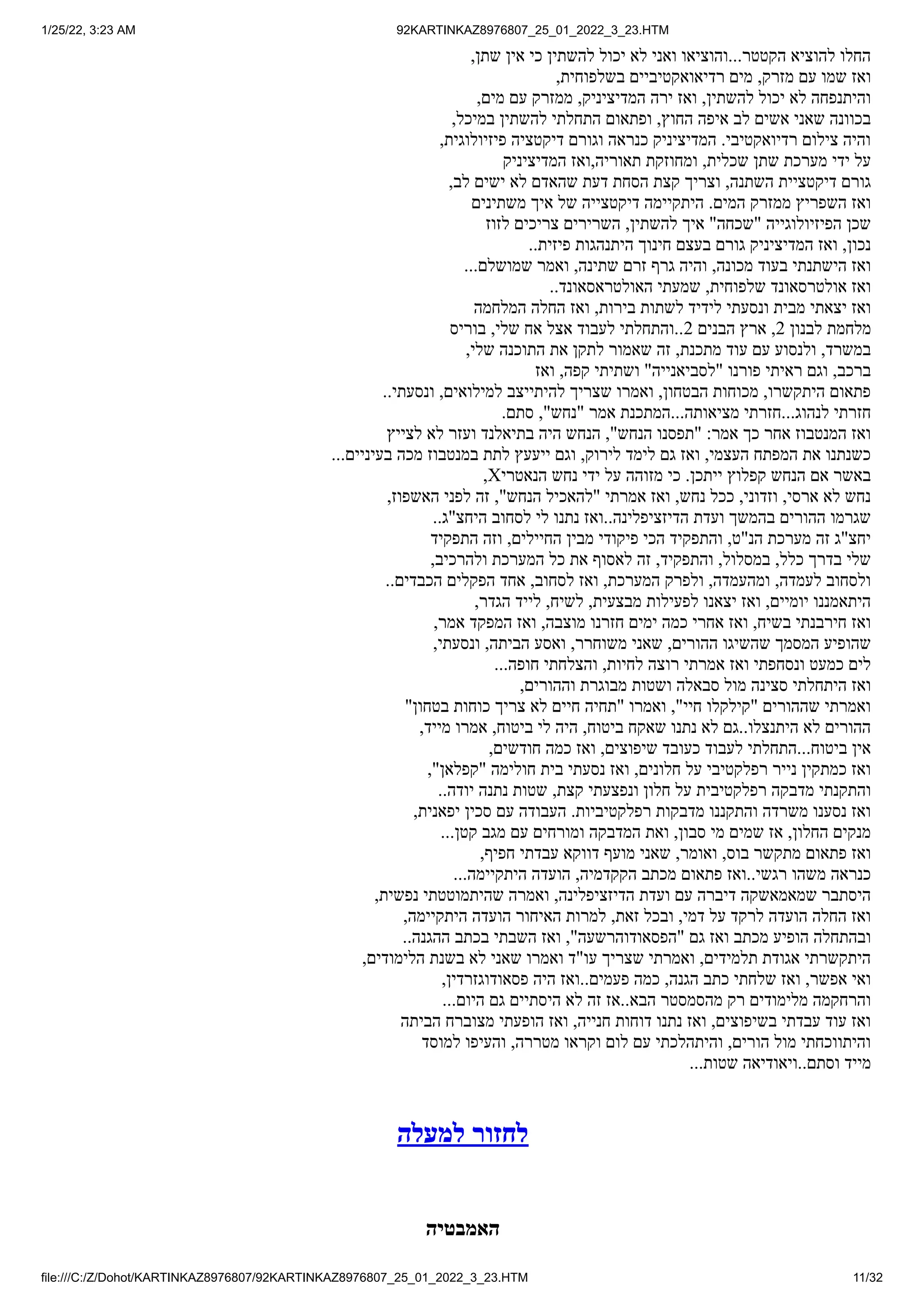 1/25/22, 3:23 AM 92KARTINKAZ8976807_25_01_2022_3_23.HTM
file:///C:/Z/Dohot/KARTINKAZ8976807/92KARTINKAZ8976807_25_01_2022_3_23.HTM 11/32
,‫שתן‬ ‫אין‬ ‫כי‬ ‫להשתין‬ ‫יכול‬ ‫לא‬ ‫ואני‬ ‫והוציאו‬...‫הקטטר‬ ‫להוציא‬ ‫החלו‬
,‫בשלפוחית‬ ‫רדיאואקטיביים‬ ‫מים‬ ,‫מזרק‬ ‫עם‬ ‫שמו‬ ‫ואז‬
,‫מים‬ ‫עם‬ ‫ממזרק‬ ,‫המדיציניק‬ ‫ירה‬ ‫ואז‬ ,‫להשתין‬ ‫יכול‬ ‫לא‬ ‫והיתנפחה‬
,‫במיכל‬ ‫להשתין‬ ‫התחלתי‬ ‫ופתאום‬ ,‫החוץ‬ ‫איפה‬ ‫לב‬ ‫אשים‬ ‫שאני‬ ‫בכוונה‬
,‫פיזיולוגית‬ ‫דיקטציה‬ ‫וגורם‬ ‫כנראה‬ ‫המדיציניק‬ .‫רדיואקטיבי‬ ‫צילום‬ ‫והיה‬
‫המדיציניק‬ ‫ואז‬,‫תאוריה‬ ‫ומחוזקת‬ ,‫שכלית‬ ‫שתן‬ ‫מערכת‬ ‫ידי‬ ‫על‬
,‫לב‬ ‫ישים‬ ‫לא‬ ‫שהאדם‬ ‫דעת‬ ‫הסחת‬ ‫קצת‬ ‫וצריך‬ ,‫השתנה‬ ‫דיקטציית‬ ‫גורם‬
‫משתינים‬ ‫איך‬ ‫של‬ ‫דיקטצייה‬ ‫היתקיימה‬ .‫המים‬ ‫ממזרק‬ ‫השפריץ‬ ‫ואז‬
‫לזוז‬ ‫צריכים‬ ‫השרירים‬ ,‫להשתין‬ ‫איך‬ "‫"שכחה‬ ‫הפיזיולוגייה‬ ‫שכן‬
..‫פיזית‬ ‫היתנהגות‬ ‫חינוך‬ ‫בעצם‬ ‫גורם‬ ‫המדיציניק‬ ‫ואז‬ ,‫נכון‬
...‫שמושלם‬ ‫ואמר‬ ,‫שתינה‬ ‫זרם‬ ‫גרף‬ ‫והיה‬ ,‫מכונה‬ ‫בעוד‬ ‫הישתנתי‬ ‫ואז‬
..‫האולטראסאונד‬ ‫שמעתי‬ ,‫שלפוחית‬ ‫אולטרסאונד‬ ‫ואז‬
‫המלחמה‬ ‫החלה‬ ‫ואז‬ ,‫בירות‬ ‫לשתות‬ ‫לידיד‬ ‫ונסעתי‬ ‫מבית‬ ‫יצאתי‬ ‫ואז‬
‫בוריס‬ ,‫שלי‬ ‫אח‬ ‫אצל‬ ‫לעבוד‬ ‫והתחלתי‬..2 ‫הבנים‬ ‫ארץ‬ ,2 ‫לבנון‬ ‫מלחמת‬
,‫שלי‬ ‫התוכנה‬ ‫את‬ ‫לתקן‬ ‫שאמור‬ ‫זה‬ ,‫מתכנת‬ ‫עוד‬ ‫עם‬ ‫ולנסוע‬ ,‫במשרד‬
‫ואז‬ ,‫קפה‬ ‫ושתיתי‬ "‫"לסביאנייה‬ ‫פורנו‬ ‫ראיתי‬ ‫וגם‬ ,‫ברכב‬
..‫ונסעתי‬ ,‫למילואים‬ ‫להיתייצב‬ ‫שצריך‬ ‫ואמרו‬ ,‫הבטחון‬ ‫מכוחות‬ ,‫היתקשרו‬ ‫פתאום‬
.‫סתם‬ ,"‫"נחש‬ ‫אמר‬ ‫המתכנת‬...‫מציאותה‬ ‫חזרתי‬...‫לנהוג‬ ‫חזרתי‬
‫לצייץ‬ ‫לא‬ ‫ועזר‬ ‫בתיאלנד‬ ‫היה‬ ‫הנחש‬ ,"‫הנחש‬ ‫"תפסנו‬ :‫אמר‬ ‫כך‬ ‫אחר‬ ‫המנטבוז‬ ‫ואז‬
...‫בעיניים‬ ‫מכה‬ ‫במנטבוז‬ ‫לתת‬ ‫ייעעץ‬ ‫וגם‬ ,‫לירוק‬ ‫לימד‬ ‫גם‬ ‫ואז‬ ,‫העצמי‬ ‫המפתח‬ ‫את‬ ‫כשנתנו‬
,X‫הנאטרי‬ ‫נחש‬ ‫ידי‬ ‫על‬ ‫מזוהה‬ ‫כי‬ .‫ייתכן‬ ‫קפלוץ‬ ‫הנחש‬ ‫אם‬ ‫באשר‬
,‫האשפוז‬ ‫לפני‬ ‫זה‬ ,"‫הנחש‬ ‫"להאכיל‬ ‫אמרתי‬ ‫ואז‬ ,‫נחש‬ ‫ככל‬ ,‫וזדוני‬ ,‫ארסי‬ ‫לא‬ ‫נחש‬
..‫היחצ"ג‬ ‫לסחוב‬ ‫לי‬ ‫נתנו‬ ‫ואז‬..‫הדיזציפלינה‬ ‫ועדת‬ ‫בהמשך‬ ‫ההורים‬ ‫שגרמו‬
‫התפקיד‬ ‫וזה‬ ,‫החיילים‬ ‫מבין‬ ‫פיקודי‬ ‫הכי‬ ‫והתפקיד‬ ,‫הנ"ט‬ ‫מערכת‬ ‫זה‬ ‫יחצ"ג‬
,‫ולהרכיב‬ ‫המערכת‬ ‫כל‬ ‫את‬ ‫לאסוף‬ ‫זה‬ ,‫והתפקיד‬ ,‫במסלול‬ ,‫כלל‬ ‫בדרך‬ ‫שלי‬
..‫הכבדים‬ ‫הפקלים‬ ‫אחד‬ ,‫לסחוב‬ ‫ואז‬ ,‫המערכת‬ ‫ולפרק‬ ,‫ומהעמדה‬ ,‫לעמדה‬ ‫ולסחוב‬
,‫הגדר‬ ‫לייד‬ ,‫לשיח‬ ,‫מבצעית‬ ‫לפעילות‬ ‫יצאנו‬ ‫ואז‬ ,‫יומיים‬ ‫היתאמננו‬
,‫אמר‬ ‫המפקד‬ ‫ואז‬ ,‫מוצבה‬ ‫חזרנו‬ ‫ימים‬ ‫כמה‬ ‫אחרי‬ ‫ואז‬ ,‫בשיח‬ ‫חירבנתי‬ ‫ואז‬
,‫ונסעתי‬ ,‫הביתה‬ ‫ואסע‬ ,‫משוחרר‬ ‫שאני‬ ,‫ההורים‬ ‫שהשיגו‬ ‫המסמך‬ ‫שהופיע‬
...‫חופה‬ ‫והצלחתי‬ ,‫לחיות‬ ‫רוצה‬ ‫אמרתי‬ ‫ואז‬ ‫ונסחפתי‬ ‫כמעט‬ ‫לים‬
,‫וההורים‬ ‫מבוגרת‬ ‫ושטות‬ ‫סבאלה‬ ‫מול‬ ‫סצינה‬ ‫היתחלתי‬ ‫ואז‬
"‫בטחון‬ ‫כוחות‬ ‫צריך‬ ‫לא‬ ‫חיים‬ ‫"תחיה‬ ‫ואמרו‬ ,"‫חיי‬ ‫"קילקלו‬ ‫שההורים‬ ‫ואמרתי‬
,‫מייד‬ ‫אמרו‬ ,‫ביטוח‬ ‫לי‬ ‫היה‬ ,‫ביטוח‬ ‫שאקח‬ ‫נתנו‬ ‫לא‬ ‫גם‬..‫היתנצלו‬ ‫לא‬ ‫ההורים‬
,‫חודשים‬ ‫כמה‬ ‫ואז‬ ,‫שיפוצים‬ ‫כעובד‬ ‫לעבוד‬ ‫התחלתי‬...‫ביטוח‬ ‫אין‬
,"‫"קפלאן‬ ‫חולימה‬ ‫בית‬ ‫נסעתי‬ ‫ואז‬ ,‫חלונים‬ ‫על‬ ‫רפלקטיבי‬ ‫נייר‬ ‫כמתקין‬ ‫ואז‬
..‫יודה‬ ‫נתנה‬ ‫שטות‬ ,‫קצת‬ ‫ונפצעתי‬ ‫חלון‬ ‫על‬ ‫רפלקטיבית‬ ‫מדבקה‬ ‫והתקנתי‬
,‫יפאנית‬ ‫סכין‬ ‫עם‬ ‫העבודה‬ .‫רפלקטיביות‬ ‫מדבקות‬ ‫והתקננו‬ ‫משרדה‬ ‫נסענו‬ ‫ואז‬
...‫קטן‬ ‫מגב‬ ‫עם‬ ‫ומורחים‬ ‫המדבקה‬ ‫ואת‬ ,‫סבון‬ ‫מי‬ ‫שמים‬ ‫אז‬ ,‫החלון‬ ‫מנקים‬
,‫חפיף‬ ‫עבדתי‬ ‫דווקא‬ ‫מועף‬ ‫שאני‬ ,‫ואומר‬ ,‫בוס‬ ‫מתקשר‬ ‫פתאום‬ ‫ואז‬
...‫היתקיימה‬ ‫הועדה‬ ,‫הקקדמיה‬ ‫מכתב‬ ‫פתאום‬ ‫ואז‬..‫רגשי‬ ‫משהו‬ ‫כנראה‬
,‫נפשית‬ ‫שהיתמוטטתי‬ ‫ואמרה‬ ,‫הדיזציפלינה‬ ‫ועדת‬ ‫עם‬ ‫דיברה‬ ‫שמאמאשקה‬ ‫היסתבר‬
,‫היתקיימה‬ ‫הועדה‬ ‫האיחור‬ ‫למרות‬ ,‫זאת‬ ‫ובכל‬ ,‫דמי‬ ‫על‬ ‫לרקד‬ ‫הועדה‬ ‫החלה‬ ‫ואז‬
..‫ההגנה‬ ‫בכתב‬ ‫השבתי‬ ‫ואז‬ ,"‫"הפסאודוהרשעה‬ ‫גם‬ ‫ואז‬ ‫מכתב‬ ‫הופיע‬ ‫ובהתחלה‬
,‫הלימודים‬ ‫בשנת‬ ‫לא‬ ‫שאני‬ ‫ואמרו‬ ‫עו"ד‬ ‫שצריך‬ ‫ואמרתי‬ ,‫תלמידים‬ ‫אגודת‬ ‫היתקשרתי‬
,‫פסאודוגזרדין‬ ‫היה‬ ‫ואז‬..‫פעמים‬ ‫כמה‬ ,‫הגנה‬ ‫כתב‬ ‫שלחתי‬ ‫ואז‬ ,‫אפשר‬ ‫ואי‬
...‫היום‬ ‫גם‬ ‫היסתיים‬ ‫לא‬ ‫זה‬ ‫אז‬..‫הבא‬ ‫מהסמסטר‬ ‫רק‬ ‫מלימודים‬ ‫והרחקמה‬
‫הביתה‬ ‫מצוברח‬ ‫הופעתי‬ ‫ואז‬ ,‫חנייה‬ ‫דוחות‬ ‫נתנו‬ ‫ואז‬ ,‫בשיפוצים‬ ‫עבדתי‬ ‫עוד‬ ‫ואז‬
‫למוסד‬ ‫והעיפו‬ ,‫מטררה‬ ‫וקראו‬ ‫לום‬ ‫עם‬ ‫והיתהלכתי‬ ,‫הורים‬ ‫מול‬ ‫והיתווכחתי‬
...‫שטות‬ ‫ויאודיאה‬..‫וסתם‬ ‫מייד‬
‫למעלה‬ ‫לחזור‬
‫האמבטיה‬
 