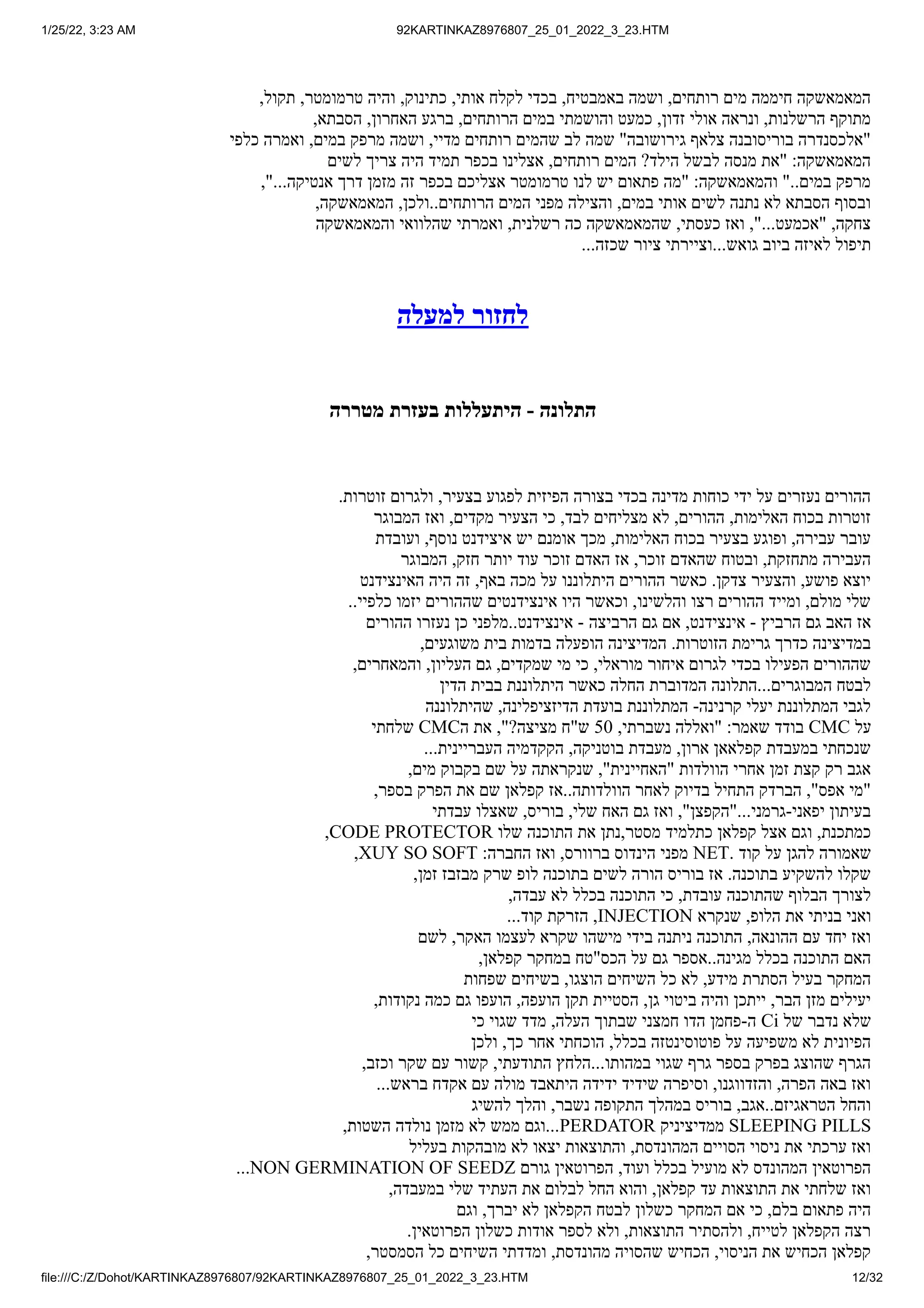 1/25/22, 3:23 AM 92KARTINKAZ8976807_25_01_2022_3_23.HTM
file:///C:/Z/Dohot/KARTINKAZ8976807/92KARTINKAZ8976807_25_01_2022_3_23.HTM 12/32
,‫תקול‬ ,‫טרמומטר‬ ‫והיה‬ ,‫כתינוק‬ ,‫אותי‬ ‫לקלח‬ ‫בכדי‬ ,‫באמבטיח‬ ‫ושמה‬ ,‫רותחים‬ ‫מים‬ ‫חיממה‬ ‫המאמאשקה‬
,‫הסבתא‬ ,‫האחרון‬ ‫ברגע‬ ,‫הרותחים‬ ‫במים‬ ‫והושמתי‬ ‫כמעט‬ ,‫זדון‬ ‫אולי‬ ‫ונראה‬ ,‫הרשלנות‬ ‫מתוקף‬
‫כלפי‬ ‫ואמרה‬ ,‫במים‬ ‫מרפק‬ ‫ושמה‬ ,‫מדיי‬ ‫רותחים‬ ‫שהמים‬ ‫לב‬ ‫שמה‬ "‫גירושובה‬ ‫צלאף‬ ‫בוריסובנה‬ ‫"אלכסנדרה‬
‫לשים‬ ‫צריך‬ ‫היה‬ ‫תמיד‬ ‫בכפר‬ ‫אצלינו‬ ,‫רותחים‬ ‫המים‬ ?‫הילד‬ ‫לבשל‬ ‫מנסה‬ ‫"את‬ :‫המאמאשקה‬
,"...‫אנטיקה‬ ‫דרך‬ ‫מזמן‬ ‫זה‬ ‫בכפר‬ ‫אצליכם‬ ‫טרמומטר‬ ‫לנו‬ ‫יש‬ ‫פתאום‬ ‫"מה‬ :‫והמאמאשקה‬ "..‫במים‬ ‫מרפק‬
,‫המאמאשקה‬ ,‫ולכן‬..‫הרותחים‬ ‫המים‬ ‫מפני‬ ‫והצילה‬ ,‫במים‬ ‫אותי‬ ‫לשים‬ ‫נתנה‬ ‫לא‬ ‫הסבתא‬ ‫ובסוף‬
‫והמאמאשקה‬ ‫שהלוואי‬ ‫ואמרתי‬ ,‫רשלנית‬ ‫כה‬ ‫שהמאמאשקה‬ ,‫כעסתי‬ ‫ואז‬ ,"...‫"אכמעט‬ ,‫צחקה‬
...‫שכזה‬ ‫ציור‬ ‫וציירתי‬...‫גואש‬ ‫ביוב‬ ‫לאיזה‬ ‫תיפול‬
‫למעלה‬ ‫לחזור‬
‫מטררה‬ ‫בעזרת‬ ‫היתעללות‬ - ‫התלונה‬
.‫זוטרות‬ ‫ולגרום‬ ,‫בצעיר‬ ‫לפגוע‬ ‫הפיזית‬ ‫בצורה‬ ‫בכדי‬ ‫מדינה‬ ‫כוחות‬ ‫ידי‬ ‫על‬ ‫נעזרים‬ ‫ההורים‬
‫המבוגר‬ ‫ואז‬ ,‫מקדים‬ ‫הצעיר‬ ‫כי‬ ,‫לבד‬ ‫מצליחים‬ ‫לא‬ ,‫ההורים‬ ,‫האלימות‬ ‫בכוח‬ ‫זוטרות‬
‫ועובדת‬ ,‫נוסף‬ ‫איצידנט‬ ‫יש‬ ‫אומנם‬ ‫מכך‬ ,‫האלימות‬ ‫בכוח‬ ‫בצעיר‬ ‫ופוגע‬ ,‫עבירה‬ ‫עובר‬
‫המבוגר‬ ,‫חזק‬ ‫יותר‬ ‫עוד‬ ‫זוכר‬ ‫האדם‬ ‫אז‬ ,‫זוכר‬ ‫שהאדם‬ ‫ובטוח‬ ,‫מתחזקת‬ ‫העבירה‬
‫האינצידנט‬ ‫היה‬ ‫זה‬ ,‫באף‬ ‫מכה‬ ‫על‬ ‫היתלוננו‬ ‫ההורים‬ ‫כאשר‬ .‫צדקן‬ ‫והצעיר‬ ,‫פושע‬ ‫יוצא‬
..‫כלפיי‬ ‫יזמו‬ ‫שההורים‬ ‫אינצידנטים‬ ‫היו‬ ‫וכאשר‬ ,‫והלשינו‬ ‫רצו‬ ‫ההורים‬ ‫ומייד‬ ,‫מולם‬ ‫שלי‬
‫ההורים‬ ‫נעזרו‬ ‫כן‬ ‫מלפני‬..‫אינצידנט‬ - ‫הרביצה‬ ‫גם‬ ‫אם‬ ,‫אינצידנט‬ - ‫הרביץ‬ ‫גם‬ ‫האב‬ ‫אז‬
,‫משוגעים‬ ‫בית‬ ‫בדמות‬ ‫הופעלה‬ ‫המדיצינה‬ .‫הזוטרות‬ ‫גרימת‬ ‫כדרך‬ ‫במדיצינה‬
,‫והמאחרים‬ ,‫העליון‬ ‫גם‬ ,‫שמקדים‬ ‫מי‬ ‫כי‬ ,‫מוראלי‬ ‫איחור‬ ‫לגרום‬ ‫בכדי‬ ‫הפעילו‬ ‫שההורים‬
‫הדין‬ ‫בבית‬ ‫היתלוננת‬ ‫כאשר‬ ‫החלה‬ ‫המדוברת‬ ‫התלונה‬...‫המבוגרים‬ ‫לבטח‬
‫שהיתלוננה‬ ,‫הדיזציפלינה‬ ‫בועדת‬ ‫המתלוננת‬ -‫קרנינה‬ ‫יעלי‬ ‫המתלוננת‬ ‫לגבי‬
‫שלחתי‬ CMC‫ה‬ ‫את‬ ,"?‫מציצה‬ ‫ש"ח‬ 50 ,‫נשברתי‬ ‫"ואללה‬ :‫שאמר‬ ‫בודד‬ CMC ‫על‬
...‫העבריינית‬ ‫הקקדמיה‬ ,‫בוטניקה‬ ‫מעבדת‬ ,‫ארון‬ ‫קפלאאן‬ ‫במעבדת‬ ‫שנכחתי‬
,‫מים‬ ‫בקבוק‬ ‫שם‬ ‫על‬ ‫שנקראתה‬ ,"‫"האחיינית‬ ‫הוולדות‬ ‫אחרי‬ ‫זמן‬ ‫קצת‬ ‫רק‬ ‫אגב‬
,‫בספר‬ ‫הפרק‬ ‫את‬ ‫שם‬ ‫קפלאן‬ ‫אז‬..‫הוולדותה‬ ‫לאחר‬ ‫בדיוק‬ ‫התחיל‬ ‫הברדק‬ ,"‫אפס‬ ‫"מי‬
‫עבדתי‬ ‫שאצלו‬ ,‫בוריס‬ ,‫שלי‬ ‫האח‬ ‫גם‬ ‫ואז‬ ,"‫"הקפצן‬...‫גרמני‬-‫יפאני‬ ‫בעיתון‬
,CODE PROTECTOR ‫שלו‬ ‫התוכנה‬ ‫את‬ ‫נתן‬,‫מסטר‬ ‫כתלמיד‬ ‫קפלאן‬ ‫אצל‬ ‫וגם‬ ,‫כמתכנת‬
,XUY SO SOFT :‫החברה‬ ‫ואז‬ ,‫ברוורס‬ ‫הינדוס‬ ‫מפני‬ NET. ‫קוד‬ ‫על‬ ‫להגן‬ ‫שאמורה‬
,‫זמן‬ ‫מבזבז‬ ‫שרק‬ ‫לופ‬ ‫בתוכנה‬ ‫לשים‬ ‫הורה‬ ‫בוריס‬ ‫אז‬ .‫בתוכנה‬ ‫להשקיע‬ ‫שקלו‬
,‫עבדה‬ ‫לא‬ ‫בכלל‬ ‫התוכנה‬ ‫כי‬ ,‫עובדת‬ ‫שהתוכנה‬ ‫הבלוף‬ ‫לצורך‬
...‫קוד‬ ‫הזרקת‬ ,INJECTION ‫שנקרא‬ ,‫הלופ‬ ‫את‬ ‫בניתי‬ ‫ואני‬
‫לשם‬ ,‫האקר‬ ‫לעצמו‬ ‫שקרא‬ ‫מישהו‬ ‫בידי‬ ‫ניתנה‬ ‫התוכנה‬ ,‫ההונאה‬ ‫עם‬ ‫יחד‬ ‫ואז‬
,‫קפלאן‬ ‫במחקר‬ ‫הכס"טח‬ ‫על‬ ‫גם‬ ‫אספר‬..‫מגינה‬ ‫בכלל‬ ‫התוכנה‬ ‫האם‬
‫שפחות‬ ‫בשיחים‬ ,‫הוצגו‬ ‫השיחים‬ ‫כל‬ ‫לא‬ ,‫מידע‬ ‫הסתרת‬ ‫בעיל‬ ‫המחקר‬
,‫נקודות‬ ‫כמה‬ ‫גם‬ ‫הועפו‬ ,‫הועפה‬ ‫תקן‬ ‫הסטיית‬ ,‫גן‬ ‫ביטוי‬ ‫והיה‬ ‫ייתכן‬ ,‫הבר‬ ‫מזן‬ ‫יעילים‬
‫כי‬ ‫שגוי‬ ‫מדד‬ ,‫העלה‬ ‫שבתוך‬ ‫חמצני‬ ‫הדו‬ ‫פחמן‬-‫ה‬ Ci ‫של‬ ‫נדבר‬ ‫שלא‬
‫ולכן‬ ,‫כך‬ ‫אחר‬ ‫הוכחתי‬ ,‫בכלל‬ ‫פוטוסינטזה‬ ‫על‬ ‫משפיעה‬ ‫לא‬ ‫הפיונית‬
,‫וכזב‬ ‫שקר‬ ‫עם‬ ‫קשור‬ ,‫התודעתי‬ ‫הלחץ‬...‫במהותו‬ ‫שגוי‬ ‫גרף‬ ‫בספר‬ ‫בפרק‬ ‫שהוצג‬ ‫הגרף‬
...‫בראש‬ ‫אקדח‬ ‫עם‬ ‫מולה‬ ‫היתאבד‬ ‫ידידה‬ ‫שידיד‬ ‫וסיפרה‬ ,‫והזדווגנו‬ ,‫הפרה‬ ‫באה‬ ‫ואז‬
‫להשיג‬ ‫והלך‬ ,‫נשבר‬ ‫התקופה‬ ‫במהלך‬ ‫בוריס‬ ,‫אגב‬..‫הטראגיזם‬ ‫והחל‬
,‫השטות‬ ‫נולדה‬ ‫מזמן‬ ‫לא‬ ‫ממש‬ ‫וגם‬...PERDATOR ‫ממדיציניק‬ SLEEPING PILLS
‫בעליל‬ ‫מובהקות‬ ‫לא‬ ‫יצאו‬ ‫והתוצאות‬ ,‫המהונדסת‬ ‫הסויים‬ ‫ניסוי‬ ‫את‬ ‫ערכתי‬ ‫ואז‬
...NON GERMINATION OF SEEDZ ‫גורם‬ ‫הפרוטאין‬ ,‫ועוד‬ ‫בכלל‬ ‫מועיל‬ ‫לא‬ ‫המהונדס‬ ‫הפרוטאין‬
,‫במעבדה‬ ‫שלי‬ ‫העתיד‬ ‫את‬ ‫לבלום‬ ‫החל‬ ‫והוא‬ ,‫קפלאן‬ ‫עד‬ ‫התוצאות‬ ‫את‬ ‫שלחתי‬ ‫ואז‬
‫וגם‬ ,‫יברך‬ ‫לא‬ ‫הקפלאן‬ ‫לבטח‬ ‫כשלון‬ ‫המחקר‬ ‫אם‬ ‫כי‬ ,‫בלם‬ ‫פתאום‬ ‫היה‬
.‫הפרוטאין‬ ‫כשלון‬ ‫אודות‬ ‫לספר‬ ‫ולא‬ ,‫התוצאות‬ ‫ולהסתיר‬ ,‫לטייח‬ ‫הקפלאן‬ ‫רצה‬
,‫הסמסטר‬ ‫כל‬ ‫השיחים‬ ‫ומדדתי‬ ,‫מהונדסת‬ ‫שהסויה‬ ‫הכחיש‬ ,‫הניסוי‬ ‫את‬ ‫הכחיש‬ ‫קפלאן‬
 