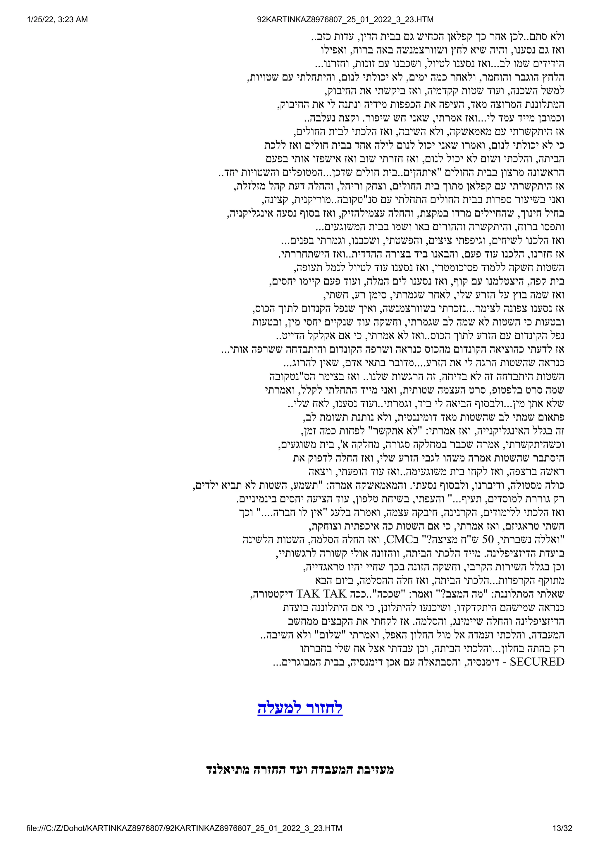 1/25/22, 3:23 AM 92KARTINKAZ8976807_25_01_2022_3_23.HTM
file:///C:/Z/Dohot/KARTINKAZ8976807/92KARTINKAZ8976807_25_01_2022_3_23.HTM 13/32
..‫כזב‬ ‫עדות‬ ,‫הדין‬ ‫בבית‬ ‫גם‬ ‫הכחיש‬ ‫קפלאן‬ ‫כך‬ ‫אחר‬ ‫לכן‬..‫סתם‬ ‫ולא‬
‫ואפילו‬ ,‫ברוח‬ ‫באה‬ ‫ושוורצמנשה‬ ‫לחץ‬ ‫שיא‬ ‫והיה‬ ,‫נסענו‬ ‫גם‬ ‫ואז‬
...‫וחזרנו‬ ,‫זונות‬ ‫עם‬ ‫ושכבנו‬ ,‫לטיול‬ ‫נסענו‬ ‫ואז‬...‫לב‬ ‫שמו‬ ‫הידידים‬
,‫שטויות‬ ‫עם‬ ‫והיתחלתי‬ ,‫לנום‬ ‫יכולתי‬ ‫לא‬ ,‫ימים‬ ‫כמה‬ ‫ולאחר‬ ,‫והוחמר‬ ‫הוגבר‬ ‫הלחץ‬
,‫החיבוק‬ ‫את‬ ‫ביקשתי‬ ‫ואז‬ ,‫קקדמיה‬ ‫שטות‬ ‫ועוד‬ ,‫השכנה‬ ‫למשל‬
,‫החיבוק‬ ‫את‬ ‫לי‬ ‫ונתנה‬ ‫מידיה‬ ‫הכפפות‬ ‫את‬ ‫העיפה‬ ,‫מאד‬ ‫המרוצה‬ ‫המתלוננת‬
..‫נעלבה‬ ‫וקצת‬ .‫שיפור‬ ‫חש‬ ‫שאני‬ ,‫אמרתי‬ ‫ואז‬...‫לי‬ ‫עמד‬ ‫מייד‬ ‫וכמובן‬
,‫החולים‬ ‫לבית‬ ‫הלכתי‬ ‫ואז‬ ,‫השיבה‬ ‫ולא‬ ,‫מאמאשקה‬ ‫עם‬ ‫היתקשרתי‬ ‫אז‬
‫ללכת‬ ‫ואז‬ ‫חולים‬ ‫בבית‬ ‫אחד‬ ‫לילה‬ ‫לנום‬ ‫יכול‬ ‫שאני‬ ‫ואמרו‬ ,‫לנום‬ ‫יכולתי‬ ‫לא‬ ‫כי‬
‫בפעם‬ ‫אותי‬ ‫אישפזו‬ ‫ואז‬ ‫שוב‬ ‫חזרתי‬ ‫ואז‬ ,‫לנום‬ ‫יכול‬ ‫לא‬ ‫ושום‬ ‫והלכתי‬ ,‫הביתה‬
..‫יחד‬ ‫והשטויות‬ ‫המטופלים‬...‫שדכן‬ ‫חולים‬ ‫בית‬..‫"איתהןים‬ ‫החולים‬ ‫בבית‬ ‫מרצון‬ ‫הראשונה‬
,‫מזלזלת‬ ‫קהל‬ ‫דעת‬ ‫והחלה‬ ,‫וריחל‬ ‫וצחק‬ ,‫החולים‬ ‫בית‬ ‫מתוך‬ ‫קפלאן‬ ‫עם‬ ‫היתקשרתי‬ ‫אז‬
,‫קצינה‬ ,‫מוריקנית‬..‫סנ"טקובה‬ ‫עם‬ ‫התחלתי‬ ‫החולים‬ ‫בבית‬ ‫ספרות‬ ‫בשיעור‬ ‫ואני‬
,‫אינגליקניה‬ ‫נסעה‬ ‫בסוף‬ ‫ואז‬ ,‫עצמילהזיק‬ ‫והחלה‬ ,‫במקצת‬ ‫מרדו‬ ‫שהחיילים‬ ,‫חינוך‬ ‫בחיל‬
...‫המשוגעים‬ ‫בבית‬ ‫ושמו‬ ‫באו‬ ‫וההורים‬ ‫והיתקשרה‬ ,‫ברוח‬ ‫ותפסו‬
...‫בפנים‬ ‫וגמרתי‬ ,‫ושכבנו‬ ,‫והפשטתי‬ ,‫ציצים‬ ‫וגיפפתי‬ ,‫לשיחים‬ ‫הלכנו‬ ‫ואז‬
.‫הישתחררתי‬ ‫ואז‬..‫ההדדית‬ ‫בצורה‬ ‫ביד‬ ‫והבאנו‬ ,‫פעם‬ ‫עוד‬ ‫הלכנו‬ ,‫חזרנו‬ ‫אז‬
,‫תעופה‬ ‫לנמל‬ ‫לטיול‬ ‫עוד‬ ‫נסענו‬ ‫ואז‬ ,‫פסיכומטרי‬ ‫ללמוד‬ ‫חשקה‬ ‫השטות‬
,‫יחסים‬ ‫קיימו‬ ‫פעם‬ ‫ועוד‬ ,‫המלח‬ ‫לים‬ ‫נסענו‬ ‫ואז‬ ,‫קוף‬ ‫עם‬ ‫היצטלמנו‬ ,‫קפה‬ ‫בית‬
,‫חשתי‬ ,‫רע‬ ‫סימן‬ ,‫שגמרתי‬ ‫לאחר‬ ,‫שלי‬ ‫הזרע‬ ‫על‬ ‫בוץ‬ ‫שמה‬ ‫ואז‬
,‫הכוס‬ ‫לתוך‬ ‫הקנדום‬ ‫שנפל‬ ‫ואיך‬ ,‫בשוורצמנשה‬ ‫נזכרתי‬...‫לצימר‬ ‫צפונה‬ ‫נסענו‬ ‫אז‬
‫ובטעות‬ ,‫מין‬ ‫יחסי‬ ‫שנקיים‬ ‫עוד‬ ‫וחשקה‬ ,‫שגמרתי‬ ‫לב‬ ‫שמה‬ ‫לא‬ ‫השטות‬ ‫כי‬ ‫ובטעות‬
..‫הדייט‬ ‫אקלקל‬ ‫אם‬ ‫כי‬ ,‫אמרתי‬ ‫לא‬ ‫ואז‬..‫הכוס‬ ‫לתוך‬ ‫הזרע‬ ‫עם‬ ‫הקונדום‬ ‫נפל‬
...‫אותי‬ ‫ששרפה‬ ‫והיתבדחה‬ ‫הקונדום‬ ‫ושרפה‬ ‫כנראה‬ ‫מהכוס‬ ‫הקונדום‬ ‫כהוציאה‬ ‫לדעתי‬ ‫אז‬
...‫להרוג‬ ‫שאין‬ ,‫אדם‬ ‫בתאי‬ ‫מדובר‬....‫הזרע‬ ‫את‬ ‫לי‬ ‫הרגה‬ ‫שהשטות‬ ‫כנראה‬
‫הס"נטקובה‬ ‫בצימר‬ ‫ואז‬ ..‫שלנו‬ ‫הרגשות‬ ‫זה‬ ,‫בדיחה‬ ‫לא‬ ‫זה‬ ‫היתבדחה‬ ‫השטות‬
‫ואמרתי‬ ,‫לקלל‬ ‫התחלתי‬ ‫מייד‬ ‫ואני‬ ,‫שטותית‬ ‫העצמה‬ ‫סרט‬ ,‫בלפטופ‬ ‫סרט‬ ‫שמה‬
..‫שלי‬ ‫לאח‬ ,‫נסענו‬ ‫ועוד‬..‫וגמרתי‬ ,‫ביד‬ ‫לי‬ ‫הביאה‬ ‫ולבסוף‬...‫מין‬ ‫אתן‬ ‫שלא‬
,‫לב‬ ‫תשומת‬ ‫נותנת‬ ‫ולא‬ ,‫דומיננטית‬ ‫מאד‬ ‫שהשטות‬ ‫לב‬ ‫שמתי‬ ‫פתאום‬
,‫זמן‬ ‫כמה‬ ‫לפחות‬ "‫אתקשר‬ ‫"לא‬ :‫אמרתי‬ ‫ואז‬ ,‫האינגליקנייה‬ ‫בגלל‬ ‫זה‬
,‫משוגעים‬ ‫בית‬ ,'‫א‬ ‫מחלקה‬ ,‫סגורה‬ ‫במחלקה‬ ‫שכבר‬ ‫אמרה‬ ,‫וכשהיתקשרתי‬
‫את‬ ‫לדפוק‬ ‫החלה‬ ‫ואז‬ ,‫שלי‬ ‫הזרע‬ ‫לגבי‬ ‫משהו‬ ‫אמרה‬ ‫שהשטות‬ ‫היסתבר‬
‫ויצאה‬ ,‫הופעתי‬ ‫עוד‬ ‫ואז‬..‫משוגעימה‬ ‫בית‬ ‫לקחו‬ ‫ואז‬ ,‫ברצפה‬ ‫ראשה‬
,‫ילדים‬ ‫תביא‬ ‫לא‬ ‫השטות‬ ,‫"תשמע‬ :‫אמרה‬ ‫והמאמאשקה‬ .‫נסעתי‬ ‫ולבסוף‬ ,‫ודיברנו‬ ,‫מסטולה‬ ‫כולה‬
.‫בינמיניים‬ ‫יחסים‬ ‫הציעה‬ ‫עוד‬ ,‫טלפון‬ ‫בשיחת‬ ,‫והעפתי‬ "...‫תעיף‬ ,‫למוסדים‬ ‫גוררת‬ ‫רק‬
‫וכך‬ "....‫חברה‬ ‫לו‬ ‫"אין‬ ‫בלעג‬ ‫ואמרה‬ ,‫עצמה‬ ‫חיבקה‬ ,‫הקרנינה‬ ,‫ללימודים‬ ‫הלכתי‬ ‫ואז‬
,‫וצוחקת‬ ‫איכפתית‬ ‫כה‬ ‫השטות‬ ‫אם‬ ‫כי‬ ,‫אמרתי‬ ‫ואז‬ ,‫טראגיזם‬ ‫חשתי‬
‫הלשינה‬ ‫השטות‬ ,‫הסלמה‬ ‫החלה‬ ‫ואז‬ ,CMC‫ב‬ "?‫מציצה‬ ‫ש"ח‬ 50 ,‫נשברתי‬ ‫"ואללה‬
,‫לרגשותיי‬ ‫קשורה‬ ‫אולי‬ ‫ווהזונה‬ ,‫הביתה‬ ‫הלכתי‬ ‫מייד‬ .‫הדיזציפלינה‬ ‫בועדת‬
,‫טראגדייה‬ ‫יהיו‬ ‫שחיי‬ ‫בכך‬ ‫הזונה‬ ‫וחשקה‬ ,‫הקרבי‬ ‫השירות‬ ‫בגלל‬ ‫וכן‬
‫הבא‬ ‫ביום‬ ,‫ההסלמה‬ ‫חלה‬ ‫ואז‬ ,‫הביתה‬ ‫הלכתי‬...‫הקרפדות‬ ‫מתוקף‬
,‫דיקטטורה‬ TAK TAK ‫ככה‬.."‫"שככה‬ :‫ואמר‬ "?‫המצב‬ ‫"מה‬ :‫המתלוננת‬ ‫שאלתי‬
‫בועדת‬ ‫היתלוננה‬ ‫אם‬ ‫כי‬ ,‫להיתלונן‬ ‫ושיכנעו‬ ,‫היתקדקדו‬ ‫שמישהם‬ ‫כנראה‬
‫ממחשב‬ ‫הקבצים‬ ‫את‬ ‫לקחתי‬ ‫אז‬ .‫והסלמה‬ ,‫שיימינג‬ ‫והחלה‬ ‫הדיזציפלינה‬
..‫השיבה‬ ‫ולא‬ "‫"שלום‬ ‫ואמרתי‬ ,‫האפל‬ ‫החלון‬ ‫מול‬ ‫אל‬ ‫ועמדה‬ ‫והלכתי‬ ,‫המעבדה‬
‫בחברתו‬ ‫שלי‬ ‫אח‬ ‫אצל‬ ‫עבדתי‬ ‫וכן‬ ,‫הביתה‬ ‫והלכתי‬...‫בחלון‬ ‫בהתה‬ ‫רק‬
...‫המבוגרים‬ ‫בבית‬ ,‫דימנסיה‬ ‫אכן‬ ‫עם‬ ‫והסבתאלה‬ ,‫דימנסיה‬ - SECURED
‫למעלה‬ ‫לחזור‬
‫מתיאלנד‬ ‫החזרה‬ ‫ועד‬ ‫המעבדה‬ ‫מעזיבת‬
 