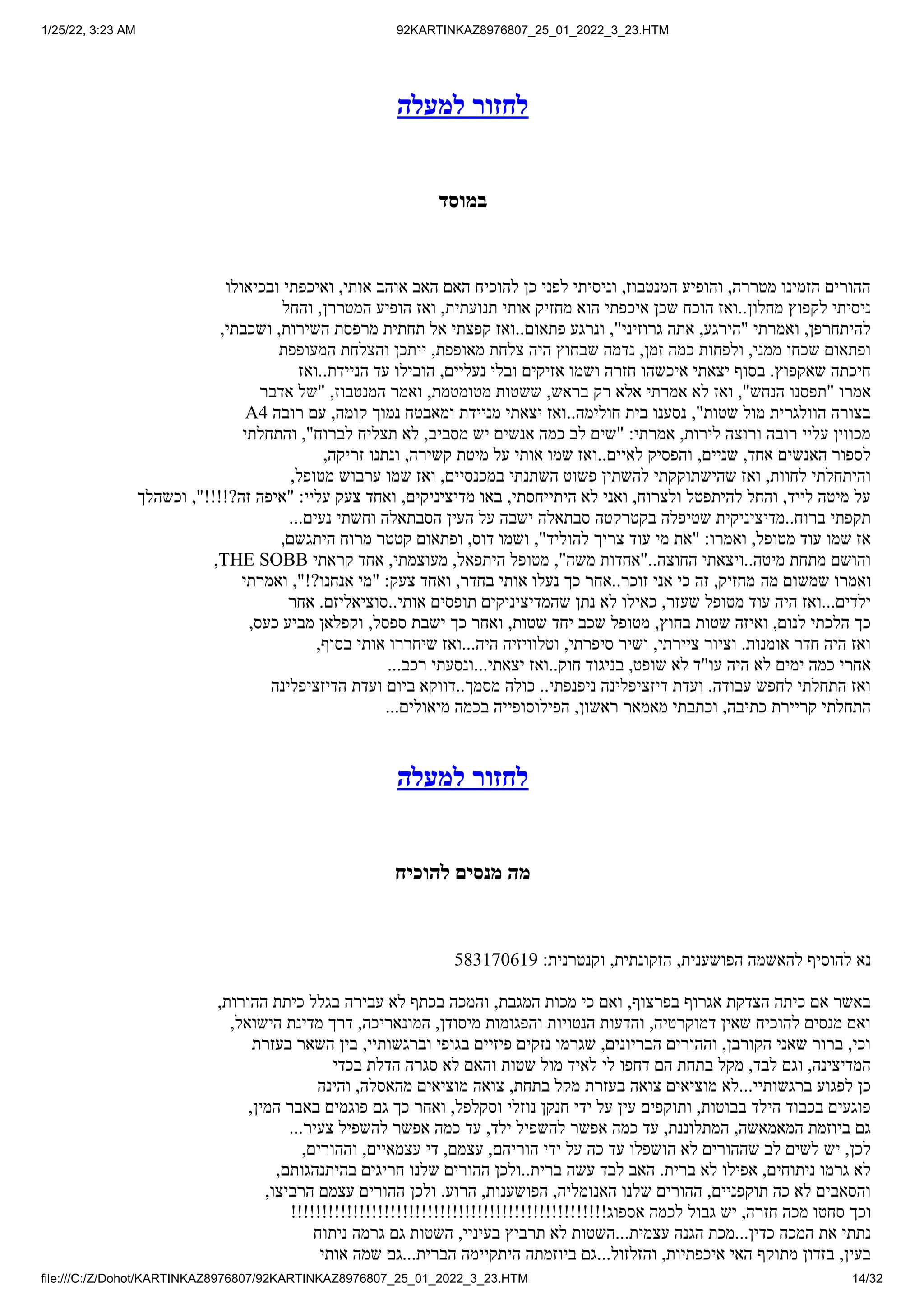 1/25/22, 3:23 AM 92KARTINKAZ8976807_25_01_2022_3_23.HTM
file:///C:/Z/Dohot/KARTINKAZ8976807/92KARTINKAZ8976807_25_01_2022_3_23.HTM 14/32
‫למעלה‬ ‫לחזור‬
‫במוסד‬
‫ובכיאולו‬ ‫ואיכפתי‬ ,‫אותי‬ ‫אוהב‬ ‫האב‬ ‫האם‬ ‫להוכיח‬ ‫כן‬ ‫לפני‬ ‫וניסיתי‬ ,‫המנטבוז‬ ‫והופיע‬ ,‫מטררה‬ ‫הזמינו‬ ‫ההורים‬
‫והחל‬ ,‫המטררן‬ ‫הופיע‬ ‫ואז‬ ,‫תנועתית‬ ‫אותי‬ ‫מחזיק‬ ‫הוא‬ ‫איכפתי‬ ‫שכן‬ ‫הוכח‬ ‫ואז‬..‫מחלון‬ ‫לקפוץ‬ ‫ניסיתי‬
,‫ושכבתי‬ ,‫השירות‬ ‫מרפסת‬ ‫תחתית‬ ‫אל‬ ‫קפצתי‬ ‫ואז‬..‫פתאום‬ ‫ונרגע‬ ,"‫גרוזיני‬ ‫אתה‬ ,‫"הירגע‬ ‫ואמרתי‬ ,‫להיתחרפן‬
‫המעופפת‬ ‫והצלחת‬ ‫ייתכן‬ ,‫מאופפת‬ ‫צלחת‬ ‫היה‬ ‫שבחוץ‬ ‫נדמה‬ ,‫זמן‬ ‫כמה‬ ‫ולפחות‬ ,‫ממני‬ ‫שכחו‬ ‫ופתאום‬
‫ואז‬..‫הניידת‬ ‫עד‬ ‫הובילו‬ ,‫נעליים‬ ‫ובלי‬ ‫אזיקים‬ ‫ושמו‬ ‫חזרה‬ ‫איכשהו‬ ‫יצאתי‬ ‫בסוף‬ .‫שאקפוץ‬ ‫חיכתה‬
‫אדבר‬ ‫"של‬ ,‫המנטבוז‬ ‫ואמר‬ ,‫מטומטמת‬ ‫ששטות‬ ,‫בראש‬ ‫רק‬ ‫אלא‬ ‫אמרתי‬ ‫לא‬ ‫ואז‬ ,"‫הנחש‬ ‫"תפסנו‬ ‫אמרו‬
A4 ‫רובה‬ ‫עם‬ ,‫קומה‬ ‫נמוך‬ ‫ומאבטח‬ ‫מניידת‬ ‫יצאתי‬ ‫ואז‬..‫חולימה‬ ‫בית‬ ‫נסענו‬ ,"‫שטות‬ ‫מול‬ ‫הוולגרית‬ ‫בצורה‬
‫והתחלתי‬ ,"‫לברוח‬ ‫תצליח‬ ‫לא‬ ,‫מסביב‬ ‫יש‬ ‫אנשים‬ ‫כמה‬ ‫לב‬ ‫"שים‬ :‫אמרתי‬ ,‫לירות‬ ‫ורוצה‬ ‫רובה‬ ‫עליי‬ ‫מכווין‬
,‫זריקה‬ ‫ונתנו‬ ,‫קשירה‬ ‫מיטת‬ ‫על‬ ‫אותי‬ ‫שמו‬ ‫ואז‬..‫לאיים‬ ‫והפסיק‬ ,‫שניים‬ ,‫אחד‬ ‫האנשים‬ ‫לספור‬
,‫מטופל‬ ‫ערבוש‬ ‫שמו‬ ‫ואז‬ ,‫במכנסיים‬ ‫השתנתי‬ ‫פשוט‬ ‫להשתין‬ ‫שהישתוקקתי‬ ‫ואז‬ ,‫לחוות‬ ‫והיתחלתי‬
‫וכשהלך‬ ,"!!!!?‫זה‬ ‫"איפה‬ :‫עליי‬ ‫צעק‬ ‫ואחד‬ ,‫מדיציניקים‬ ‫באו‬ ,‫היתייחסתי‬ ‫לא‬ ‫ואני‬ ,‫ולצרוח‬ ‫להיתפטל‬ ‫והחל‬ ,‫לייד‬ ‫מיטה‬ ‫על‬
...‫נעים‬ ‫וחשתי‬ ‫הסבתאלה‬ ‫העין‬ ‫על‬ ‫ישבה‬ ‫סבתאלה‬ ‫בקטרקטה‬ ‫שטיפלה‬ ‫מדיציניקית‬..‫ברוח‬ ‫תקפתי‬
,‫היתגשם‬ ‫מרוח‬ ‫קטטר‬ ‫ופתאום‬ ,‫דוס‬ ‫ושמו‬ ,"‫להוליד‬ ‫צריך‬ ‫עוד‬ ‫מי‬ ‫"את‬ :‫ואמרו‬ ,‫מטופל‬ ‫עוד‬ ‫שמו‬ ‫אז‬
,THE SOBB ‫קראתי‬ ‫אחד‬ ,‫מעוצמתי‬ ,‫היתפאל‬ ‫מטופל‬ ,"‫משה‬ ‫"אחדות‬..‫החוצה‬ ‫ויצאתי‬..‫מיטה‬ ‫מתחת‬ ‫והושם‬
‫ואמרתי‬ ,"!?‫אנחנו‬ ‫"מי‬ :‫צעק‬ ‫ואחד‬ ,‫בחדר‬ ‫אותי‬ ‫נעלו‬ ‫כך‬ ‫אחר‬..‫זוכר‬ ‫אני‬ ‫כי‬ ‫זה‬ ,‫מחזיק‬ ‫מה‬ ‫שמשום‬ ‫ואמרו‬
‫אחר‬ .‫סוציאליזם‬..‫אותי‬ ‫תופסים‬ ‫שהמדיציניקים‬ ‫נתן‬ ‫לא‬ ‫כאילו‬ ,‫שעזר‬ ‫מטופל‬ ‫עוד‬ ‫היה‬ ‫ואז‬...‫ילדים‬
,‫כעס‬ ‫מביע‬ ‫וקפלאן‬ ,‫ספסל‬ ‫ישבת‬ ‫כך‬ ‫ואחר‬ ,‫שטות‬ ‫יחד‬ ‫שכב‬ ‫מטופל‬ ,‫בחוץ‬ ‫שטות‬ ‫ואיזה‬ ,‫לנום‬ ‫הלכתי‬ ‫כך‬
,‫בסוף‬ ‫אותי‬ ‫שיחררו‬ ‫ואז‬...‫היה‬ ‫וטלוויזיה‬ ,‫סיפרתי‬ ‫ושיר‬ ,‫ציירתי‬ ‫וציור‬ .‫אומנות‬ ‫חדר‬ ‫היה‬ ‫ואז‬
...‫רכב‬ ‫ונסעתי‬...‫יצאתי‬ ‫ואז‬..‫חוק‬ ‫בניגוד‬ ,‫שופט‬ ‫לא‬ ‫עו"ד‬ ‫היה‬ ‫לא‬ ‫ימים‬ ‫כמה‬ ‫אחרי‬
‫הדיזציפלינה‬ ‫ועדת‬ ‫ביום‬ ‫דווקא‬..‫מסמך‬ ‫כולה‬ ..‫ניפנפתי‬ ‫דיזציפלינה‬ ‫ועדת‬ .‫עבודה‬ ‫לחפש‬ ‫התחלתי‬ ‫ואז‬
...‫מיאולים‬ ‫בכמה‬ ‫הפילוסופייה‬ ,‫ראשון‬ ‫מאמאר‬ ‫וכתבתי‬ ,‫כתיבה‬ ‫קריירת‬ ‫התחלתי‬
‫למעלה‬ ‫לחזור‬
‫להוכיח‬ ‫מנסים‬ ‫מה‬
583170619 :‫וקנטרנית‬ ,‫הזקונתית‬ ,‫הפושענית‬ ‫להאשמה‬ ‫להוסיף‬ ‫נא‬
,‫ההורות‬ ‫כיתת‬ ‫בגלל‬ ‫עבירה‬ ‫לא‬ ‫בכתף‬ ‫והמכה‬ ,‫המגבת‬ ‫מכות‬ ‫כי‬ ‫ואם‬ ,‫בפרצוף‬ ‫אגרוף‬ ‫הצדקת‬ ‫כיתה‬ ‫אם‬ ‫באשר‬
,‫הישואל‬ ‫מדינת‬ ‫דרך‬ ,‫המונאריכה‬ ,‫מיסודן‬ ‫והפגומות‬ ‫הנטויות‬ ‫והדעות‬ ,‫דמוקרטיה‬ ‫שאין‬ ‫להוכיח‬ ‫מנסים‬ ‫ואם‬
‫בעזרת‬ ‫השאר‬ ‫בין‬ ,‫וברגשותיי‬ ‫בגופי‬ ‫פיזיים‬ ‫נזקים‬ ‫שגרמו‬ ,‫הבריונים‬ ‫וההורים‬ ,‫הקורבן‬ ‫שאני‬ ‫ברור‬ ,‫וכי‬
‫בכדי‬ ‫הדלת‬ ‫סגרה‬ ‫לא‬ ‫והאם‬ ‫שטות‬ ‫מול‬ ‫לאיד‬ ‫לי‬ ‫דחפו‬ ‫הם‬ ‫בתחת‬ ‫מקל‬ ,‫לבד‬ ‫וגם‬ ,‫המדיצינה‬
‫והינה‬ ,‫מהאסלה‬ ‫מוציאים‬ ‫צואה‬ ,‫בתחת‬ ‫מקל‬ ‫בעזרת‬ ‫צואה‬ ‫מוציאים‬ ‫לא‬...‫ברגשותיי‬ ‫לפגוע‬ ‫כן‬
,‫המין‬ ‫באבר‬ ‫פוגמים‬ ‫גם‬ ‫כך‬ ‫ואחר‬ ,‫וסקלפל‬ ‫נוזלי‬ ‫חנקן‬ ‫ידי‬ ‫על‬ ‫עין‬ ‫ותוקפים‬ ,‫בבוטות‬ ‫הילד‬ ‫בכבוד‬ ‫פוגעים‬
...‫צעיר‬ ‫להשפיל‬ ‫אפשר‬ ‫כמה‬ ‫עד‬ ,‫ילד‬ ‫להשפיל‬ ‫אפשר‬ ‫כמה‬ ‫עד‬ ,‫המתלוננת‬ ,‫המאמאשה‬ ‫ביוזמת‬ ‫גם‬
,‫וההורים‬ ,‫עצמאיים‬ ‫די‬ ,‫עצמם‬ ,‫הוריהם‬ ‫ידי‬ ‫על‬ ‫כה‬ ‫עד‬ ‫הושפלו‬ ‫לא‬ ‫שההורים‬ ‫לב‬ ‫לשים‬ ‫יש‬ ,‫לכן‬
,‫בהיתנהגותם‬ ‫חריגים‬ ‫שלנו‬ ‫ההורים‬ ‫ולכן‬..‫ברית‬ ‫עשה‬ ‫לבד‬ ‫האב‬ .‫ברית‬ ‫לא‬ ‫אפילו‬ ,‫ניתוחים‬ ‫גרמו‬ ‫לא‬
,‫הרביצו‬ ‫עצמם‬ ‫ההורים‬ ‫ולכן‬ .‫הרוע‬ ,‫הפושענות‬ ,‫האנומליה‬ ‫שלנו‬ ‫ההורים‬ ,‫תוקפניים‬ ‫כה‬ ‫לא‬ ‫והסאבים‬
!!!!!!!!!!!!!!!!!!!!!!!!!!!!!!!!!!!!!!!!!!!!!!!!!!!‫אספוג‬ ‫לכמה‬ ‫גבול‬ ‫יש‬ ,‫חזרה‬ ‫מכה‬ ‫סחטו‬ ‫וכך‬
‫ניתוח‬ ‫גרמה‬ ‫גם‬ ‫השטות‬ ,‫בעיניי‬ ‫תרביץ‬ ‫לא‬ ‫השטות‬...‫עצמית‬ ‫הגנה‬ ‫מכת‬...‫כדין‬ ‫המכה‬ ‫את‬ ‫נתתי‬
‫אותי‬ ‫שמה‬ ‫גם‬...‫הברית‬ ‫היתקיימה‬ ‫ביוזמתה‬ ‫גם‬...‫והזלזול‬ ,‫איכפתיות‬ ‫האי‬ ‫מתוקף‬ ‫בזדון‬ ,‫בעין‬
 