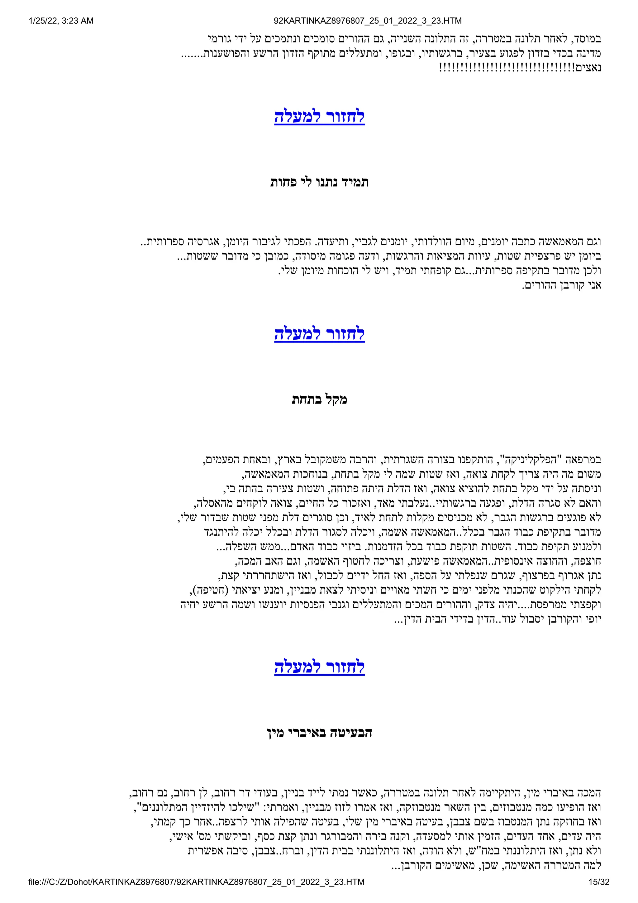 1/25/22, 3:23 AM 92KARTINKAZ8976807_25_01_2022_3_23.HTM
file:///C:/Z/Dohot/KARTINKAZ8976807/92KARTINKAZ8976807_25_01_2022_3_23.HTM 15/32
‫גורמי‬ ‫ידי‬ ‫על‬ ‫ונתמכים‬ ‫סומכים‬ ‫ההורים‬ ‫גם‬ ,‫השנייה‬ ‫התלונה‬ ‫זה‬ ,‫במטררה‬ ‫תלונה‬ ‫לאחר‬ ,‫במוסד‬
.......‫והפושענות‬ ‫הרשע‬ ‫הזדון‬ ‫מתוקף‬ ‫ומתעללים‬ ,‫ובגופו‬ ,‫ברגשותיו‬ ,‫בצעיר‬ ‫לפגוע‬ ‫בזדון‬ ‫בכדי‬ ‫מדינה‬
!!!!!!!!!!!!!!!!!!!!!!!!!!!!!!!!‫נאצים‬
‫למעלה‬ ‫לחזור‬
‫פחות‬ ‫לי‬ ‫נתנו‬ ‫תמיד‬
..‫ספרותית‬ ‫אגרסיה‬ ,‫היומן‬ ‫לגיבור‬ ‫הפכתי‬ .‫ותיעדה‬ ,‫לגביי‬ ‫יומנים‬ ,‫הוולדותי‬ ‫מיום‬ ,‫יומנים‬ ‫כתבה‬ ‫המאמאשה‬ ‫וגם‬
...‫ששטות‬ ‫מדובר‬ ‫כי‬ ‫כמובן‬ ,‫מיסודה‬ ‫פגומה‬ ‫ודעה‬ ,‫והרגשות‬ ‫המציאות‬ ‫עיוות‬ ,‫שטות‬ ‫פרצפיית‬ ‫יש‬ ‫ביומן‬
.‫שלי‬ ‫מיומן‬ ‫הוכחות‬ ‫לי‬ ‫ויש‬ ,‫תמיד‬ ‫קופחתי‬ ‫גם‬...‫ספרותית‬ ‫בתקיפה‬ ‫מדובר‬ ‫ולכן‬
.‫ההורים‬ ‫קורבן‬ ‫אני‬
‫למעלה‬ ‫לחזור‬
‫בתחת‬ ‫מקל‬
,‫הפעמים‬ ‫ובאחת‬ ,‫בארץ‬ ‫משמקובל‬ ‫והרבה‬ ,‫השגרתית‬ ‫בצורה‬ ‫הותקפנו‬ ,"‫"הפלקליניקה‬ ‫במרפאה‬
,‫המאמאשה‬ ‫בנוחכות‬ ,‫בתחת‬ ‫מקל‬ ‫לי‬ ‫שמה‬ ‫שטות‬ ‫ואז‬ ,‫צואה‬ ‫לקחת‬ ‫צריך‬ ‫היה‬ ‫מה‬ ‫משום‬
,‫בי‬ ‫בהתה‬ ‫צעירה‬ ‫ושטות‬ ,‫פתוחה‬ ‫היתה‬ ‫הדלת‬ ‫ואז‬ ,‫צואה‬ ‫להוציא‬ ‫בתחת‬ ‫מקל‬ ‫ידי‬ ‫על‬ ‫וניסתה‬
,‫מהאסלה‬ ‫לוקחים‬ ‫צואה‬ ,‫החיים‬ ‫כל‬ ‫ואזכור‬ ,‫מאד‬ ‫נעלבתי‬..‫ברגשותיי‬ ‫ופגעה‬ ,‫הדלת‬ ‫סגרה‬ ‫לא‬ ‫והאם‬
,‫שלי‬ ‫שבדור‬ ‫שטות‬ ‫מפני‬ ‫דלת‬ ‫סוגרים‬ ‫וכן‬ ,‫לאיד‬ ‫לתחת‬ ‫מקלות‬ ‫מכניסים‬ ‫לא‬ ,‫הגבר‬ ‫ברגשות‬ ‫פוגעים‬ ‫לא‬
‫להיתנגד‬ ‫יכלה‬ ‫ובכלל‬ ‫הדלת‬ ‫לסגור‬ ‫ויכלה‬ ,‫אשמה‬ ‫המאמאשה‬..‫בכלל‬ ‫הגבר‬ ‫כבוד‬ ‫בתקיפת‬ ‫מדובר‬
...‫השפלה‬ ‫ממש‬...‫האדם‬ ‫כבוד‬ ‫ביזוי‬ .‫הזדמנות‬ ‫בכל‬ ‫כבוד‬ ‫תוקפת‬ ‫השטות‬ .‫כבוד‬ ‫תקיפת‬ ‫ולמנוע‬
,‫המכה‬ ‫האב‬ ‫וגם‬ ,‫האשמה‬ ‫לחטוף‬ ‫וצריכה‬ ,‫פושעת‬ ‫המאמאשה‬..‫אינסופית‬ ‫והחוצה‬ ,‫חוצפה‬
,‫קצת‬ ‫הישתחררתי‬ ‫ואז‬ ,‫לכבול‬ ‫ידיים‬ ‫החל‬ ‫ואז‬ ,‫הספה‬ ‫על‬ ‫שנפלתי‬ ‫שגרם‬ ,‫בפרצוף‬ ‫אגרוף‬ ‫נתן‬
,)‫(חטיפה‬ ‫יציאתי‬ ‫ומנע‬ ,‫מבניין‬ ‫לצאת‬ ‫וניסיתי‬ ‫מאויים‬ ‫חשתי‬ ‫כי‬ ‫ימים‬ ‫מלפני‬ ‫שהכנתי‬ ‫הילקוט‬ ‫לקחתי‬
‫יחיה‬ ‫הרשע‬ ‫ושמה‬ ‫יוענשו‬ ‫הפנסיות‬ ‫וגנבי‬ ‫והמתעללים‬ ‫המכים‬ ‫וההורים‬ ,‫צדק‬ ‫יהיה‬....‫ממרפסת‬ ‫וקפצתי‬
...‫הדין‬ ‫הבית‬ ‫בדידי‬ ‫הדין‬..‫עוד‬ ‫יסבול‬ ‫והקורבן‬ ‫יופי‬
‫למעלה‬ ‫לחזור‬
‫מין‬ ‫באיברי‬ ‫הבעיטה‬
,‫רחוב‬ ‫נם‬ ,‫רחוב‬ ‫לן‬ ,‫רחוב‬ ‫דר‬ ‫בעודי‬ ,‫בניין‬ ‫לייד‬ ‫נמתי‬ ‫כאשר‬ ,‫במטררה‬ ‫תלונה‬ ‫לאחר‬ ‫היתקיימה‬ ,‫מין‬ ‫באיברי‬ ‫המכה‬
,"‫המתלוננים‬ ‫להיזדיין‬ ‫"שילכו‬ :‫ואמרתי‬ ,‫מבניין‬ ‫לזוז‬ ‫אמרו‬ ‫ואז‬ ,‫מנטבוזקה‬ ‫השאר‬ ‫בין‬ ,‫מנטבוזים‬ ‫כמה‬ ‫הופיעו‬ ‫ואז‬
,‫קמתי‬ ‫כך‬ ‫אחר‬..‫לרצפה‬ ‫אותי‬ ‫שהפילה‬ ‫בעיטה‬ ,‫שלי‬ ‫מין‬ ‫באיברי‬ ‫בעיטה‬ ,‫צבבן‬ ‫בשם‬ ‫המנטבוז‬ ‫נתן‬ ‫בחוזקה‬ ‫ואז‬
,‫אישי‬ '‫מס‬ ‫וביקשתי‬ ,‫כסף‬ ‫קצת‬ ‫ונתן‬ ‫והמבורגר‬ ‫בירה‬ ‫וקנה‬ ,‫למסעדה‬ ‫אותי‬ ‫הזמין‬ ,‫העדים‬ ‫אחד‬ ,‫עדים‬ ‫היה‬
‫אפשרית‬ ‫סיבה‬ ,‫צבבן‬..‫וברח‬ ,‫הדין‬ ‫בבית‬ ‫היתלוננתי‬ ‫ואז‬ ,‫הודה‬ ‫ולא‬ ,‫במח"ש‬ ‫היתלוננתי‬ ‫ואז‬ ,‫נתן‬ ‫ולא‬
...‫הקורבן‬ ‫מאשימים‬ ,‫שכן‬ ,‫האשימה‬ ‫המטררה‬ ‫למה‬
 