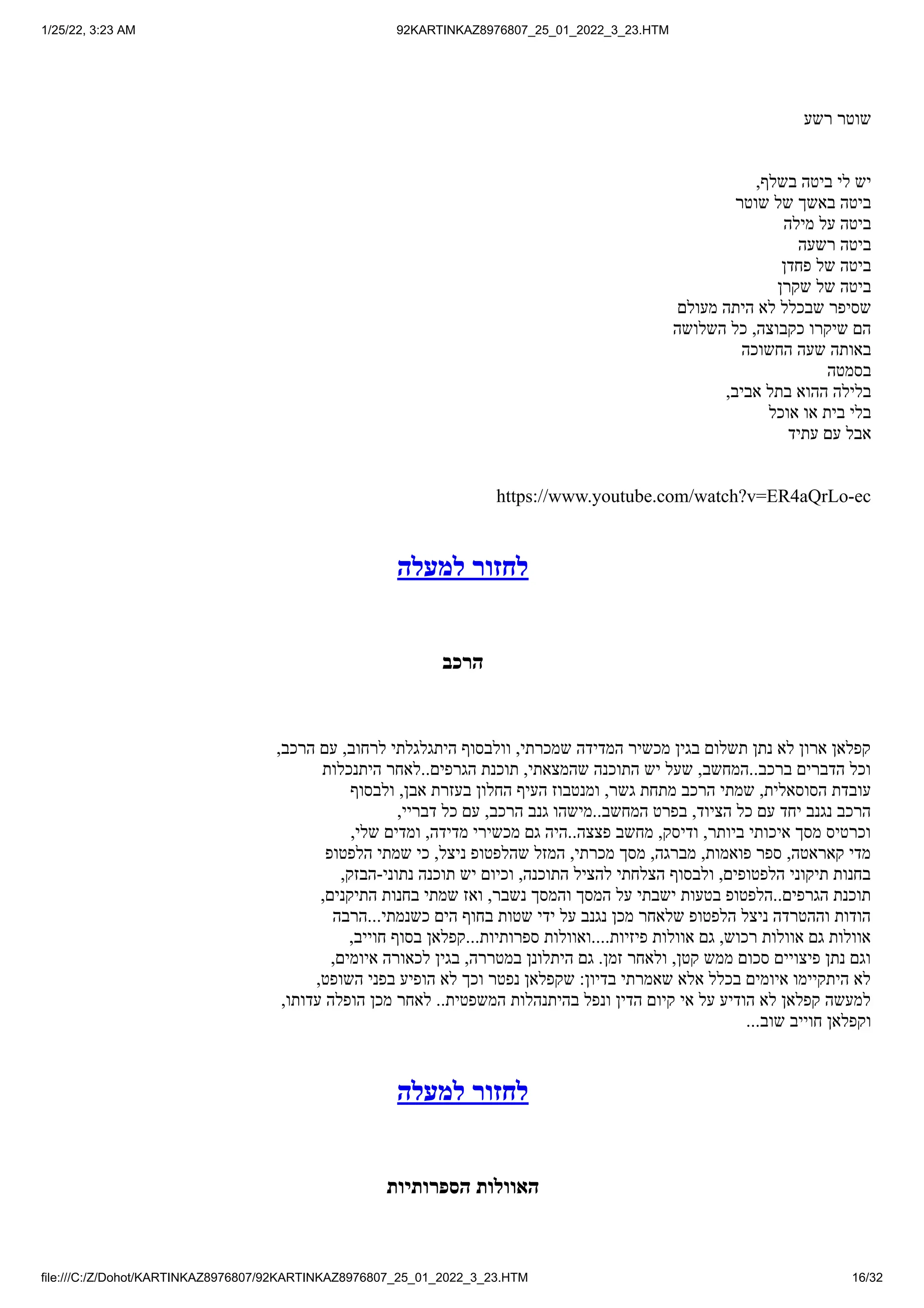 1/25/22, 3:23 AM 92KARTINKAZ8976807_25_01_2022_3_23.HTM
file:///C:/Z/Dohot/KARTINKAZ8976807/92KARTINKAZ8976807_25_01_2022_3_23.HTM 16/32
‫רשע‬ ‫שוטר‬
,‫בשלף‬ ‫ביטה‬ ‫לי‬ ‫יש‬
‫שוטר‬ ‫של‬ ‫באשך‬ ‫ביטה‬
‫מילה‬ ‫על‬ ‫ביטה‬
‫רשעה‬ ‫ביטה‬
‫פחדן‬ ‫של‬ ‫ביטה‬
‫שקרן‬ ‫של‬ ‫ביטה‬
‫מעולם‬ ‫היתה‬ ‫לא‬ ‫שבכלל‬ ‫שסיפר‬
‫השלושה‬ ‫כל‬ ,‫כקבוצה‬ ‫שיקרו‬ ‫הם‬
‫החשוכה‬ ‫שעה‬ ‫באותה‬
‫בסמטה‬
,‫אביב‬ ‫בתל‬ ‫ההוא‬ ‫בלילה‬
‫אוכל‬ ‫או‬ ‫בית‬ ‫בלי‬
‫עתיד‬ ‫עם‬ ‫אבל‬
https://www.youtube.com/watch?v=ER4aQrLo-ec
‫למעלה‬ ‫לחזור‬
‫הרכב‬
,‫הרכב‬ ‫עם‬ ,‫לרחוב‬ ‫היתגלגלתי‬ ‫וולבסוף‬ ,‫שמכרתי‬ ‫המדידה‬ ‫מכשיר‬ ‫בגין‬ ‫תשלום‬ ‫נתן‬ ‫לא‬ ‫ארון‬ ‫קפלאן‬
‫היתנכלות‬ ‫לאחר‬..‫הגרפים‬ ‫תוכנת‬ ,‫שהמצאתי‬ ‫התוכנה‬ ‫יש‬ ‫שעל‬ ,‫המחשב‬..‫ברכב‬ ‫הדברים‬ ‫וכל‬
‫ולבסוף‬ ,‫אבן‬ ‫בעזרת‬ ‫החלון‬ ‫העיף‬ ‫ומנטבוז‬ ,‫גשר‬ ‫מתחת‬ ‫הרכב‬ ‫שמתי‬ ,‫הסוסאלית‬ ‫עובדת‬
,‫דבריי‬ ‫כל‬ ‫עם‬ ,‫הרכב‬ ‫גנב‬ ‫מישהו‬..‫המחשב‬ ‫בפרט‬ ,‫הציוד‬ ‫כל‬ ‫עם‬ ‫יחד‬ ‫נגנב‬ ‫הרכב‬
,‫שלי‬ ‫ומדים‬ ,‫מדידה‬ ‫מכשירי‬ ‫גם‬ ‫היה‬..‫פצצה‬ ‫מחשב‬ ,‫ודיסק‬ ,‫ביותר‬ ‫איכותי‬ ‫מסך‬ ‫וכרטיס‬
‫הלפטופ‬ ‫שמתי‬ ‫כי‬ ,‫ניצל‬ ‫שהלפטופ‬ ‫המזל‬ ,‫מכרתי‬ ‫מסך‬ ,‫מברגה‬ ,‫פואמות‬ ‫ספר‬ ,‫קאראטה‬ ‫מדי‬
,‫הבזק‬-‫נתוני‬ ‫תוכנה‬ ‫יש‬ ‫וכיום‬ ,‫התוכנה‬ ‫להציל‬ ‫הצלחתי‬ ‫ולבסוף‬ ,‫הלפטופים‬ ‫תיקוני‬ ‫בחנות‬
,‫התיקנים‬ ‫בחנות‬ ‫שמתי‬ ‫ואז‬ ,‫נשבר‬ ‫והמסך‬ ‫המסך‬ ‫על‬ ‫ישבתי‬ ‫בטעות‬ ‫הלפטופ‬..‫הגרפים‬ ‫תוכנת‬
‫הרבה‬...‫כשנמתי‬ ‫הים‬ ‫בחוף‬ ‫שטות‬ ‫ידי‬ ‫על‬ ‫נגנב‬ ‫מכן‬ ‫שלאחר‬ ‫הלפטופ‬ ‫ניצל‬ ‫וההטרדה‬ ‫הודות‬
,‫חוייב‬ ‫בסוף‬ ‫קפלאן‬...‫ספרותיות‬ ‫ואוולות‬....‫פיזיות‬ ‫אוולות‬ ‫גם‬ ,‫רכוש‬ ‫אוולות‬ ‫גם‬ ‫אוולות‬
,‫איומים‬ ‫לכאורה‬ ‫בגין‬ ,‫במטררה‬ ‫היתלונן‬ ‫גם‬ .‫זמן‬ ‫ולאחר‬ ,‫קטן‬ ‫ממש‬ ‫סכום‬ ‫פיצויים‬ ‫נתן‬ ‫וגם‬
,‫השופט‬ ‫בפני‬ ‫הופיע‬ ‫לא‬ ‫וכך‬ ‫נפטר‬ ‫שקפלאן‬ :‫בדיון‬ ‫שאמרתי‬ ‫אלא‬ ‫בכלל‬ ‫איומים‬ ‫היתקיימו‬ ‫לא‬
,‫עדותו‬ ‫הופלה‬ ‫מכן‬ ‫לאחר‬ ..‫המשפטית‬ ‫בהיתנהלות‬ ‫ונפל‬ ‫הדין‬ ‫קיום‬ ‫אי‬ ‫על‬ ‫הודיע‬ ‫לא‬ ‫קפלאן‬ ‫למעשה‬
...‫שוב‬ ‫חוייב‬ ‫וקפלאן‬
‫למעלה‬ ‫לחזור‬
‫הספרותיות‬ ‫האוולות‬
 