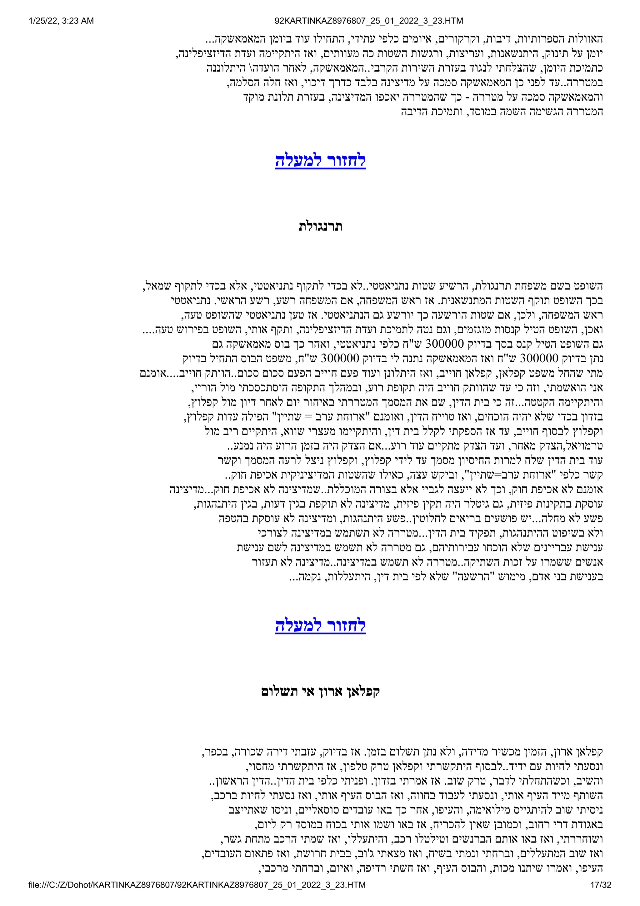 1/25/22, 3:23 AM 92KARTINKAZ8976807_25_01_2022_3_23.HTM
file:///C:/Z/Dohot/KARTINKAZ8976807/92KARTINKAZ8976807_25_01_2022_3_23.HTM 17/32
...‫המאמאשקה‬ ‫ביומן‬ ‫עוד‬ ‫התחילו‬ ,‫עתידי‬ ‫כלפי‬ ‫איומים‬ ,‫וקרקורים‬ ,‫דיבות‬ ,‫הספרותיות‬ ‫האוולות‬
,‫הדיזציפלינה‬ ‫ועדת‬ ‫היתקיימה‬ ‫ואז‬ ,‫מעוותים‬ ‫כה‬ ‫השטות‬ ‫ורגשות‬ ,‫ועריצות‬ ,‫היתנשאנות‬ ,‫תינוק‬ ‫על‬ ‫יומן‬
‫היתלוננה‬ ‫הועדה‬ ‫לאחר‬ ,‫המאמאשקה‬..‫הקרבי‬ ‫השירות‬ ‫בעזרת‬ ‫לנגוד‬ ‫שהצלחתי‬ ,‫היומן‬ ‫כתמיכת‬
,‫הסלמה‬ ‫חלה‬ ‫ואז‬ ,‫דיכוי‬ ‫כדרך‬ ‫בלבד‬ ‫מדיצינה‬ ‫על‬ ‫סמכה‬ ‫המאמאשקה‬ ‫כן‬ ‫לפני‬ ‫עד‬..‫במטררה‬
‫מוקד‬ ‫תלונת‬ ‫בעזרת‬ ,‫המדיצינה‬ ‫יאכפו‬ ‫שהמטררה‬ ‫כך‬ - ‫מטררה‬ ‫על‬ ‫סמכה‬ ‫והמאמאשקה‬
‫הדיבה‬ ‫ותמיכת‬ ,‫במוסד‬ ‫השמה‬ ‫הגשימה‬ ‫המטררה‬
‫למעלה‬ ‫לחזור‬
‫תרנגולת‬
,‫שמאל‬ ‫לתקוף‬ ‫בכדי‬ ‫אלא‬ ,‫נתניאטטי‬ ‫לתקוף‬ ‫בכדי‬ ‫לא‬..‫נתניאטטי‬ ‫שטות‬ ‫הרשיע‬ ,‫תרנגולת‬ ‫משפחת‬ ‫בשם‬ ‫השופט‬
‫נתניאטטי‬ .‫הראשי‬ ‫רשע‬ ,‫רשע‬ ‫המשפחה‬ ‫אם‬ ,‫המשפחה‬ ‫ראש‬ ‫אז‬ .‫המתנשאנית‬ ‫השטות‬ ‫תוקף‬ ‫השופט‬ ‫בכך‬
,‫טעה‬ ‫שהשופט‬ ‫נתניאטטי‬ ‫טען‬ ‫אז‬ .‫הנתניאטטי‬ ‫גם‬ ‫יורשע‬ ‫כך‬ ‫הורשעה‬ ‫שטות‬ ‫אם‬ ,‫ולכן‬ ,‫המשפחה‬ ‫ראש‬
....‫טעה‬ ‫בפירוש‬ ‫השופט‬ ,‫אותי‬ ‫ותקף‬ ,‫הדיזציפלינה‬ ‫ועדת‬ ‫לתמיכת‬ ‫נטה‬ ‫וגם‬ ,‫מוגזמים‬ ‫קנסות‬ ‫הטיל‬ ‫השופט‬ ,‫ואכן‬
‫גם‬ ‫מאמאשקה‬ ‫בוס‬ ‫כך‬ ‫ואחר‬ ,‫נתניאטטי‬ ‫כלפי‬ ‫ש"ח‬ 300000 ‫בדיוק‬ ‫בסך‬ ‫קנס‬ ‫הטיל‬ ‫השופט‬ ‫גם‬
‫בדיוק‬ ‫התחיל‬ ‫הבוס‬ ‫משפט‬ ,‫ש"ח‬ 300000 ‫בדיוק‬ ‫לי‬ ‫נתנה‬ ‫המאמאשקה‬ ‫ואז‬ ‫ש"ח‬ 300000 ‫בדיוק‬ ‫נתן‬
‫אומנם‬....‫חוייב‬ ‫הוותק‬..‫סכום‬ ‫סכום‬ ‫הפעם‬ ‫חוייב‬ ‫פעם‬ ‫ועוד‬ ‫היתלונן‬ ‫ואז‬ ,‫חוייב‬ ‫קפלאן‬ ,‫קפלאן‬ ‫משפט‬ ‫שהחל‬ ‫מתי‬
,‫הוריי‬ ‫מול‬ ‫היסתכסכתי‬ ‫התקופה‬ ‫ובמהלך‬ ,‫רוע‬ ‫תקופת‬ ‫היה‬ ‫חוייב‬ ‫שהוותק‬ ‫עד‬ ‫כי‬ ‫וזה‬ ,‫הואשמתי‬ ‫אני‬
,‫קפלוץ‬ ‫מול‬ ‫דיון‬ ‫לאחר‬ ‫יום‬ ‫באיחור‬ ‫המטררתי‬ ‫המסמך‬ ‫את‬ ‫שם‬ ,‫הדין‬ ‫בית‬ ‫כי‬ ‫זה‬...‫הקטטה‬ ‫והיתקיימה‬
,‫קפלוץ‬ ‫עדות‬ ‫הפילה‬ "‫שתיין‬ = ‫ערב‬ ‫"ארוחת‬ ‫ואומנם‬ ,‫הדין‬ ‫טוייח‬ ‫ואז‬ ,‫הוכחים‬ ‫יהיה‬ ‫שלא‬ ‫בכדי‬ ‫בזדון‬
‫מול‬ ‫ריב‬ ‫היתקיים‬ ,‫שווא‬ ‫מעצרי‬ ‫והיתקיימו‬ ,‫דין‬ ‫בית‬ ‫לקלל‬ ‫הספקתי‬ ‫אז‬ ‫עד‬ ,‫חוייב‬ ‫לבסוף‬ ‫וקפלוץ‬
..‫נמנע‬ ‫היה‬ ‫הרוע‬ ‫בזמן‬ ‫היה‬ ‫הצדק‬ ‫אם‬...‫רוע‬ ‫עוד‬ ‫מתקיים‬ ‫הצדק‬ ‫ועד‬ ,‫מאחר‬ ‫הצדק‬,‫טרמויאל‬
‫וקשר‬ ‫המסמך‬ ‫לרעה‬ ‫ניצל‬ ‫וקפלוץ‬ ,‫קפלוץ‬ ‫לידי‬ ‫עד‬ ‫מסמך‬ ‫החיסיון‬ ‫למרות‬ ‫שלח‬ ‫הדין‬ ‫בית‬ ‫עוד‬
..‫חוק‬ ‫אכיפת‬ ‫המדיציניקית‬ ‫שהשטות‬ ‫כאילו‬ ,‫עצה‬ ‫וביקש‬ ,"‫ערב=שתיין‬ ‫"ארוחת‬ ‫כלפי‬ ‫קשר‬
‫מדיצינה‬...‫חוק‬ ‫אכיפת‬ ‫לא‬ ‫שמדיצינה‬..‫המוכללת‬ ‫בצורה‬ ‫אלא‬ ‫לגביי‬ ‫ייעצה‬ ‫לא‬ ‫וכך‬ ,‫חוק‬ ‫אכיפת‬ ‫לא‬ ‫אומנם‬
,‫היתנהגות‬ ‫בגין‬ ,‫דעות‬ ‫בגין‬ ‫תוקפת‬ ‫לא‬ ‫מדיצינה‬ ,‫פיזית‬ ‫תקין‬ ‫היה‬ ‫גיטלר‬ ‫גם‬ ,‫פיזית‬ ‫בתקינות‬ ‫עוסקת‬
‫בהטפה‬ ‫עוסקת‬ ‫לא‬ ‫ומדיצינה‬ ,‫היתנהגות‬ ‫פשע‬..‫לחלוטין‬ ‫בריאים‬ ‫פושעים‬ ‫יש‬...‫מחלה‬ ‫לא‬ ‫פשע‬
‫לצורכי‬ ‫במדיצינה‬ ‫תשתמש‬ ‫לא‬ ‫מטררה‬...‫הדין‬ ‫בית‬ ‫תפקיד‬ ,‫ההיתנהגות‬ ‫בשיפוט‬ ‫ולא‬
‫ענישת‬ ‫לשם‬ ‫במדיצינה‬ ‫תשמש‬ ‫לא‬ ‫מטררה‬ ‫גם‬ ,‫עבירותיהם‬ ‫הוכחו‬ ‫שלא‬ ‫עבריינים‬ ‫ענישת‬
‫תעזור‬ ‫לא‬ ‫מדיצינה‬..‫במדיצינה‬ ‫תשמש‬ ‫לא‬ ‫מטררה‬..‫השתיקה‬ ‫זכות‬ ‫על‬ ‫ששמרו‬ ‫אנשים‬
...‫נקמה‬ ,‫היתעללות‬ ,‫דין‬ ‫בית‬ ‫לפי‬ ‫שלא‬ "‫"הרשעה‬ ‫מימוש‬ ,‫אדם‬ ‫בני‬ ‫בענישת‬
‫למעלה‬ ‫לחזור‬
‫תשלום‬ ‫אי‬ ‫ארון‬ ‫קפלאן‬
,‫בכפר‬ ,‫שכורה‬ ‫דירה‬ ‫עזבתי‬ ,‫בדיוק‬ ‫אז‬ .‫בזמן‬ ‫תשלום‬ ‫נתן‬ ‫ולא‬ ,‫מדידה‬ ‫מכשיר‬ ‫הזמין‬ ,‫ארון‬ ‫קפלאן‬
,‫מחסוי‬ ‫היתקשרתי‬ ‫אז‬ ,‫טלפון‬ ‫טרק‬ ‫וקפלאן‬ ‫היתקשרתי‬ ‫לבסוף‬..‫ידיד‬ ‫עם‬ ‫לחיות‬ ‫ונסעתי‬
..‫הראשון‬ ‫הדין‬..‫הדין‬ ‫בית‬ ‫כלפי‬ ‫ופניתי‬ .‫בזדון‬ ‫אמרתי‬ ‫אז‬ .‫שוב‬ ‫טרק‬ ,‫לדבר‬ ‫וכשהתחלתי‬ ,‫והשיב‬
,‫ברכב‬ ‫לחיות‬ ‫נסעתי‬ ‫ואז‬ ,‫אותי‬ ‫העיף‬ ‫הבוס‬ ‫ואז‬ ,‫בחווה‬ ‫לעבוד‬ ‫ונסעתי‬ ,‫אותי‬ ‫העיף‬ ‫מייד‬ ‫השותף‬
‫שאתייצב‬ ‫וניסו‬ ,‫סוסאליים‬ ‫עובדים‬ ‫באו‬ ‫כך‬ ‫אחר‬ ,‫והעיפו‬ ,‫מילואימה‬ ‫להיתגייס‬ ‫שוב‬ ‫ניסיתי‬
,‫ליום‬ ‫רק‬ ‫במוסד‬ ‫בכוח‬ ‫אותי‬ ‫ושמו‬ ‫באו‬ ‫אז‬ ,‫להכריח‬ ‫שאין‬ ‫וכמובן‬ ,‫רחוב‬ ‫דרי‬ ‫באגודת‬
,‫גשר‬ ‫מתחת‬ ‫הרכב‬ ‫שמתי‬ ‫ואז‬ ,‫והיתעללו‬ ,‫רכב‬ ‫וטילטלו‬ ‫הברנשים‬ ‫אותם‬ ‫באו‬ ‫ואז‬ ,‫ושוחררתי‬
,‫העובדים‬ ‫פתאום‬ ‫ואז‬ ,‫חרושת‬ ‫בבית‬ ,‫ג'וב‬ ‫מצאתי‬ ‫ואז‬ ,‫בשיח‬ ‫ונמתי‬ ‫וברחתי‬ ,‫המתעללים‬ ‫שוב‬ ‫ואז‬
,‫מרכבי‬ ‫וברחתי‬ ,‫ואיום‬ ,‫רדיפה‬ ‫חשתי‬ ‫ואז‬ ,‫העיף‬ ‫והבוס‬ ,‫מכות‬ ‫שיתנו‬ ‫ואמרו‬ ,‫העיפו‬
 