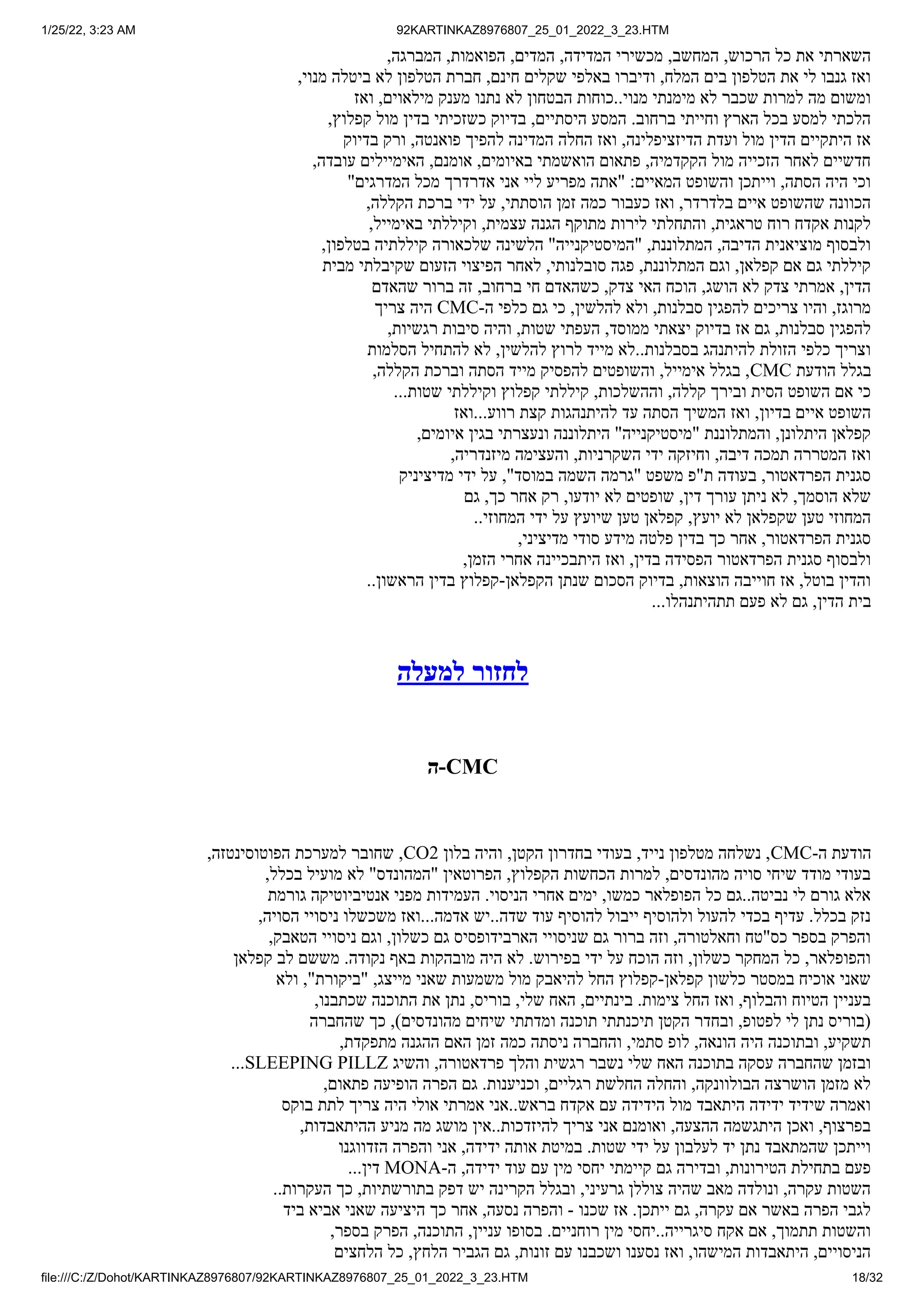 1/25/22, 3:23 AM 92KARTINKAZ8976807_25_01_2022_3_23.HTM
file:///C:/Z/Dohot/KARTINKAZ8976807/92KARTINKAZ8976807_25_01_2022_3_23.HTM 18/32
,‫המברגה‬ ,‫הפואמות‬ ,‫המדים‬ ,‫המדידה‬ ‫מכשירי‬ ,‫המחשב‬ ,‫הרכוש‬ ‫כל‬ ‫את‬ ‫השארתי‬
,‫מנוי‬ ‫ביטלה‬ ‫לא‬ ‫הטלפון‬ ‫חברת‬ ,‫חינם‬ ‫שקלים‬ ‫באלפי‬ ‫ודיברו‬ ,‫המלח‬ ‫בים‬ ‫הטלפון‬ ‫את‬ ‫לי‬ ‫גנבו‬ ‫ואז‬
‫ואז‬ ,‫מילאוים‬ ‫מענק‬ ‫נתנו‬ ‫לא‬ ‫הבטחון‬ ‫כוחות‬..‫מנוי‬ ‫מימנתי‬ ‫לא‬ ‫שכבר‬ ‫למרות‬ ‫מה‬ ‫ומשום‬
,‫קפלוץ‬ ‫מול‬ ‫בדין‬ ‫כשזכיתי‬ ‫בדיוק‬ ,‫היסתיים‬ ‫המסע‬ .‫ברחוב‬ ‫וחייתי‬ ‫הארץ‬ ‫בכל‬ ‫למסע‬ ‫הלכתי‬
‫בדיוק‬ ‫ורק‬ ,‫פואנטה‬ ‫להפיך‬ ‫המדינה‬ ‫החלה‬ ‫ואז‬ ,‫הדיזציפלינה‬ ‫ועדת‬ ‫מול‬ ‫הדין‬ ‫היתקיים‬ ‫אז‬
,‫עובדה‬ ‫האימיילים‬ ,‫אומנם‬ ,‫באיומים‬ ‫הואשמתי‬ ‫פתאום‬ ,‫הקקדמיה‬ ‫מול‬ ‫הזכייה‬ ‫לאחר‬ ‫חדשיים‬
"‫המדרגים‬ ‫מכל‬ ‫אדרדרך‬ ‫אני‬ ‫ליי‬ ‫מפריע‬ ‫"אתה‬ :‫המאיים‬ ‫והשופט‬ ‫וייתכן‬ ,‫הסתה‬ ‫היה‬ ‫וכי‬
,‫הקללה‬ ‫ברכת‬ ‫ידי‬ ‫על‬ ,‫הוסתתי‬ ‫זמן‬ ‫כמה‬ ‫כעבור‬ ‫ואז‬ ,‫בלדרדר‬ ‫איים‬ ‫שהשופט‬ ‫הכוונה‬
,‫באימייל‬ ‫וקיללתי‬ ,‫עצמית‬ ‫הגנה‬ ‫מתוקף‬ ‫לירות‬ ‫והתחלתי‬ ,‫טראגית‬ ‫רוח‬ ‫אקדח‬ ‫לקנות‬
,‫בטלפון‬ ‫קיללתיה‬ ‫שלכאורה‬ ‫הלשינה‬ "‫"המיסטיקנייה‬ ,‫המתלוננת‬ ,‫הדיבה‬ ‫מוציאנית‬ ‫ולבסוף‬
‫מבית‬ ‫שקיבלתי‬ ‫הזעום‬ ‫הפיצוי‬ ‫לאחר‬ ,‫סובלנותי‬ ‫פגה‬ ,‫המתלוננת‬ ‫וגם‬ ,‫קפלאן‬ ‫אם‬ ‫גם‬ ‫קיללתי‬
‫שהאדם‬ ‫ברור‬ ‫זה‬ ,‫ברחוב‬ ‫חי‬ ‫כשהאדם‬ ,‫צדק‬ ‫האי‬ ‫הוכח‬ ,‫הושג‬ ‫לא‬ ‫צדק‬ ‫אמרתי‬ ,‫הדין‬
‫צריך‬ ‫היה‬ CMC-‫ה‬ ‫כלפי‬ ‫גם‬ ‫כי‬ ,‫להלשין‬ ‫ולא‬ ,‫סבלנות‬ ‫להפגין‬ ‫צריכים‬ ‫והיו‬ ,‫מרוגז‬
,‫רגשיות‬ ‫סיבות‬ ‫והיה‬ ,‫שטות‬ ‫העפתי‬ ,‫ממוסד‬ ‫יצאתי‬ ‫בדיוק‬ ‫אז‬ ‫גם‬ ,‫סבלנות‬ ‫להפגין‬
‫הסלמות‬ ‫להתחיל‬ ‫לא‬ ,‫להלשין‬ ‫לרוץ‬ ‫מייד‬ ‫לא‬..‫בסבלנות‬ ‫להיתנהג‬ ‫הזולת‬ ‫כלפי‬ ‫וצריך‬
,‫הקללה‬ ‫וברכת‬ ‫הסתה‬ ‫מייד‬ ‫להפסיק‬ ‫והשופטים‬ ,‫אימייל‬ ‫בגלל‬ ,CMC ‫הודעת‬ ‫בגלל‬
...‫שטות‬ ‫וקיללתי‬ ‫קפלוץ‬ ‫קיללתי‬ ,‫וההשלכות‬ ,‫קללה‬ ‫ובירך‬ ‫הסית‬ ‫השופט‬ ‫אם‬ ‫כי‬
‫ואז‬...‫רווע‬ ‫קצת‬ ‫להיתנהגות‬ ‫עד‬ ‫הסתה‬ ‫המשיך‬ ‫ואז‬ ,‫בדיון‬ ‫איים‬ ‫השופט‬
,‫איומים‬ ‫בגין‬ ‫ונעצרתי‬ ‫היתלוננה‬ "‫"מיסטיקנייה‬ ‫והמתלוננת‬ ,‫היתלונן‬ ‫קפלאן‬
,‫מיזנדריה‬ ‫והעצימה‬ ,‫השקרניות‬ ‫ידי‬ ‫וחיזקה‬ ,‫דיבה‬ ‫תמכה‬ ‫המטררה‬ ‫ואז‬
‫מדיציניק‬ ‫ידי‬ ‫על‬ ,"‫במוסד‬ ‫השמה‬ ‫"גרמה‬ ‫משפט‬ ‫ת"פ‬ ‫בעודה‬ ,‫הפרדאטור‬ ‫סגנית‬
‫גם‬ ,‫כך‬ ‫אחר‬ ‫רק‬ ,‫יודעו‬ ‫לא‬ ‫שופטים‬ ,‫דין‬ ‫עורך‬ ‫ניתן‬ ‫לא‬ ,‫הוסמך‬ ‫שלא‬
..‫המחוזי‬ ‫ידי‬ ‫על‬ ‫שיועץ‬ ‫טען‬ ‫קפלאן‬ ,‫יועץ‬ ‫לא‬ ‫שקפלאן‬ ‫טען‬ ‫המחוזי‬
,‫מדיציני‬ ‫סודי‬ ‫מידע‬ ‫פלטה‬ ‫בדין‬ ‫כך‬ ‫אחר‬ ,‫הפרדאטור‬ ‫סגנית‬
,‫הזמן‬ ‫אחרי‬ ‫היתבכיינה‬ ‫ואז‬ ,‫בדין‬ ‫הפסידה‬ ‫הפרדאטור‬ ‫סגנית‬ ‫ולבסוף‬
..‫הראשון‬ ‫בדין‬ ‫קפלוץ‬-‫הקפלאן‬ ‫שנתן‬ ‫הסכום‬ ‫בדיוק‬ ,‫הוצאות‬ ‫חוייבה‬ ‫אז‬ ,‫בוטל‬ ‫והדין‬
...‫תתהיתנהלו‬ ‫פעם‬ ‫לא‬ ‫גם‬ ,‫הדין‬ ‫בית‬
‫למעלה‬ ‫לחזור‬
‫ה‬-CMC
,‫הפוטוסינטזה‬ ‫למערכת‬ ‫שחובר‬ ,CO2 ‫בלון‬ ‫והיה‬ ,‫הקטן‬ ‫בחדרון‬ ‫בעודי‬ ,‫נייד‬ ‫מטלפון‬ ‫נשלחה‬ ,CMC-‫ה‬ ‫הודעת‬
,‫בכלל‬ ‫מועיל‬ ‫לא‬ "‫"המהונדס‬ ‫הפרוטאין‬ ,‫הקפלוץ‬ ‫הכחשות‬ ‫למרות‬ ,‫מהונדסים‬ ‫סויה‬ ‫שיחי‬ ‫מודד‬ ‫בעודי‬
‫גורמת‬ ‫אנטיביוטיקה‬ ‫מפני‬ ‫העמידות‬ .‫הניסוי‬ ‫אחרי‬ ‫ימים‬ ,‫כמשו‬ ‫הפופלאר‬ ‫כל‬ ‫גם‬..‫נביטה‬ ‫לי‬ ‫גורם‬ ‫אלא‬
,‫הסויה‬ ‫ניסויי‬ ‫משכשלו‬ ‫ואז‬...‫אדמה‬ ‫יש‬..‫שדה‬ ‫עוד‬ ‫להוסיף‬ ‫ייבול‬ ‫ולהוסיף‬ ‫להעול‬ ‫בכדי‬ ‫עדיף‬ .‫בכלל‬ ‫נזק‬
,‫הטאבק‬ ‫ניסויי‬ ‫וגם‬ ,‫כשלון‬ ‫גם‬ ‫הארבידופסיס‬ ‫שניסויי‬ ‫גם‬ ‫ברור‬ ‫וזה‬ ,‫וחאלטורה‬ ‫כס"טח‬ ‫בספר‬ ‫והפרק‬
‫קפלאן‬ ‫לב‬ ‫מששם‬ .‫נקודה‬ ‫באף‬ ‫מובהקות‬ ‫היה‬ ‫לא‬ .‫בפירוש‬ ‫ידי‬ ‫על‬ ‫הוכח‬ ‫וזה‬ ,‫כשלון‬ ‫המחקר‬ ‫כל‬ ,‫והפופלאר‬
‫ולא‬ ,"‫"ביקורת‬ ,‫מייצג‬ ‫שאני‬ ‫משמעות‬ ‫מול‬ ‫להיאבק‬ ‫החל‬ ‫קפלוץ‬-‫קפלאן‬ ‫כלשון‬ ‫במסטר‬ ‫אוכיח‬ ‫שאני‬
,‫שכתבנו‬ ‫התוכנה‬ ‫את‬ ‫נתן‬ ,‫בוריס‬ ,‫שלי‬ ‫האח‬ ,‫בינתיים‬ .‫צימות‬ ‫החל‬ ‫ואז‬ ,‫והבלוף‬ ‫הטיוח‬ ‫בעניין‬
‫שהחברה‬ ‫כך‬ ,)‫מהונדסים‬ ‫שיחים‬ ‫ומדתתי‬ ‫תוכנה‬ ‫תיכנתתי‬ ‫הקטן‬ ‫ובחדר‬ ,‫לפטופ‬ ‫לי‬ ‫נתן‬ ‫(בוריס‬
,‫מתפקדת‬ ‫ההגנה‬ ‫האם‬ ‫זמן‬ ‫כמה‬ ‫ניסתה‬ ‫והחברה‬ ,‫סתמי‬ ‫לופ‬ ,‫הונאה‬ ‫היה‬ ‫ובתוכנה‬ ,‫תשקיע‬
...SLEEPING PILLZ ‫והשיג‬ ,‫פרדאטורה‬ ‫והלך‬ ‫רגשית‬ ‫נשבר‬ ‫שלי‬ ‫האח‬ ‫בתוכנה‬ ‫עסקה‬ ‫שהחברה‬ ‫ובזמן‬
,‫פתאום‬ ‫הופיעה‬ ‫הפרה‬ ‫גם‬ .‫וכניענות‬ ,‫רגליים‬ ‫החלשת‬ ‫והחלה‬ ,‫הבולוונקה‬ ‫הושרצה‬ ‫מזמן‬ ‫לא‬
‫בוקס‬ ‫לתת‬ ‫צריך‬ ‫היה‬ ‫אולי‬ ‫אמרתי‬ ‫אני‬..‫בראש‬ ‫אקדח‬ ‫עם‬ ‫הידידה‬ ‫מול‬ ‫היתאבד‬ ‫ידידה‬ ‫שידיד‬ ‫ואמרה‬
,‫ההיתאבדות‬ ‫מניע‬ ‫מה‬ ‫מושג‬ ‫אין‬..‫להיזדכות‬ ‫צריך‬ ‫אני‬ ‫ואומנם‬ ,‫ההצעה‬ ‫היתגשמה‬ ‫ואכן‬ ,‫בפרצוף‬
‫הזדווגנו‬ ‫והפרה‬ ‫אני‬ ,‫ידידה‬ ‫אותה‬ ‫במיטת‬ .‫שטות‬ ‫ידי‬ ‫על‬ ‫לעלבון‬ ‫יד‬ ‫נתן‬ ‫שהמתאבד‬ ‫וייתכן‬
...‫דין‬ MONA-‫ה‬ ,‫ידידה‬ ‫עוד‬ ‫עם‬ ‫מין‬ ‫יחסי‬ ‫קיימתי‬ ‫גם‬ ‫ובדירה‬ ,‫הטירונות‬ ‫בתחילת‬ ‫פעם‬
..‫העקרות‬ ‫כך‬ ,‫בתורשתיות‬ ‫דפק‬ ‫יש‬ ‫הקרינה‬ ‫ובגלל‬ ,‫גרעיני‬ ‫צוללן‬ ‫שהיה‬ ‫מאב‬ ‫ונולדה‬ ,‫עקרה‬ ‫השטות‬
‫ביד‬ ‫אביא‬ ‫שאני‬ ‫היציעה‬ ‫כך‬ ‫אחר‬ ,‫נסעה‬ ‫והפרה‬ - ‫שכנו‬ ‫אז‬ .‫ייתכן‬ ‫גם‬ ,‫עקרה‬ ‫אם‬ ‫באשר‬ ‫הפרה‬ ‫לגבי‬
,‫בספר‬ ‫הפרק‬ ,‫התוכנה‬ ,‫עניין‬ ‫בסופו‬ .‫רוחניים‬ ‫מין‬ ‫יחסי‬..‫סיגרייה‬ ‫אקח‬ ‫אם‬ ,‫תתמוך‬ ‫והשטות‬
‫הלחצים‬ ‫כל‬ ,‫הלחץ‬ ‫הגביר‬ ‫גם‬ ,‫זונות‬ ‫עם‬ ‫ושכבנו‬ ‫נסענו‬ ‫ואז‬ ,‫המישהו‬ ‫היתאבדות‬ ,‫הניסויים‬
 