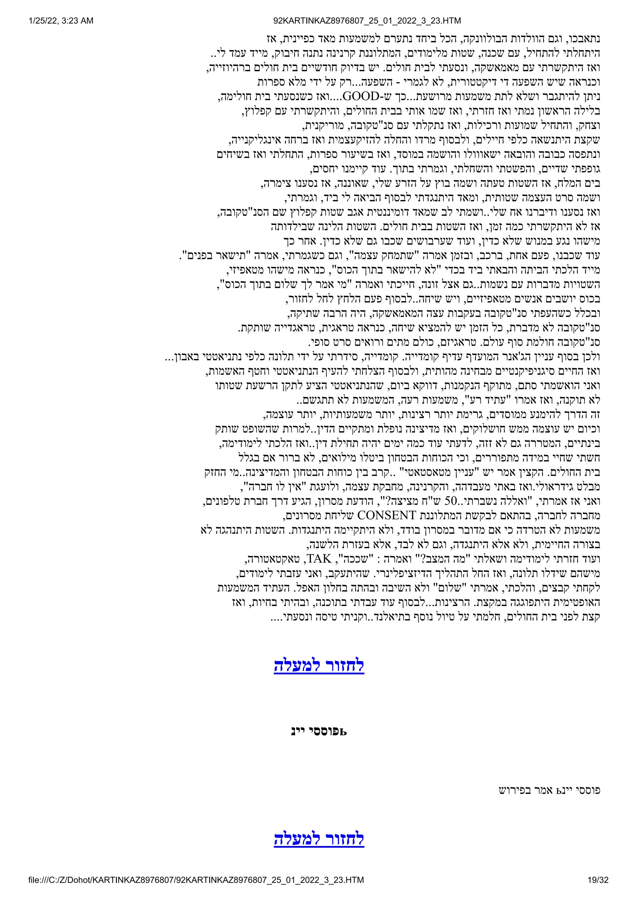 1/25/22, 3:23 AM 92KARTINKAZ8976807_25_01_2022_3_23.HTM
file:///C:/Z/Dohot/KARTINKAZ8976807/92KARTINKAZ8976807_25_01_2022_3_23.HTM 19/32
‫אז‬ ,‫כפיינית‬ ‫מאד‬ ‫למשמעות‬ ‫נתערם‬ ‫ביחד‬ ‫הכל‬ ,‫הבולוונקה‬ ‫הוולדות‬ ‫וגם‬ ,‫נתאבכו‬
..‫לי‬ ‫עמד‬ ‫מייד‬ ,‫חיבוק‬ ‫נתנה‬ ‫קרנינה‬ ‫המתלוננת‬ ,‫מלימודים‬ ‫שטות‬ ,‫שכנה‬ ‫עם‬ ,‫להתחיל‬ ‫היתחלתי‬
,‫ברהיוזייה‬ ‫חולים‬ ‫בית‬ ‫חודשיים‬ ‫בדיוק‬ ‫יש‬ .‫חולים‬ ‫לבית‬ ‫ונסעתי‬ ,‫מאמאשקה‬ ‫עם‬ ‫היתקשרתי‬ ‫ואז‬
‫ספרות‬ ‫מלא‬ ‫ידי‬ ‫על‬ ‫רק‬...‫השפעה‬ - ‫לגמרי‬ ‫לא‬ ,‫דיקטטורית‬ ‫די‬ ‫השפעה‬ ‫שיש‬ ‫וכנראה‬
,‫חולימה‬ ‫בית‬ ‫כשנסעתי‬ ‫ואז‬....GOOD-‫ש‬ ‫כך‬...‫מרושעת‬ ‫משמעות‬ ‫לתת‬ ‫ושלא‬ ‫להיתגבר‬ ‫ניתן‬
,‫קפלוץ‬ ‫עם‬ ‫והיתקשרתי‬ ,‫החולים‬ ‫בבית‬ ‫אותי‬ ‫שמו‬ ‫ואז‬ ,‫חזרתי‬ ‫ואז‬ ‫נמתי‬ ‫הראשון‬ ‫בלילה‬
,‫מוריקנית‬ ,‫סנ"טקובה‬ ‫עם‬ ‫נתקלתי‬ ‫ואז‬ ,‫ורכילות‬ ‫שמועות‬ ‫והתחיל‬ ,‫וצחק‬
,‫אינגליקנייה‬ ‫ברחה‬ ‫ואז‬ ‫להזיקעצמית‬ ‫והחלה‬ ‫מרדו‬ ‫ולבסוף‬ ,‫חיילים‬ ‫כלפי‬ ‫היתנשאה‬ ‫שקצת‬
‫בשיחים‬ ‫ואז‬ ‫התחלתי‬ ,‫ספרות‬ ‫בשיעור‬ ‫ואז‬ ,‫במוסד‬ ‫והושמה‬ ‫ישאווולו‬ ‫והובאה‬ ‫כבובה‬ ‫ונתפסה‬
,‫יחסים‬ ‫קיימנו‬ ‫עוד‬ .‫בתוך‬ ‫וגמרתי‬ ,‫והשחלתי‬ ‫והפשטתי‬ ,‫שדיים‬ ‫גופפתי‬
,‫צימרה‬ ‫נסענו‬ ‫אז‬ ,‫שאוננה‬ ,‫שלי‬ ‫הזרע‬ ‫על‬ ‫בוץ‬ ‫ושמה‬ ‫טעתה‬ ‫השטות‬ ‫אז‬ ,‫המלח‬ ‫בים‬
,‫וגמרתי‬ ,‫ביד‬ ‫לי‬ ‫הביאה‬ ‫לבסוף‬ ‫היתנגדתי‬ ‫ומאד‬ ,‫שטותית‬ ‫העצמה‬ ‫סרט‬ ‫ושמה‬
,‫הסנ"טקובה‬ ‫שם‬ ‫קפלוץ‬ ‫שטות‬ ‫אגב‬ ‫דומיננטית‬ ‫שמאד‬ ‫לב‬ ‫ושמתי‬..‫שלי‬ ‫אח‬ ‫ודיברנו‬ ‫נסענו‬ ‫ואז‬
‫שבילדותה‬ ‫הלינה‬ ‫השטות‬ .‫חולים‬ ‫בבית‬ ‫השטות‬ ‫ואז‬ ,‫זמן‬ ‫כמה‬ ‫היתקשרתי‬ ‫לא‬ ‫אז‬
‫כך‬ ‫אחר‬ .‫כדין‬ ‫שלא‬ ‫גם‬ ‫שכבו‬ ‫שערבושים‬ ‫ועוד‬ ,‫כדין‬ ‫שלא‬ ‫במנוש‬ ‫נגע‬ ‫מישהו‬
."‫בפנים‬ ‫"תישאר‬ ‫אמרה‬ ,‫כשגמרתי‬ ‫וגם‬ ,"‫עצמה‬ ‫"שתמחק‬ ‫אמרה‬ ‫ובזמן‬ ,‫ברכב‬ ,‫אחת‬ ‫פעם‬ ,‫שכבנו‬ ‫עוד‬
,‫מטאפיזי‬ ‫מישהו‬ ‫כנראה‬ ,"‫הכוס‬ ‫בתוך‬ ‫להישאר‬ ‫"לא‬ ‫בכדי‬ ‫ביד‬ ‫והבאתי‬ ‫הביתה‬ ‫הלכתי‬ ‫מייד‬
,"‫הכוס‬ ‫בתוך‬ ‫שלום‬ ‫לך‬ ‫אמר‬ ‫"מי‬ ‫ואמרה‬ ‫חייכתי‬ ,‫זונה‬ ‫אצל‬ ‫גם‬..‫נשמות‬ ‫עם‬ ‫מדברות‬ ‫השטויות‬
,‫לחזור‬ ‫לחל‬ ‫הלחץ‬ ‫פעם‬ ‫לבסוף‬..‫שיחה‬ ‫ויש‬ ,‫מטאפיזיים‬ ‫אנשים‬ ‫יושבים‬ ‫בכוס‬
,‫שתיקה‬ ‫הרבה‬ ‫היה‬ ,‫המאמאשקה‬ ‫עצה‬ ‫בעקבות‬ ‫סנ"טקובה‬ ‫כשהעפתי‬ ‫ובכלל‬
.‫שותקת‬ ‫טראגדייה‬ ,‫טראגית‬ ‫כנראה‬ ,‫שיחה‬ ‫להמציא‬ ‫יש‬ ‫הזמן‬ ‫כל‬ ,‫מדברת‬ ‫לא‬ ‫סנ"טקובה‬
.‫סופי‬ ‫סרט‬ ‫ורואים‬ ‫מתים‬ ‫כולם‬ ,‫טראגיזם‬ .‫עולם‬ ‫סוף‬ ‫חולמת‬ ‫סנ"טקובה‬
...‫באבון‬ ‫נתניאטטי‬ ‫כלפי‬ ‫תלונה‬ ‫ידי‬ ‫על‬ ‫סידרתי‬ ,‫קומדייה‬ .‫קומדייה‬ ‫עדיף‬ ‫המועדף‬ ‫הג'אנר‬ ‫עניין‬ ‫בסוף‬ ‫ולכן‬
,‫האשמות‬ ‫וחטף‬ ‫הנתניאטטי‬ ‫להעיף‬ ‫הצלחתי‬ ‫ולבסוף‬ ,‫מהותית‬ ‫מבחינה‬ ‫סיגניפיקנטיים‬ ‫החיים‬ ‫ואז‬
‫שטותו‬ ‫הרשעת‬ ‫לתקן‬ ‫הציע‬ ‫שהנתניאטטי‬ ,‫ביום‬ ‫דווקא‬ ,‫הנקמנות‬ ‫מתוקף‬ ,‫סתם‬ ‫הואשמתי‬ ‫ואני‬
..‫תתגשם‬ ‫לא‬ ‫המשמעות‬ ,‫רעה‬ ‫משמעות‬ ,"‫רע‬ ‫"עתיד‬ ‫אמרו‬ ‫ואז‬ ,‫תוקנה‬ ‫לא‬
,‫עוצמה‬ ‫יותר‬ ,‫משמעותיות‬ ‫יותר‬ ,‫רצינות‬ ‫יותר‬ ‫גרימת‬ ,‫ממוסדים‬ ‫להימנע‬ ‫הדרך‬ ‫זה‬
‫שותק‬ ‫שהשופט‬ ‫למרות‬..‫הדין‬ ‫ומתקיים‬ ‫נופלת‬ ‫מדיצינה‬ ‫ואז‬ ,‫חושלוקים‬ ‫ממש‬ ‫עוצמה‬ ‫יש‬ ‫וכיום‬
,‫לימודימה‬ ‫הלכתי‬ ‫ואז‬..‫דין‬ ‫תחילת‬ ‫יהיה‬ ‫ימים‬ ‫כמה‬ ‫עוד‬ ‫לדעתי‬ ,‫זזה‬ ‫לא‬ ‫גם‬ ‫המטררה‬ ,‫בינתיים‬
‫בגלל‬ ‫אם‬ ‫ברור‬ ‫לא‬ ,‫מילואים‬ ‫ביטלו‬ ‫הבטחון‬ ‫הכוחות‬ ‫וכי‬ ,‫מתפוררים‬ ‫במידה‬ ‫שחיי‬ ‫חשתי‬
‫החזק‬ ‫מי‬..‫והמדיצינה‬ ‫הבטחון‬ ‫כוחות‬ ‫בין‬ ‫קרב‬.. "‫מטאסטאטי‬ ‫"עניין‬ ‫יש‬ ‫אמר‬ ‫הקצין‬ .‫החולים‬ ‫בית‬
,"‫חברה‬ ‫לו‬ ‫"אין‬ ‫ולועגת‬ ,‫עצמה‬ ‫מחבקת‬ ,‫והקרנינה‬ ,‫מעבדהה‬ ‫באתי‬ ‫ואז‬.‫גידראולי‬ ‫מבלט‬
,‫טלפונים‬ ‫חברת‬ ‫דרך‬ ‫הגיע‬ ,‫מסרון‬ ‫הודעת‬ ,"?‫מציצה‬ ‫ש"ח‬ 50..‫נשברתי‬ ‫"ואללה‬ ,‫אמרתי‬ ‫אז‬ ‫ואני‬
,‫מסרונים‬ ‫שליחת‬ CONSENT ‫המתלוננת‬ ‫לבקשת‬ ‫בהתאם‬ ,‫לחברה‬ ‫מחברה‬
‫לא‬ ‫היתנהגה‬ ‫השטות‬ .‫היתנגדות‬ ‫היתקיימה‬ ‫ולא‬ ,‫בודד‬ ‫במסרון‬ ‫מדובר‬ ‫אם‬ ‫כי‬ ‫הטרדה‬ ‫לא‬ ‫משמעות‬
,‫הלשנה‬ ‫בעזרת‬ ‫אלא‬ ,‫לבד‬ ‫לא‬ ‫וגם‬ ,‫היתנגדה‬ ‫אלא‬ ‫ולא‬ ,‫החיימית‬ ‫בצורה‬
,‫טאקטאטורה‬ ,TAK ,"‫"שככה‬ : ‫ואמרה‬ "?‫המצב‬ ‫"מה‬ ‫ושאלתי‬ ‫לימודימה‬ ‫חזרתי‬ ‫ועוד‬
,‫לימודים‬ ‫עזבתי‬ ‫ואני‬ ,‫שהיתעקב‬ .‫הדיזציפלינרי‬ ‫התהליך‬ ‫החל‬ ‫ואז‬ ,‫תלונה‬ ‫שידלו‬ ‫מישהם‬
‫המשמעות‬ ‫העתיד‬ .‫האפל‬ ‫בחלון‬ ‫ובהתה‬ ‫השיבה‬ ‫ולא‬ "‫"שלום‬ ‫אמרתי‬ ,‫והלכתי‬ ,‫קבצים‬ ‫לקחתי‬
‫ואז‬ ,‫בחיות‬ ‫ובהיתי‬ ,‫בתוכנה‬ ‫עבדתי‬ ‫עוד‬ ‫לבסוף‬...‫הרצינות‬ .‫במקצת‬ ‫היתפוגגה‬ ‫האופטימית‬
....‫ונסעתי‬ ‫טיסה‬ ‫וקניתי‬..‫בתיאלנד‬ ‫נוסף‬ ‫טיול‬ ‫על‬ ‫חלמתי‬ ,‫החולים‬ ‫בית‬ ‫לפני‬ ‫קצת‬
‫למעלה‬ ‫לחזור‬
‫יינ‬ ‫פוססי‬ь
‫בפירוש‬ ‫אמר‬ ь‫יינ‬ ‫פוססי‬
‫למעלה‬ ‫לחזור‬
 