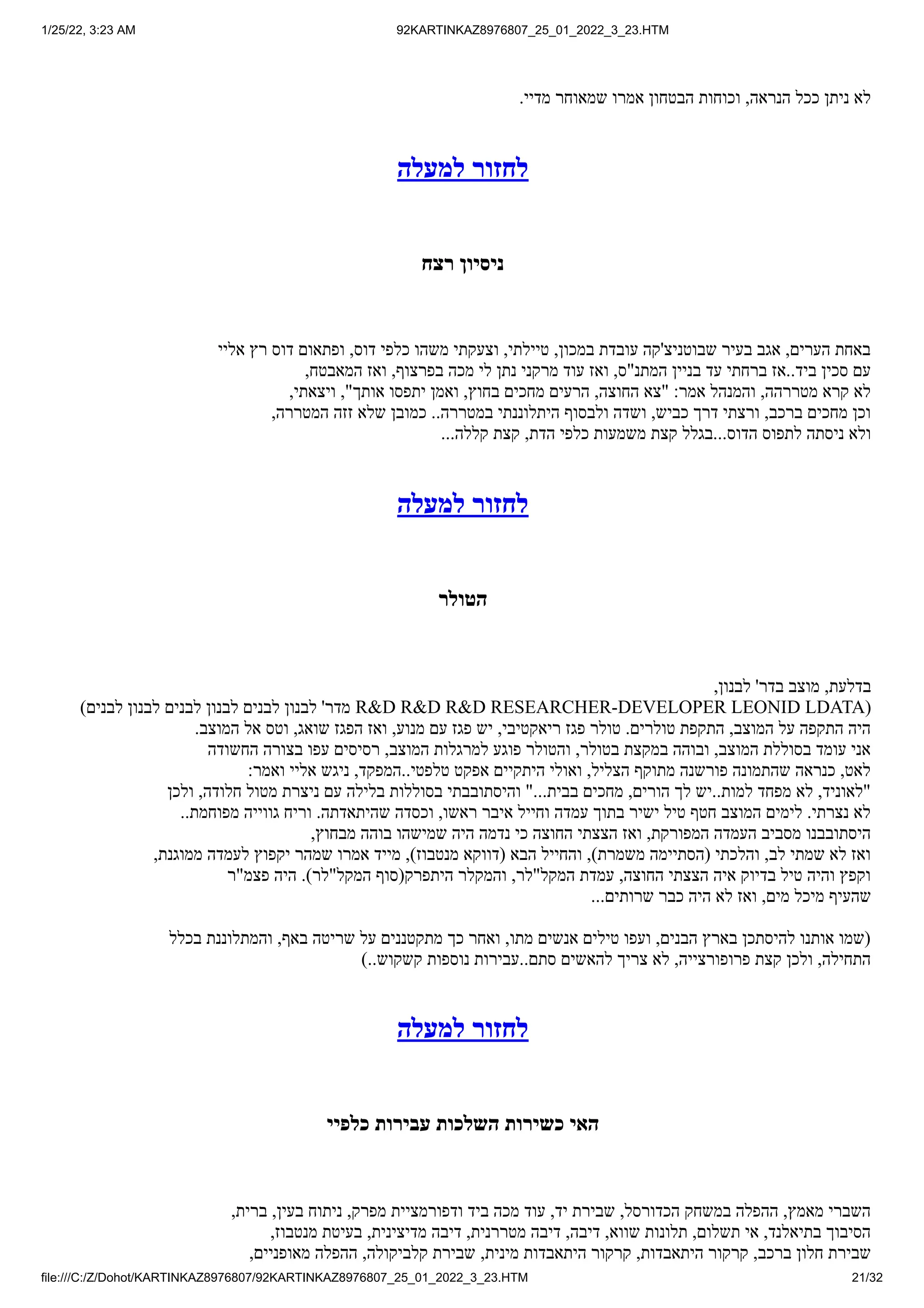 1/25/22, 3:23 AM 92KARTINKAZ8976807_25_01_2022_3_23.HTM
file:///C:/Z/Dohot/KARTINKAZ8976807/92KARTINKAZ8976807_25_01_2022_3_23.HTM 21/32
.‫מדיי‬ ‫שמאוחר‬ ‫אמרו‬ ‫הבטחון‬ ‫וכוחות‬ ,‫הנראה‬ ‫ככל‬ ‫ניתן‬ ‫לא‬
‫למעלה‬ ‫לחזור‬
‫רצח‬ ‫ניסיון‬
‫אליי‬ ‫רץ‬ ‫דוס‬ ‫ופתאום‬ ,‫דוס‬ ‫כלפי‬ ‫משהו‬ ‫וצעקתי‬ ,‫טיילתי‬ ,‫במכון‬ ‫עובדת‬ ‫שבוטניצ'קה‬ ‫בעיר‬ ‫אגב‬ ,‫הערים‬ ‫באחת‬
,‫המאבטח‬ ‫ואז‬ ,‫בפרצוף‬ ‫מכה‬ ‫לי‬ ‫נתן‬ ‫מרקני‬ ‫עוד‬ ‫ואז‬ ,‫המתנ"ס‬ ‫בניין‬ ‫עד‬ ‫ברחתי‬ ‫אז‬..‫ביד‬ ‫סכין‬ ‫עם‬
,‫ויצאתי‬ ,"‫אותך‬ ‫יתפסו‬ ‫ואמן‬ ,‫בחוץ‬ ‫מחכים‬ ‫הרעים‬ ,‫החוצה‬ ‫"צא‬ :‫אמר‬ ‫והמנהל‬ ,‫מטררהה‬ ‫קרא‬ ‫לא‬
,‫המטררה‬ ‫זזה‬ ‫שלא‬ ‫כמובן‬ ..‫במטררה‬ ‫היתלוננתי‬ ‫ולבסוף‬ ‫ושדה‬ ,‫כביש‬ ‫דרך‬ ‫ורצתי‬ ,‫ברכב‬ ‫מחכים‬ ‫וכן‬
...‫קללה‬ ‫קצת‬ ,‫הדת‬ ‫כלפי‬ ‫משמעות‬ ‫קצת‬ ‫בגלל‬...‫הדוס‬ ‫לתפוס‬ ‫ניסתה‬ ‫ולא‬
‫למעלה‬ ‫לחזור‬
‫הטולר‬
,‫לבנון‬ '‫בדר‬ ‫מוצב‬ ,‫בדלעת‬
)‫לבנים‬ ‫לבנון‬ ‫לבנים‬ ‫לבנון‬ ‫לבנים‬ ‫לבנון‬ '‫מדר‬ R&D R&D R&D RESEARCHER-DEVELOPER LEONID LDATA(
.‫המוצב‬ ‫אל‬ ‫וטס‬ ,‫שואג‬ ‫הפגז‬ ‫ואז‬ ,‫מנוע‬ ‫עם‬ ‫פגז‬ ‫יש‬ ,‫ריאקטיבי‬ ‫פגז‬ ‫טולר‬ .‫טולרים‬ ‫התקפת‬ ,‫המוצב‬ ‫על‬ ‫התקפה‬ ‫היה‬
‫החשודה‬ ‫בצורה‬ ‫עפו‬ ‫רסיסים‬ ,‫המוצב‬ ‫למרגלות‬ ‫פוגע‬ ‫והטולר‬ ,‫בטולר‬ ‫במקצת‬ ‫ובוהה‬ ,‫המוצב‬ ‫בסוללת‬ ‫עומד‬ ‫אני‬
:‫ואמר‬ ‫אליי‬ ‫ניגש‬ ,‫המפקד‬..‫טלפטי‬ ‫אפקט‬ ‫היתקיים‬ ‫ואולי‬ ,‫הצליל‬ ‫מתוקף‬ ‫פורשנה‬ ‫שהתמונה‬ ‫כנראה‬ ,‫לאט‬
‫ולכן‬ ,‫חלודה‬ ‫מטול‬ ‫ניצרת‬ ‫עם‬ ‫בלילה‬ ‫בסוללות‬ ‫והיסתובבתי‬ "...‫בבית‬ ‫מחכים‬ ,‫הורים‬ ‫לך‬ ‫יש‬..‫למות‬ ‫מפחד‬ ‫לא‬ ,‫"לאוניד‬
..‫מפוחמת‬ ‫גווייה‬ ‫וריח‬ .‫שהיתאדתה‬ ‫וכסדה‬ ,‫ראשו‬ ‫איבר‬ ‫וחייל‬ ‫עמדה‬ ‫בתוך‬ ‫ישיר‬ ‫טיל‬ ‫חטף‬ ‫המוצב‬ ‫לימים‬ .‫נצרתי‬ ‫לא‬
,‫מבחוץ‬ ‫בוהה‬ ‫שמישהו‬ ‫היה‬ ‫נדמה‬ ‫כי‬ ‫החוצה‬ ‫הצצתי‬ ‫ואז‬ ,‫המפורקת‬ ‫העמדה‬ ‫מסביב‬ ‫היסתובבנו‬
,‫ממוגנת‬ ‫לעמדה‬ ‫יקפוץ‬ ‫שמהר‬ ‫אמרו‬ ‫מייד‬ ,)‫מנטבוז‬ ‫(דווקא‬ ‫הבא‬ ‫והחייל‬ ,)‫משמרת‬ ‫(הסתיימה‬ ‫והלכתי‬ ,‫לב‬ ‫שמתי‬ ‫לא‬ ‫ואז‬
‫פצמ"ר‬ ‫היה‬ .)‫המקל"לר‬ ‫היתפרק(סוף‬ ‫והמקלר‬ ,‫המקל"לר‬ ‫עמדת‬ ,‫החוצה‬ ‫הצצתי‬ ‫איה‬ ‫בדיוק‬ ‫טיל‬ ‫והיה‬ ‫וקפץ‬
...‫שרותים‬ ‫כבר‬ ‫היה‬ ‫לא‬ ‫ואז‬ ,‫מים‬ ‫מיכל‬ ‫שהעיף‬
‫בכלל‬ ‫והמתלוננת‬ ,‫באף‬ ‫שריטה‬ ‫על‬ ‫מתקטננים‬ ‫כך‬ ‫ואחר‬ ,‫מתו‬ ‫אנשים‬ ‫טילים‬ ‫ועפו‬ ,‫הבנים‬ ‫בארץ‬ ‫להיסתכן‬ ‫אותנו‬ ‫(שמו‬
)..‫קשקוש‬ ‫נוספות‬ ‫עבירות‬..‫סתם‬ ‫להאשים‬ ‫צריך‬ ‫לא‬ ,‫פרופורצייה‬ ‫קצת‬ ‫ולכן‬ ,‫התחילה‬
‫למעלה‬ ‫לחזור‬
‫כלפיי‬ ‫עבירות‬ ‫השלכות‬ ‫כשירות‬ ‫האי‬
,‫ברית‬ ,‫בעין‬ ‫ניתוח‬ ,‫מפרק‬ ‫ודפורמציית‬ ‫ביד‬ ‫מכה‬ ‫עוד‬ ,‫יד‬ ‫שבירת‬ ,‫הכדורסל‬ ‫במשחק‬ ‫ההפלה‬ ,‫מאמץ‬ ‫השברי‬
,‫מנטבוז‬ ‫בעיטת‬ ,‫מדיצינית‬ ‫דיבה‬ ,‫מטררנית‬ ‫דיבה‬ ,‫דיבה‬ ,‫שווא‬ ‫תלונות‬ ,‫תשלום‬ ‫אי‬ ,‫בתיאלנד‬ ‫הסיבוך‬
,‫מאופניים‬ ‫ההפלה‬ ,‫קלביקולה‬ ‫שבירת‬ ,‫מינית‬ ‫היתאבדות‬ ‫קרקור‬ ,‫היתאבדות‬ ‫קרקור‬ ,‫ברכב‬ ‫חלון‬ ‫שבירת‬
 