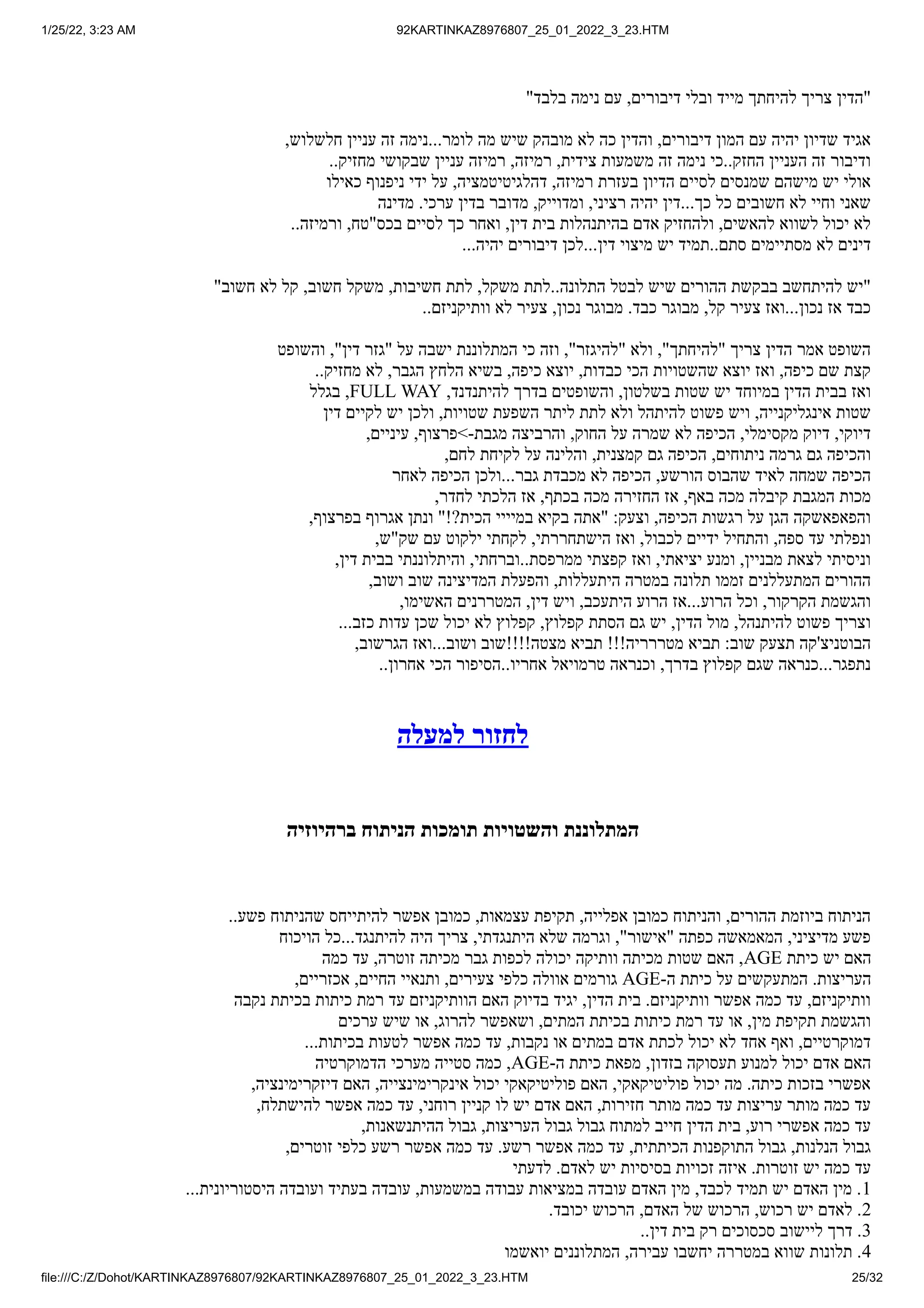 1/25/22, 3:23 AM 92KARTINKAZ8976807_25_01_2022_3_23.HTM
file:///C:/Z/Dohot/KARTINKAZ8976807/92KARTINKAZ8976807_25_01_2022_3_23.HTM 25/32
"‫בלבד‬ ‫נימה‬ ‫עם‬ ,‫דיבורים‬ ‫ובלי‬ ‫מייד‬ ‫להיחתך‬ ‫צריך‬ ‫"הדין‬
,‫חלשלוש‬ ‫עניין‬ ‫זה‬ ‫נימה‬...‫לומר‬ ‫מה‬ ‫שיש‬ ‫מובהק‬ ‫לא‬ ‫כה‬ ‫והדין‬ ,‫דיבורים‬ ‫המון‬ ‫עם‬ ‫יהיה‬ ‫שדיון‬ ‫אגיד‬
..‫מחזיק‬ ‫שבקושי‬ ‫עניין‬ ‫רמיזה‬ ,‫רמיזה‬ ,‫צידית‬ ‫משמעות‬ ‫זה‬ ‫נימה‬ ‫כי‬..‫החזק‬ ‫העניין‬ ‫זה‬ ‫ודיבור‬
‫כאילו‬ ‫ניפנוף‬ ‫ידי‬ ‫על‬ ,‫דהלגיטיטמציה‬ ,‫רמיזה‬ ‫בעזרת‬ ‫הדיון‬ ‫לסיים‬ ‫שמנסים‬ ‫מישהם‬ ‫יש‬ ‫אולי‬
‫מדינה‬ .‫ערכי‬ ‫בדין‬ ‫מדובר‬ ,‫ומדוייק‬ ,‫רציני‬ ‫יהיה‬ ‫דין‬...‫כך‬ ‫כל‬ ‫חשובים‬ ‫לא‬ ‫וחיי‬ ‫שאני‬
..‫ורמיזה‬ ,‫בכס"טח‬ ‫לסיים‬ ‫כך‬ ‫ואחר‬ ,‫דין‬ ‫בית‬ ‫בהיתנהלות‬ ‫אדם‬ ‫ולהחזיק‬ ,‫להאשים‬ ‫לשווא‬ ‫יכול‬ ‫לא‬
...‫יהיה‬ ‫דיבורים‬ ‫לכן‬...‫דין‬ ‫מיצוי‬ ‫יש‬ ‫תמיד‬..‫סתם‬ ‫מסתיימים‬ ‫לא‬ ‫דינים‬
"‫חשוב‬ ‫לא‬ ‫קל‬ ,‫חשוב‬ ‫משקל‬ ,‫חשיבות‬ ‫לתת‬ ,‫משקל‬ ‫לתת‬..‫התלונה‬ ‫לבטל‬ ‫שיש‬ ‫ההורים‬ ‫בבקשת‬ ‫להיתחשב‬ ‫"יש‬
..‫וותיקניזם‬ ‫לא‬ ‫צעיר‬ ,‫נכון‬ ‫מבוגר‬ .‫כבד‬ ‫מבוגר‬ ,‫קל‬ ‫צעיר‬ ‫ואז‬...‫נכון‬ ‫אז‬ ‫כבד‬
‫והשופט‬ ,"‫דין‬ ‫"גזר‬ ‫על‬ ‫ישבה‬ ‫המתלוננת‬ ‫כי‬ ‫וזה‬ ,"‫"להיגזר‬ ‫ולא‬ ,"‫"להיחתך‬ ‫צריך‬ ‫הדין‬ ‫אמר‬ ‫השופט‬
..‫מחזיק‬ ‫לא‬ ,‫הגבר‬ ‫הלחץ‬ ‫בשיא‬ ,‫כיפה‬ ‫יוצא‬ ,‫כבדות‬ ‫הכי‬ ‫שהשטויות‬ ‫יוצא‬ ‫ואז‬ ,‫כיפה‬ ‫שם‬ ‫קצת‬
‫בגלל‬ ,FULL WAY ,‫להיתנדנד‬ ‫בדרך‬ ‫והשופטים‬ ,‫בשלטון‬ ‫שטות‬ ‫יש‬ ‫במיוחד‬ ‫הדין‬ ‫בבית‬ ‫ואז‬
‫דין‬ ‫לקיים‬ ‫יש‬ ‫ולכן‬ ,‫שטויות‬ ‫השפעת‬ ‫ליתר‬ ‫לתת‬ ‫ולא‬ ‫להיתהל‬ ‫פשוט‬ ‫ויש‬ ,‫אינגליקנייה‬ ‫שטות‬
,‫עיניים‬ ,‫>פרצוף‬-‫מגבת‬ ‫והרביצה‬ ,‫החוק‬ ‫על‬ ‫שמרה‬ ‫לא‬ ‫הכיפה‬ ,‫מקסימלי‬ ‫דיוק‬ ,‫דיוקי‬
,‫לחם‬ ‫לקיחת‬ ‫על‬ ‫והלינה‬ ,‫קמצנית‬ ‫גם‬ ‫הכיפה‬ ,‫ניתוחים‬ ‫גרמה‬ ‫גם‬ ‫והכיפה‬
‫לאחר‬ ‫הכיפה‬ ‫ולכן‬...‫גבר‬ ‫מכבדת‬ ‫לא‬ ‫הכיפה‬ ,‫הורשע‬ ‫שהבוס‬ ‫לאיד‬ ‫שמחה‬ ‫הכיפה‬
,‫לחדר‬ ‫הלכתי‬ ‫אז‬ ,‫בכתף‬ ‫מכה‬ ‫החזירה‬ ‫אז‬ ,‫באף‬ ‫מכה‬ ‫קיבלה‬ ‫המגבת‬ ‫מכות‬
,‫בפרצוף‬ ‫אגרוף‬ ‫ונתן‬ "!?‫הכית‬ ‫במיייי‬ ‫בקיא‬ ‫"אתה‬ :‫וצעק‬ ,‫הכיפה‬ ‫רגשות‬ ‫על‬ ‫הגן‬ ‫והפאפאשקה‬
,‫שק"ש‬ ‫עם‬ ‫ילקוט‬ ‫לקחתי‬ ,‫הישתחררתי‬ ‫ואז‬ ,‫לכבול‬ ‫ידיים‬ ‫והתחיל‬ ,‫ספה‬ ‫עד‬ ‫ונפלתי‬
,‫דין‬ ‫בבית‬ ‫והיתלוננתי‬ ,‫וברחתי‬..‫ממרפסת‬ ‫קפצתי‬ ‫ואז‬ ,‫יציאתי‬ ‫ומנע‬ ,‫מבניין‬ ‫לצאת‬ ‫וניסיתי‬
,‫ושוב‬ ‫שוב‬ ‫המדיצינה‬ ‫והפעלת‬ ,‫היתעללות‬ ‫במטרה‬ ‫תלונה‬ ‫זממו‬ ‫המתעללנים‬ ‫ההורים‬
,‫האשימו‬ ‫המטררנים‬ ,‫דין‬ ‫ויש‬ ,‫היתעכב‬ ‫הרוע‬ ‫אז‬...‫הרוע‬ ‫וכל‬ ,‫הקרקור‬ ‫והגשמת‬
...‫כזב‬ ‫עדות‬ ‫שכן‬ ‫יכול‬ ‫לא‬ ‫קפלוץ‬ ,‫קפלוץ‬ ‫הסתת‬ ‫גם‬ ‫יש‬ ,‫הדין‬ ‫מול‬ ,‫להיתנהל‬ ‫פשוט‬ ‫וצריך‬
,‫הגרשוב‬ ‫ואז‬...‫ושוב‬ ‫מצטה!!!!שוב‬ ‫תביא‬ !!!‫מטררריה‬ ‫תביא‬ :‫שוב‬ ‫תצעק‬ ‫הבוטניצ'קה‬
..‫אחרון‬ ‫הכי‬ ‫הסיפור‬..‫אחריו‬ ‫טרמויאל‬ ‫וכנראה‬ ,‫בדרך‬ ‫קפלוץ‬ ‫שגם‬ ‫כנראה‬...‫נתפגר‬
‫למעלה‬ ‫לחזור‬
‫ברהיוזיה‬ ‫הניתוח‬ ‫תומכות‬ ‫והשטויות‬ ‫המתלוננת‬
..‫פשע‬ ‫שהניתוח‬ ‫להיתייחס‬ ‫אפשר‬ ‫כמובן‬ ,‫עצמאות‬ ‫תקיפת‬ ,‫אפלייה‬ ‫כמובן‬ ‫והניתוח‬ ,‫ההורים‬ ‫ביוזמת‬ ‫הניתוח‬
‫הויכוח‬ ‫כל‬...‫להיתנגד‬ ‫היה‬ ‫צריך‬ ,‫היתנגדתי‬ ‫שלא‬ ‫וגרמה‬ ,"‫"אישור‬ ‫כפתה‬ ‫המאמאשה‬ ,‫מדיציני‬ ‫פשע‬
‫כמה‬ ‫עד‬ ,‫זוטרה‬ ‫מכיתה‬ ‫גבר‬ ‫לכפות‬ ‫יכולה‬ ‫וותיקה‬ ‫מכיתה‬ ‫שטות‬ ‫האם‬ ,AGE ‫כיתת‬ ‫יש‬ ‫האם‬
,‫אכזריים‬ ,‫החיים‬ ‫ותנאיי‬ ,‫צעירים‬ ‫כלפי‬ ‫אוולה‬ ‫גורמים‬ AGE-‫ה‬ ‫כיתת‬ ‫על‬ ‫המתעקשים‬ .‫העריצות‬
‫נקבה‬ ‫בכיתת‬ ‫כיתות‬ ‫רמת‬ ‫עד‬ ‫הוותיקניזם‬ ‫האם‬ ‫בדיוק‬ ‫יגיד‬ ,‫הדין‬ ‫בית‬ .‫וותיקניזם‬ ‫אפשר‬ ‫כמה‬ ‫עד‬ ,‫וותיקניזם‬
‫ערכים‬ ‫שיש‬ ‫או‬ ,‫להרוג‬ ‫ושאפשר‬ ,‫המתים‬ ‫בכיתת‬ ‫כיתות‬ ‫רמת‬ ‫עד‬ ‫או‬ ,‫מין‬ ‫תקיפת‬ ‫והגשמת‬
...‫בכיתות‬ ‫לטעות‬ ‫אפשר‬ ‫כמה‬ ‫עד‬ ,‫נקבות‬ ‫או‬ ‫במתים‬ ‫אדם‬ ‫לכתת‬ ‫יכול‬ ‫לא‬ ‫אחד‬ ‫ואף‬ ,‫דמוקרטיים‬
‫הדמוקרטיה‬ ‫מערכי‬ ‫סטייה‬ ‫כמה‬ ,AGE-‫ה‬ ‫כיתת‬ ‫מפאת‬ ,‫בזדון‬ ‫תעסוקה‬ ‫למנוע‬ ‫יכול‬ ‫אדם‬ ‫האם‬
,‫דיזקרימינציה‬ ‫האם‬ ,‫אינקרימינצייה‬ ‫יכול‬ ‫פוליטיקאקי‬ ‫האם‬ ,‫פוליטיקאקי‬ ‫יכול‬ ‫מה‬ .‫כיתה‬ ‫בזכות‬ ‫אפשרי‬
,‫להישתלח‬ ‫אפשר‬ ‫כמה‬ ‫עד‬ ,‫רוחני‬ ‫קניין‬ ‫לו‬ ‫יש‬ ‫אדם‬ ‫האם‬ ,‫חזירות‬ ‫מותר‬ ‫כמה‬ ‫עד‬ ‫עריצות‬ ‫מותר‬ ‫כמה‬ ‫עד‬
,‫ההיתנשאנות‬ ‫גבול‬ ,‫העריצות‬ ‫גבול‬ ‫גבול‬ ‫למתוח‬ ‫חייב‬ ‫הדין‬ ‫בית‬ ,‫רוע‬ ‫אפשרי‬ ‫כמה‬ ‫עד‬
,‫זוטרים‬ ‫כלפי‬ ‫רשע‬ ‫אפשר‬ ‫כמה‬ ‫עד‬ .‫רשע‬ ‫אפשר‬ ‫כמה‬ ‫עד‬ ,‫הכיתתית‬ ‫התוקפנות‬ ‫גבול‬ ,‫הנלנות‬ ‫גבול‬
‫לדעתי‬ .‫לאדם‬ ‫יש‬ ‫בסיסיות‬ ‫זכויות‬ ‫איזה‬ .‫זוטרות‬ ‫יש‬ ‫כמה‬ ‫עד‬
...‫היסטוריונית‬ ‫ועובדה‬ ‫בעתיד‬ ‫עובדה‬ ,‫במשמעות‬ ‫עבודה‬ ‫במציאות‬ ‫עובדה‬ ‫האדם‬ ‫מין‬ ,‫לכבד‬ ‫תמיד‬ ‫יש‬ ‫האדם‬ ‫מין‬ .1
.‫יכובד‬ ‫הרכוש‬ ,‫האדם‬ ‫של‬ ‫הרכוש‬ ,‫רכוש‬ ‫יש‬ ‫לאדם‬ .2
..‫דין‬ ‫בית‬ ‫רק‬ ‫סכסוכים‬ ‫ליישוב‬ ‫דרך‬ .3
‫יואשמו‬ ‫המתלוננים‬ ,‫עבירה‬ ‫יחשבו‬ ‫במטררה‬ ‫שווא‬ ‫תלונות‬ .4
 